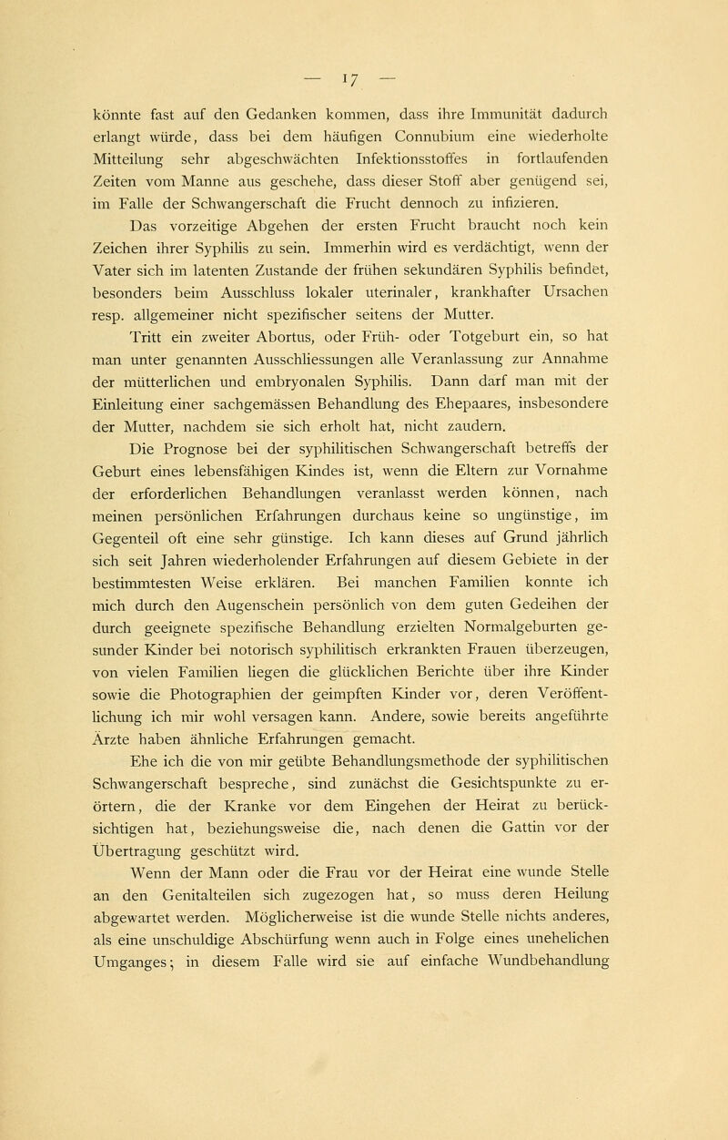 könnte fast auf den Gedanken kommen, dass ihre Immunität dadurch erlangt würde, dass bei dem häufigen Connubium eine wiederholte Mitteilung sehr abgeschwächten Infektionsstoffes in fortlaufenden Zeiten vom Manne aus geschehe, dass dieser Stoff aber genügend sei, im Falle der Schwangerschaft die Frucht dennoch zu infizieren. Das vorzeitige Abgehen der ersten Frucht braucht noch kein Zeichen ihrer Syphilis zu sein. Immerhin wird es verdächtigt, wenn der Vater sich im latenten Zustande der frühen sekundären Syphilis befindet, besonders beim Ausschluss lokaler uterinaler, krankhafter Ursachen resp. allgemeiner nicht spezifischer seitens der Mutter. Tritt ein zweiter Abortus, oder Früh- oder Totgeburt ein, so hat man unter genannten Ausschliessungen alle Veranlassung zur Annahme der mütterlichen und embryonalen Syphilis. Dann darf man mit der Einleitung einer sachgemässen Behandlung des Ehepaares, insbesondere der Mutter, nachdem sie sich erholt hat, nicht zaudern. Die Prognose bei der syphilitischen Schwangerschaft betreffs der Geburt eines lebensfähigen Kindes ist, wenn die Eltern zur Vornahme der erforderlichen Behandlungen veranlasst werden können, nach meinen persönlichen Erfahrungen durchaus keine so ungünstige, im Gegenteil oft eine sehr günstige. Ich kann dieses auf Grund jährlich sich seit Jahren wiederholender Erfahrungen auf diesem Gebiete in der bestimmtesten Weise erklären. Bei manchen Familien konnte ich mich durch den Augenschein persönlich von dem guten Gedeihen der durch geeignete spezifische Behandlung erzielten Normalgeburten ge- sunder Kinder bei notorisch syphilitisch erkrankten Frauen überzeugen, von vielen Familien liegen die glücklichen Berichte über ihre Kinder sowie die Photographien der geimpften Kinder vor, deren Veröffent- lichung ich mir wohl versagen kann. Andere, sowie bereits angeführte Ärzte haben ähnliche Erfahrungen gemacht. Ehe ich die von mir geübte Behandlungsmethode der syphilitischen Schwangerschaft bespreche, sind zunächst die Gesichtspunkte zu er- örtern, die der Kranke vor dem Eingehen der Heirat zu berück- sichtigen hat, beziehungsweise die, nach denen die Gattin vor der Übertragung geschützt wird. Wenn der Mann oder die Frau vor der Heirat eine wunde Stelle an den Genitalteilen sich zugezogen hat, so muss deren Heilung abgewartet werden. Möglicherweise ist die wunde Stelle nichts anderes, als eine unschuldige Abschürfung wenn auch in Folge eines unehelichen Umganges; in diesem Falle wird sie auf einfache Wundbehandlung