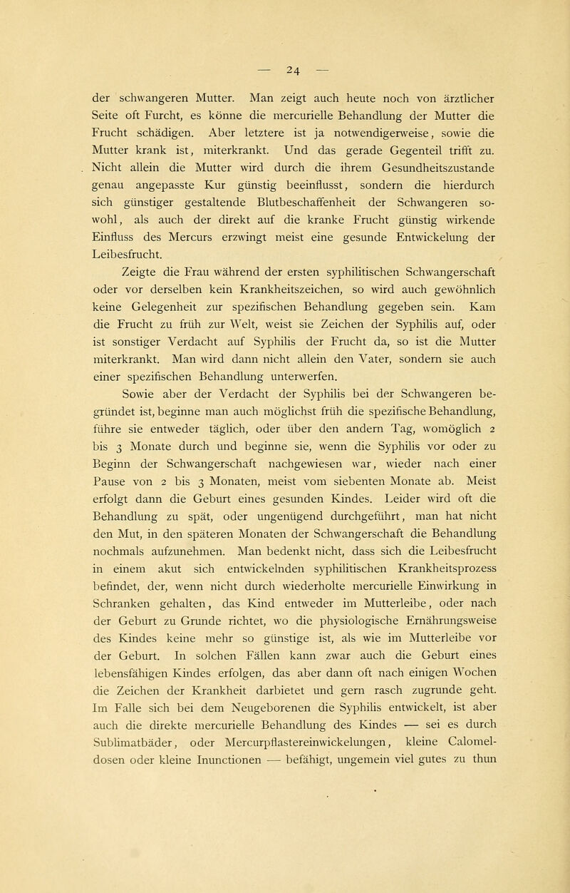 der schwangeren Mutter. Man zeigt auch heute noch von ärztlicher Seite oft Furcht, es könne die mercurielle Behandlung der Mutter die Frucht schädigen. Aber letztere ist ja notwendigerweise, sowie die Mutter krank ist, miterkrankt. Und das gerade Gegenteil trifft zu. Nicht allein die Mutter wird durch die ihrem Gesundheitszustande genau angepasste Kur günstig beeinflusst, sondern die hierdurch sich günstiger gestaltende Blutbeschaffenheit der Schwangeren so- wohl, als auch der direkt auf die kranke Frucht günstig wirkende Einfluss des Mercurs erzwingt meist eine gesunde Entwickelung der Leibesfrucht. Zeigte die Frau während der ersten syphilitischen Schwangerschaft oder vor derselben kein Krankheitszeichen, so wird auch gewöhnlich keine Gelegenheit zur spezifischen Behandlung gegeben sein. Kam die Frucht zu früh zur Welt, weist sie Zeichen der Syphilis auf, oder ist sonstiger Verdacht auf Syphilis der Frucht da, so ist die Mutter miterkrankt. Man wird dann nicht allein den Vater, sondern sie auch einer spezifischen Behandlung unterwerfen. Sowie aber der Verdacht der Syphilis bei der Schwangeren be- gründet ist, beginne man auch möglichst früh die spezifische Behandlung, führe sie entweder täglich, oder über den andern Tag, womöglich 2 bis 3 Monate durch und beginne sie, wenn die Syphilis vor oder zu Beginn der Schwangerschaft nachgewiesen war, wieder nach einer Pause von 2 bis 3 Monaten, meist vom siebenten Monate ab. Meist erfolgt dann die Geburt eines gesunden Kindes. Leider wird oft die Behandlung zu spät, oder ungenügend durchgeführt, man hat nicht den Mut, in den späteren Monaten der Schwangerschaft die Behandlung nochmals aufzunehmen. Man bedenkt nicht, dass sich die Leibesfrucht in einem akut sich entwickelnden syphilitischen Krankheitsprozess befindet, der, wenn nicht durch wiederholte mercurielle Einwirkung in Schranken gehalten, das Kind entweder im Mutterleibe, oder nach der Geburt zu Grunde richtet, wo die physiologische Ernährungsweise des Kindes keine mehr so günstige ist, als wie im Mutterleibe vor der Geburt. In solchen Fällen kann zwar auch die Geburt eines lebensfähigen Kindes erfolgen, das aber dann oft nach einigen Wochen die Zeichen der Krankheit darbietet und gern rasch zugrunde geht. Im Falle sich bei dem Neugeborenen die Syphilis entwickelt, ist aber auch die direkte mercurielle Behandlung des Kindes — sei es durch Sublimatbäder, oder Mercurpflastereinwickelungen, kleine Calomel- dosen oder kleine Inunctionen — befähigt, ungemein viel gutes zu thun
