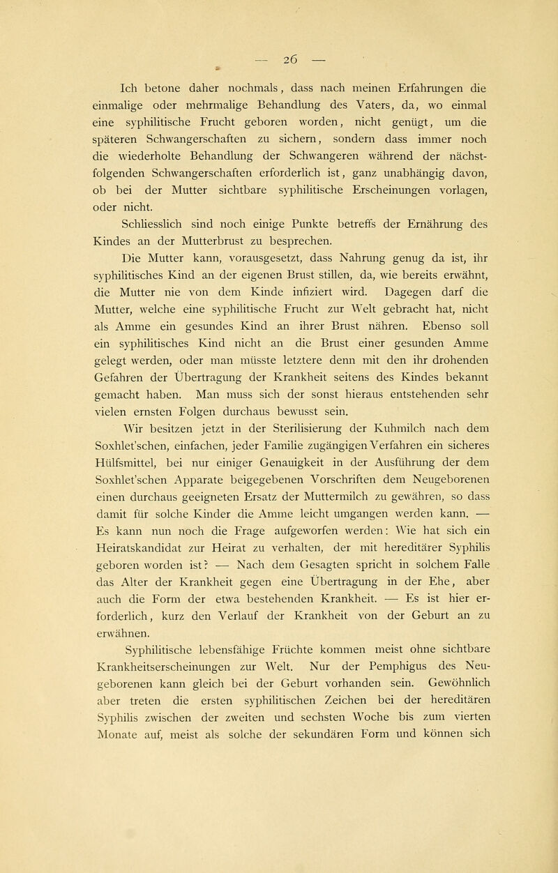 Ich betone daher nochmals, dass nach meinen Erfahrungen die einmalige oder mehrmalige Behandlung des Vaters, da, wo einmal eine syphilitische Frucht geboren worden, nicht genügt, um die späteren Schwangerschaften zu sichern, sondern dass immer noch die wiederholte Behandlung der Schwangeren während der nächst- folgenden Schwangerschaften erforderlich ist, ganz unabhängig davon, ob bei der Mutter sichtbare syphilitische Erscheinungen vorlagen, oder nicht. Schüesslich sind noch einige Punkte betreffs der Ernährung des Kindes an der Mutterbrust zu besprechen. Die Mutter kann, vorausgesetzt, dass Nahrung genug da ist, ihr syphilitisches Kind an der eigenen Brust stillen, da, wie bereits erwähnt, die Mutter nie von dem Kinde infiziert wird. Dagegen darf die Mutter, welche eine syphilitische Frucht zur Welt gebracht hat, nicht als Amme ein gesundes Kind an ihrer Brust nähren. Ebenso soll ein syphilitisches Kind nicht an die Brust einer gesunden Amme gelegt werden, oder man müsste letztere denn mit den ihr drohenden Gefahren der Übertragung der Krankheit seitens des Kindes bekannt gemacht haben. Man muss sich der sonst hieraus entstehenden sehr vielen ernsten Folgen durchaus bewusst sein. Wir besitzen jetzt in der Sterilisierung der Kuhmilch nach dem Soxhlet'schen, einfachen, jeder Familie zugängigen Verfahren ein sicheres Hülfsmittel, bei nur einiger Genauigkeit in der Ausführung der dem Soxhlet'schen Apparate beigegebenen Vorschriften dem Neugeborenen einen durchaus geeigneten Ersatz der Muttermilch zu gewähren, so dass damit für solche Kinder die Amme leicht umgangen werden kann. — Es kann nun noch die Frage aufgeworfen werden: Wie hat sich ein Heiratskandidat zur Heirat zu verhalten, der mit hereditärer Syphilis geboren worden ist? -— Nach dem Gesagten spricht in solchem Falle das Alter der Krankheit gegen eine Übertragung in der Ehe, aber auch die Form der etwa bestehenden Krankheit. — Es ist hier er- forderlich, kurz den Verlauf der Krankheit von der Geburt an zu erwähnen. Syphilitische lebensfähige Früchte kommen meist ohne sichtbare Krankheitserscheinungen zur Welt. Nur der Pemphigus des Neu- geborenen kann gleich bei der Geburt vorhanden sein. Gewöhnlich aber treten die ersten syphilitischen Zeichen bei der hereditären Syphilis zwischen der zweiten und sechsten Woche bis zum vierten Monate auf, meist als solche der sekundären Form und können sich