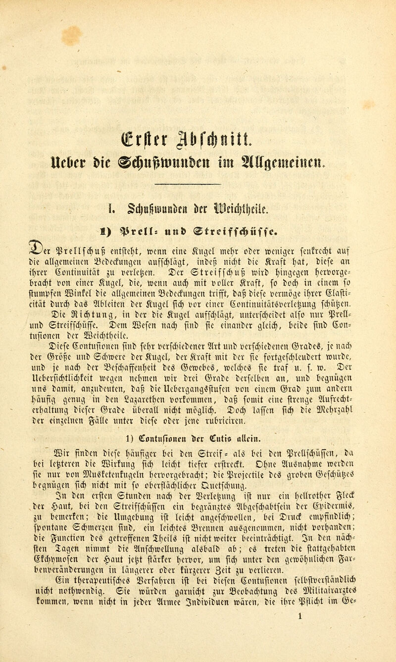Crflfr Jllifdjnitt. Ueüer hk ®$uf;itiuut)cn im SIQgenteiucit. 3) 1) Prelis imö (»tretffd^iiffe. er ^Prellfi^u^ entjlef)t, wenn eine ^ugel me^r ober tceniget fen?rcd)t auf tie allgemeinen Sebecfungcn auff^Iiigt, inbe^ nid)t bie Äraft 1)at, biefe an i^tev Kontinuität ju t^erle^en. 2)er 6tteiffd;u^ tt)irb t)ingegen ^^crborge^ fcrac^t ton einer 5lugel, bie, tt>enn aud) mit »voller ^raft, fo bo(f) in einem fo flum))fen SBinfel bie atigemeinen 23eberfungen trifft, ta^ biefe i'»ermöge it)rcr (5tafli= cität bur^ hai Qtbleiten ber Äuget ft<^ bor einer (S:ontinuität60crIe^ung f^ü^en. ^ie SJticf)tung, in ber bie Äuget auff(J)Iagt, unterfc^eibet atfo mir *]3reII= unb (5treiffd;üffe. ^(vx Sefen na^ finb fie einanber glei(^, Beibc finb (5on= tuftonen ber SBeid;tf)eitc. 2)icfe ßontuftouen finb fe^r berfd)iebener 5lrt unb l>crfd;iebenen ©rabe^, je nad) ber ©röBe unb 6^n)erc ber Äuget, ber Äraft mit ber ftc fortgefd)leubert tuurbe, unb je nad) ber 5Befc^affenf;eit beg (SewebeS, wcld)c^ fie traf u. f. w. 2)er lleberfi^tlid)feit tregen nel)men wir brci (Srabc berfelben an, unb begnügen uni bamit, anjubeuten, ta^ bie Ucbergang^flufen r>on einem ©rab jum anbern I)äuftg geuAig in ben £ajarett)cn Dortommen, la^ fomit eine jtrengc Slufretit^ erfealtung bicfcr ©rabe überalt nid)t möglii^. 3)od) laffen ftd) bie ÜJie^rjatit ber einjelnen %äUi unter biefe ober jene rubriciren. 1) €0ntu|lonen ifet Cutis ollctn. 2öir ftnben biefe f)äuftgcr bei ben ©trcif- aU bei tin ^retlfd)üffen, ba bei le^teren bie 2öirfung ftd) leicht tiefer erjtrccft. Dt)ne 2tu^nat)me tt>erben fie nur »on 2)h^fetenfugeln berDorgebrac^t; bie ^rojectite bc^ groben ®efd;ü^eö begnügen fi(^ nid)t mit fo oberfIad)tid;er Duetfdnmg. 2n ben erjten 6tunben nac^ ber JBerle^ung ijt nur ein t)et(rot(;er %kä bei §aut, bei ben ®treiffd;üffcn ein tegränjte^ Qtbgefcf)abtfein ber ßinbermii?, ju t)emerfen; bie Umgebung ijt leicht angefd)tt)otlen, bei SDrucf cm))finblid); f^outane 8d)merjen ftnb, ein Ieid)teg SBrenneu aufgenommen, nid)t t)ort)anben; bie Function beg getroffenen %1)Q\U ij^ uid)t «?eiter beeinträd)tigt. 3u ben näd)^ jten Jagen nimmt bie 5tnf(^tpeIIung al^Balb ab; ti treten bie jtattget)abten ß!^i)mofen ber ^aut je|it jtärfer t)ert)or, um ftd) unter ben gewö^nlidien ^^ax-^ bent^eränberungen in längerer ober fürjercr 3^it i^ i^ertieren. (Sin tt)erapeutifd)e!S 23erfat)ren ijt bei biefen (Eoutufonen fetbjti?erjtänblicb nic^t nott)tt>enbig. 6ie «würben garuid)t jur $8eobad;tung be^ 2Jtititairarjte^ fommen, »enu nid)t in jeber 5trmee 3nbi»ibuen wären, bie ibre ^ftidit im @e=