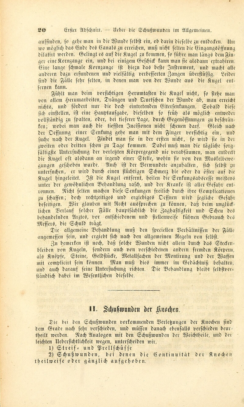 cniffiiiben, [o gel}c man in bie Sßnnbe felbjl ein, ob bann biefeI6e ^n entbcrfen. Uni wo möglicl) ba^ (Snbc bc^ (S^analtS ju evreid^en, mu^ ni(^t feiten bie ßingnng^öffnnng bilatirt »erben. (Gelingt eö anf bie 5\ugel ju fommen, fo füfjve man läng^ bemgin= gev eine Äornjange ein, nnb bei einigem ®efcf)ic6 fann man fte afßbann eftraf)iren. ßinc lange fdimale Äoxnjange ift I;iegu iai Befte Snftnmtent, unb macf)t aüe anbeten bajn erfnnbenen nnb bielfäftig bevBeffetten 30119«'^ übevfli'tffig. Seibev finb bie %aüi. fel;r [elten, in benen man Don ber SGnnbe an^ bie ßngel ent= fernen fann. gii!)lt man beim iiorfid;tigen .§>ernmtaften bie Änget nid)t, fo ftef)e man i^on allem .f)ernmarbeiten, :j)rangen unb Duetfd^en ber 3Bunbe ab, man erreidtt widjU, unb förbert nur bie bod; eintretenben dtterfenfungen. ©obalb biefe fid) cinfieden, ift eine .^au^^taufgabe, biefelben fo früi; aU möglich enliueber toctiftänbig ju f^alten, ober, bei tieferer Sage, burd; ©egenöpungen jn befd;rän= !en; wobei man and; bie tiefften Snciftonen nid)t fd;enen barf. ©leid; nad) ber Depnng einer ©enfnng gef)e man mit bem ginger oorfidttig ein, nnb fud)e nad) ber tugel ^mhä man fie in ber erften nid;t, fo wirb fte in bev gweiten ober brüten fd;on gn 2:age fommen. S)abei mu^ man bie täglid)e forg^ fdltigfte llnterfud;ung ber Derletjten Äör^ergegenb nie i?erabfäumcn, man entbecft bie ^ngel oft alöbann an irgenb einer ©teile, woljin fie i^on ben 2)]uöfelbewe= gungen gefd;oben würbe. %i\ä) ift ber SSerwunbete angubalten, fid; felbft ju unterfu(^en, er wirb burd; einen fliid;tigen €d;mcrj I;ie ober t>a öfter auf bie tugel I;ingelcitet. 3ft bie ^ugel entfernt, I;eilen bie ©enfnng^ab^ceffe meiften^ unter ber gewöt)nlid)en 33el;anblung rafd;, unb ber 5lranfe ift aller @efal;r ent= rönnen. 9'?id;t feiten mad;en biefe ©enfnngen freilid) burd; il;re (Jon^'Iicationen gu fc^affen; bod; red)tjeitige§ unb ergiebige^ Deffnen wirb }eglid;e ©efabr befeitigen. jffiir glauben mit SRee{)t auöf^jrcc^en ju fönnen, ta^ beim unglürf^ Iid;en SSerlauf foId;er %'aUt f;du|?lfäcl)lid) bie Bagl;aftigfeit unb 6d;cu be^ be^nbelnben 5trjte«, bor entf(^iebenem unb ftellenweife fiibnen ©ebrand) be^ gjlefferig, bie 6d)ulb trägt. '^k allgemeine 5Be^nbIung mu^ ben f:(.icciellen 3]erl;Qltniffen ber gätle angemeffen fein, unb ergiebt fid; nad; ben allgemeinen D^tVgeln loon felbft. 3u bemerfen ifi nod;, ba§ foId;e 2Bunben nid;t allein burd) tai ©terf'en^ bleiben bon Äugeln, fonbern and; Don Derfd)iebenen anbern frcmben .törit^ern, üU Änö))fe, ©teine, ©elbftiicfe, a)'ktallfad)en ber Montirung unb ber Sffiaffen mit com^Iicirt fein fönnen. Wan mu^ bie§ immer im ®ebäd;ini§ bef)alten, unb aud; barauf feine llnterfud;ung rid;ten. X>k 33ebanblung bleibt felbftber« ^änblicE) babei im SBefentli^en biefelbe. 11. ^diu^iDunkiü kr $ui5d)fii. 2)ie bei hm ©^n^wunben borfommenben 35erle^ungen ber Stno^^en ftnb bem ©rabe nad; fel;r »crfd;ieben, unb muffen banad; ebenfalls t)erfd)ieben beur- tt)eilt werben, ^a^ Stnalogon mit ben ©d;uBtt)unben ber 2Beid;tl;eiIe, unb ber leichten Uebcrfid)tlid)feit wegen, unterfd)eiben wir, 1) ©treif^ unbl^rellf^üffc 2) ©d;ufwunben, bei benen bie Kontinuität ber Änod;en tt)eilweife ober gänjlicf) aufgel)oben.