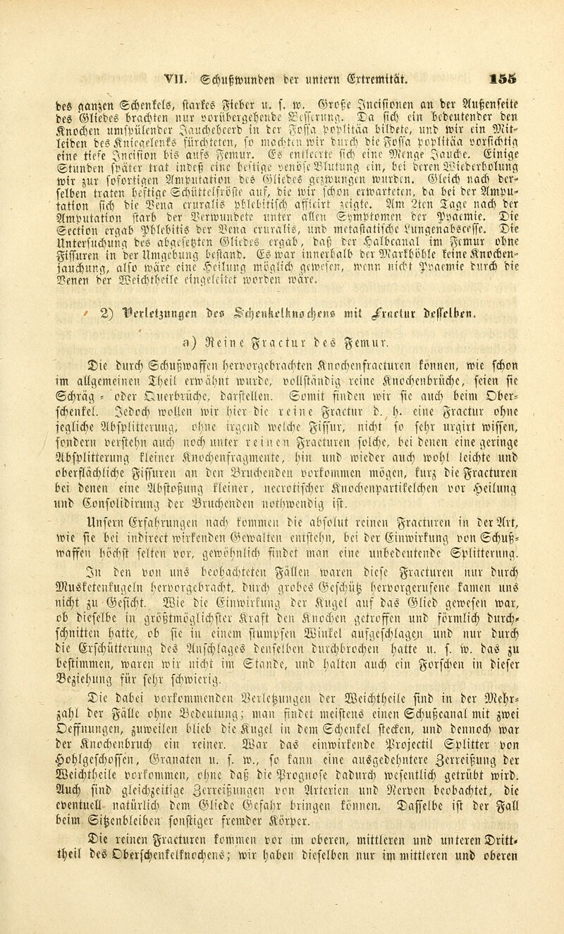 be« (töttjen ©^ettfelö, ftaife^ ^UUx it. f. te. ©ro§e Snciftonen an bev Stwfertfdte bcg ®Itebeg Brachten nur »oiitBerge'^enbe S3cfftniniv S)a ficf) ein ^cbeutenber ben ^ttpä)en imifsjükttber Saudje'&cerb in bcr i'^cflaJ^rHitäa Silbete, nnb ft>it ein 9}iit- leiben beS Äniecreletif« fitrd)tei-en, fo niacf)tcn wir hmä) bie^fofla ^^oj^iitäa i^orfid^tif^ eine tiefe öncifton ti6 auf^ gemitr. ®? entleerte ftd) eine ?rrienge ^uiu(ie, Einige ©tiinben f}?äter trat inbe§ eine Iiefiii^e nenb[e231itiiinei ein, bei bcrenSBieberliotwng tt)ir jur fofortiaen SfniJ^ntatiün bcs ©liebe« gejn)wnöctt ntnrbcn. ©leid) nad) ber- felben traten l)£ftic;e ©(^üttelfröiie auf, bie Jvir [d)on ern^arteten, ba Bei ber Slm^m- tation ftc^ bie a?ena eritraltg ^Webttifc^ afficirt zeigte. 5(m 2ten Sage na($ ber Slttt^utation jlarb ber 2>ern)unbete rtnter allen (Sijinptomen ber ^^saemie. 'Du ©ection ergab ^bifbitie ber 23ena cruralis, wnb ntetafiatif($c Sungenabgceffe. t)k Unterf«($ung bes abgefegten ©liebet ergab, bag ber ^^albcanal im gcmur obne ^iffuren in ber Umgebung beflanb. (£» ix;ar innerbalb ber ^pjarfboble feine Änccben- jau(iung, alfo tväre eine Teilung m.cglid) geitiefen,. nn'un nid't ^»aemie burcb bie Senen ber gBei^t^eile eingeleitet auuben wäre. ' 2) 'Wetldiun^en le^ ^djenkdkmdjsm mit /roftur i»t)Tclbfn. a) Oieine gractur beö ^cmur. ^ie burd) @cf)U^n)affen I;ert?or9cbvarfitcn Äncd^enfracturcn fönnen, wie fc^on im allgemeinen Zi]di erwäijut würbe, »oüftänbig reine ^noc^enbrüc^e, feien fte 6cf)rä9 ' ober Duerbriic^e, barfteden. ©omit finben wir fte aud; beim Dber= f(^enfel. S'^'bod) wollen wir t)ier bie reine gractur h./i). eine gractur of)ue jegli^e ^Ibfplitterung, of)ne iro,enb 'mddjt §if[nr, nicf)t fo fet)r urgirt wiffen, fonbern ber[tcf;n auef; nod^ unter reinen graeturen foI(^e, bei benen eine geringe 3lbfplitterung fleiner Änod^enfragmente, i)\n unb wieber aucf) woI)( leichte unb oberflächliche ^^iffuren an ben Srnd)enben oorfommen mögen, furj bie gracturen bei benen eine 3lb|to§ung fleiner, necrotif^er ^nodienipartifelc^en oor -f^eitung «nb (Sonfolibirung ber 33ruc§enben notbwenbtg ift. Unfern @rfaf)run9en nacf) fommeu bie abfolut reinen gracturen in ber3irt, wie fte bei inbirect wirfenben ©ewaiten entftcl;n, bei ber (Jinwirfung Don (S(f)u§* Waffen Iiodjft feiten »or, gewi^^nlidi finbet man eine unbebentenbc ©plitterung. 2n ben »on uns beobad)teten ^äOen loaren biefe gracturen nur burd) URu^fetenfugeln (;eri)or9ebrad)t,. burd; grobem ®efd;ii| beri^orgerufene fameu unö ni^t p ®efid;t. 2Bte bie ßinwirfung ber ^ugel auf iai ©lieb gewefen war, ob biefelbe in gröBtmögIid;fler Äraft ben 5\'nüd)en getroffen unb förmli^ burd;* fd;nitten liatk, ob fie in einem ftum).^fen 2jßin!el aufgef(^(age;i itnb nur buri^ bie @rfd;ütterung be^ 5infc^fage^ benfelben burcl;brod)en f)atte u. f. w. ba^ ju beftimmen, waren wir nidjt im ©taube, unb balteu aud; ein gorfd)en in biefer 93egicf)ung für fef)r fd)wierig. 3)ie babei »crfommenben 2>et{e^unt3en ber SBei^tbeile ftnb in ber 9}ie!^r* gai)I ber.gflüc o^'i« ^^ebeutung; man finbet meiften^ einen ©d)UBcanaI mit jwei Oeffnungen, guweilen blieb tii Äugel in bem 8d;en!el fiecfen, unb bennod; war ber tnod)enbrud; ein reiner. 2öar tai einwirfenbe ^rojedil ©:plitter Don |)o:^(gefd;offcn, ©ranaten u. f. w., fo fann eine auögebef)ntere 3crrei^un9 ber 2öeid}tbeile borfommen, of;nc ia^ bie ^^rognofe baburd) wefentlid; getrübt wirb. 2lud) finb gleid}^eitiae 3fnei§ungen bon Slrterien unb 9?erbcn itobüd)Ut, bie ebentuett natürlidi bem ©liebe ©cfat)r bringen fönnen. ^affelbe ift ber %aü beim ©i^enbleiben fou^iger frember Äör:|)er. ^k reinen ^^racturen fommcn r-or im oberen, mittleren unb unteren 2)ritt« t^eil be^ Dberfd)enfeIfnod)en6,- wir t;abcn biefelben nur im mittteren unb oberen