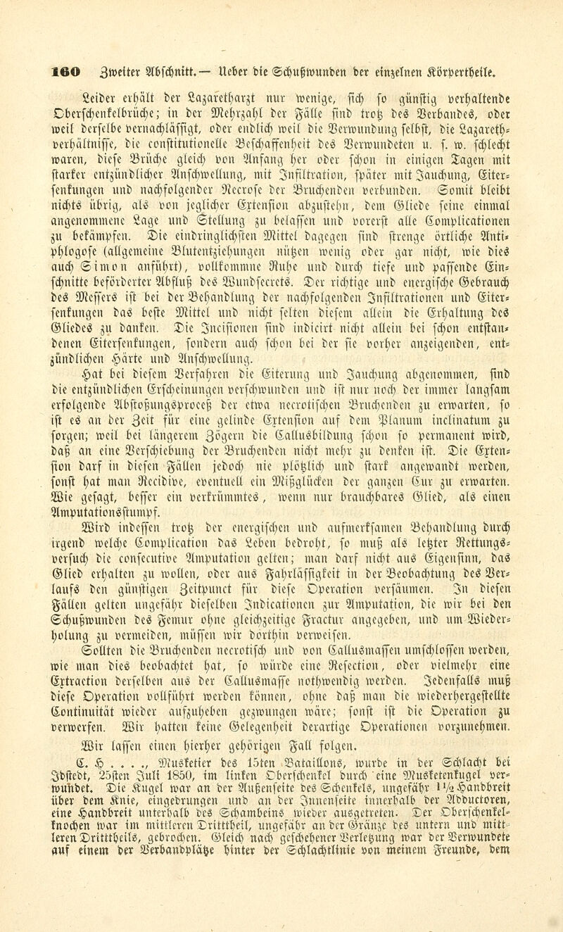 Seifcer erhält ber Sajarettiar^t nur wenige, fti^ fo günfiig r»erf)attenbc Cberfcf)enferbrüc(;e; in ber 2Jte£)r^at;l ber gälle finb tro^ be« Sßerbanbe^, ober jDeil berfelbe t>erna(^Iäfftgt, ober enblic^ iroeil bic 93ern)unbung felbf}, bie Sa^aret^^ Derl^ältniffe, bie conftitutioneHe 23e[d;affenf)eit beö 23errounbeten u. f. v>. \d)Ui)t waren, biefe SBriicfie gleid; bon Qlnfang :^er ober fc(;on in einigen Jagen mit [tarfer entjünblicBer 31nfcf)wenung, mit Infiltration, f^äter mitSau^ung, diter^ fenfungen unb nac^folgenber 9?ccrofe ber ^ruc^enben »erhmben. «Somit bleibt mä)U übrig, al^ i^on jeglii^HU- (Sftenfion abjuftel^n, bem ©liebe feine einmal angenommene Sage unb Stellung ju befaffen unb oorerft alle (5;om)}licationen ju befämpfen. 2>ie eiubringlic^iften SÄittel bagegen finb jlrenge örtlii^e 5Inti* |)f)Iogofe (allgemeine 23tutentjic[;ungen nit|en wenig ober gar nicf)t, wie bie^ a\xä) Simon anführt), »oüfommne 3fiuf)c unb bnrc^ tiefe unb ^affenbe (Sin* fcf)nitte beförbertcr 51bf(u^ be^ Söunbfecretig. ®er rid^tige unb energifd;e ©ebrau^ beg TOefferg \\t bei ber ^e^ianbhmg ber nad;fo{genben Infiltrationen unb (Siter* fenfungen ba^ bejle Wüid unb ni(f)t feiten biefem allein bie (Sr^ttung be^ ©liebe)? ju banfen. 2)ie Sncifionen ftnb inbicirt nicf)t allein bei fdton entflan* benen ©terfenfungen, fonbern aucl) fcfjon bei ber fie t)orl)er anjeigenben, ent« günbli^en .^ärte unb 9lnf(^wet[uiig. ^at bei biefem 2Serfaf)ren bie (Siterung unb 3aucf)ung abgenommen, jtnb bie ent3iinbli(f)en ®rfd)einungen »erfc^wunben unb ift nur nod) ber immer langfam erfolgenbe 5lbjtoBung^:proee^ ber etwa necrotifct)en 23rnd)enben ju erwarten, fo ift e^ an ber Qüt für eine gelinbe (Jytenfton auf bem planum inclinatum ju forgen; weil bei längerem St'öcrn bie ßaüu^bilbung fd)on fo ))ermanent wirb, ta^ an eine 23erfd)icbung ber ^Brudienben ni^t me^r ju benfen ift. S)ie (S|ten* flon barf in biefen i^äüen iebod; nie :plö^tic^ unb ftarf angewanbt werben, fonft l;at man JRecibioe, eventuell ein 50ii^glücfen ber ganzen Kur ^u erwarten. Sie gefagt, beffer ein oerfrümmte^, wenn nur braud)bareä ©lieb, aU einen Qlmputation^ftum:pf. Sßirb inbeffen tro^ ber energifd;en unb aufmerffamen 35et)anblung burcp irgenb weld)e 6onH)lication tia^ Sieben bebrol)t, fo mu^ aU le^ter SRettung^^ toerfud) bie confecutioe ^Imputation gelten; man barf nid)t au^ digenftnn, tai ©lieb erl)altcn ju wollen, ober au^ gal)rläfftgfeit in ber 35eoba(^tung tH 23er« lauf«? ben gün^^igen 3fit:punct für biefe D))eration »erfäumen. 3n biefen gällen gelten ungefäl)r biefelben Snbicationcn jur 2lmputation, bie wir bei ben Sc^u^wunben be^ ^emur ol)ne gleichzeitige ^ractur angegeben, unb um 2ßiebcr= t)olung ju »ermeiben, muffen wir bortf)in »erweifen. ©Otiten bie 33ru(^enben necrotifd; unb oon Saltugmaffen umft^loffen werben, wie man bieiS beobad)tet t)at, fo würbe eine SÄefection, ober t)ielmet)r eine (Jftraction berfelben auö ber ßattu^maffe not^wenbig werben. Scbenfatl^ muf biefe Operation oollfü^rt werben fönnen, ol)ne t>a^ man bie wieber^ergejtetlte Kontinuität wieber aufju^eben gezwungen wäre; fonj^ i|t; bie Operation gu »erwerfen. Sir l)atten feine ©elegenl)eit berartige Operationen oorjune^men. 2Bir laffen einen l)ier^er gehörigen ^all folgen. S. § . . . ., 5)iu§letter beö löten Sataittons, würbe in fcer ®d)Iac^t M Sbjlebt, 25ilen Sull 1850, tm Itnfen Dberfd)enlel buvÄ eine «Wusletenlugel »er- wulibet. Die Äuget war an ber 9lugenfeite beg ©c^enlel«, ungefähr iV^^anbbreit über bem Änie, etngebrungen unb an ber Snnenfeite innerbalb ber Qlbbuctoren, eine .Spaubbrett unter{)atb be$ ©c^ambein« wieber ausgetreten. Der Dlierfc^enM* fno(^en war im nüttlcven Drittll)eil, ungefäbr anber®ränje beö untern unb mitt- leren Drtttt^eil?, gebrDd)en. ©leic^ nad) gefe^e^ener Sßerle^ung war ber SSerwunbete fluf einem ber SJeifbanbptä^e hinter bev ®(|lac^tlinie ^on meinem ^reunbe, \>m