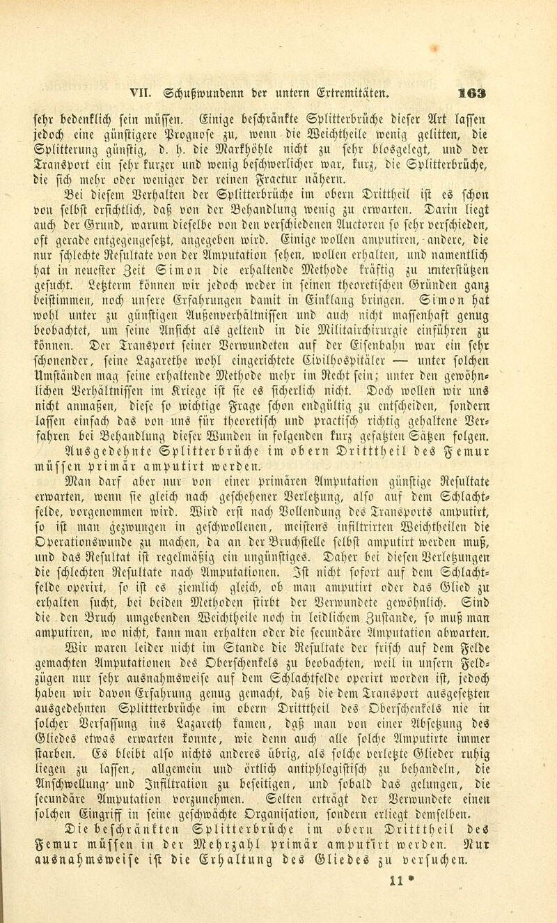 fe!)r bebcnfli^ fein muffen, dinige befc^ränfte S^IitterBrüc^e biefer 5frt laffen jeboc^ eine günfiigere ^ßrognofe jw, tü^nn bie 2Beid;tt;eiIe ivenig gelitten, btc ©^(itterung giinjiig, b. {;. bie 9[Rarff)öt}Ie ni^t ju fef)r Bloßgelegt, unb ber 2;ranß^ort ein fe^v furjer unb wenig Befd)!» erlief er njar, fur^, bie 6pIitterBrüc§c, bie fic^ mef;r ober weniger ber reinen ^ractur nähern. SBei biefem 23er§alten ber ®plitterbrüä)e im o6ern JDritt^eil i|i eö f(^on üon feifcft erfid^tlic^, ^a^ i»on ber Sef)anblung wenig ju erwarten. 3)arin liegt au^ ber ®runb, warum biefelSe 'von ben »erf^iebenen 3luctoren fo fc^^r »erf^ieben, oft gerabe entgegengefe^t, angegeben wirb. Sinige wollen amputiren, - anbere, bie nur fd;lect)te Dtefultate bon ber 3lm^utation fe^en, wollen erl;alten, unb namentli(^ {)at in neuejler Qdt «Simon bie er^ltenbe SOtet^obe fräftig ju unterftü^en gefuct)t. Ce^term fönnen wir jebo«^ Weber in feinen t^eoretifct)en ©rünben ganj Beistimmen, noc^ unfere Erfahrungen bamit in (Sintlang Bringen. <Simon ^at wol}l unter ju günftigen Sinken»er^ltniffen unb auct) ni(f)t maffen^ft genug BeoBad;tet, um feine 3lnftcl)t aB geltenb in bie SOiilitaird^irurgie einführen ju fönnen. SDcr Jranß:>)ort feiner 23erwunbeten auf ber GifenBalin war ein fe{)r fc^onenber, feine Cajaretlie wot)l eingerichtete (Eibilt;o§:^itäler — unter folc^en Umfiänben mag feine erl)altenbe SÜRet^obe mel)r im Dtec^t fein; unter ben gewöl)n«: lid^en $i3erl)ältniffen im ilriege ift fte eö fid)erli(^ nid)t. ^oä) wollen wir uni mi)t anmaßen, biefe fo wi(|tige §rage \ä)on enbgültig gu entfc^eiben, fonberit lajfen einfach t)a^ »on unß für tl)eoretif(^ unb ))ractif(^ i^i<^tig ge^ltene 93er* fal)ren Bei Sel)anblung biefer 2Bunben in folgenben furg gefaxten ©d^en folgen. 5luögebe^nte ©^)litterBrü(^e im oBern 2)rittt^eil beö ^emur muffen primär am^utirt werben. Ttm barf aBer nur bon einer primären Qlm^utation gi'inftige O^efultatc erwarten, wenn fte gleid} nad; gef(^et)ener SBerle^ung, alfo auf bem <Sd)la(^ts' felbe, vorgenommen wirb. SBirb erji nad; SSoKenbung beß S:raniS|)ovtß amputirt, fo ifl man gezwungen in gef^woKenen, meijteirß infiltrirten 2Beic^tt)eilen bie D^erationßwunbe p mad^en, ba an ber SrudjfieKe felBfi am^utirt werben mu§, unb baß JHefultat i^ regelmäßig ein ungünfiigeß. ^a^tx Bei biefen SBerle^ungen bie fc^led;ten ^iefultate nad; 9lm:(.-»utationen, 3jt nict)t fofort auf bem ©d;la^t« felbe o)}erirt, fo ift eß giemlid; gleid), oB man am:)3utirt ober baß ®lieb ju erl)alten fud)t. Bei Beiben iKetl)oben jtirBt ber 93erwunbcte gewöl)nlicf). <Sinb bie -ben Sru^ umgeBenben 2Beid}t^eile nod) in leiblid;em Siiftfl^be, fo muß man am:putiren, wo ni(^t, !ann man erl)alten ober bie feeunbäre 5tm:()utation aBwarten. 2öir waren leiber uid)t im ©tanbc bie SRefultate ber frifd; auf bem gelbe gemachten 2lm:putationeu t>eß OBerfd)enfelß ju BeoBa(f)ten, weil in unfern gelb* gügen nur fe^r außnal)mßweife auf bem ©(^lac^tfelbc o^^erirt worben ift, feboc^ ^aBcn wir babon drfaljrung genug gemadit, baf bie bem 2;ranß))ort außgefe^ten außgebel;nten (5))littterBrüd)e im oBern 2)rittt^eil beß DBerfc^enfelß nie in folc^er SBerfaffung inß Sajaret^ famen, bgß man bon einer SlBfc^ung beä ©liebeß etwaß erwarten fonnte, wie benn aui^ alle fold;e 5lmputirte immer ftarBen. ßß Bleibt alfo ni^tß anbereß üBrig, al^ folc^e beriesle ©lieber rul)ig liegen ju laffen, aügemein unb MUä) anti:p^logiftifc^ ju Bejubeln, bie 3lnfd}wellung' unb Infiltration ju Befeitigen, unb foBalb baß gelungen, bie feeunbäre 9lm:)}utation borjunetimen. (Selten erträgt ber 2Serwunbete einen folc^en Eingriff in feine gefd}wä(^te Drganifation, fonbern erliegt bemfelBen. 2£)ie Bef(j^rän!ten (5|)litterBrü(^e im oBern JDrittt^eil t>ii gemur muffen in ber 3[)ie^rjal;l primär am^iutu-t werben. Sfiur auöna^mßweifc ifl bie Erhaltung beß ©liebeß ju berfu^cn. 11 *