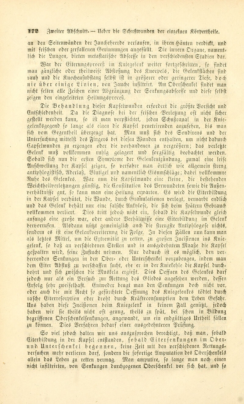 fS^ ^m\kt W^fd^nitf.— Ihln bte <Bä:jn^mmt>tn In einzelnen tiJr^ert'^dte. an ttn ©eitenwänbcn ber 3aucVf)ccrbc verlaufen, fit if)ten Rauten berbicft, unb mit frifc^ett ober ^erfaüeiien ©erinmuioien angcfiiüt. $Die innern Ornanc, namcttt:= lieft bic öuncjcii, Bieten inctaftati[d)c Qtbfceffe in im l^er[ci;tebenften ©tabien bar. 2öar ber ©terungöprocc^ im ^nie(3elenf weiter fortgefdjritteu, - fo ftnbet mau gänjlid^e ober tf)eiliüeifc 5lbflo^unc^ be^ I'uorVel^, b'ie ©elenfflM^en ftnb rau^ itnb bic tnoc^eiifubjtanj felbft i(t in größerer ober gerim^erer jiefe, bocfj nie über einige öinien, »on 2aucf)e inftitrirt. ^tm OBerfc^enfcI ftnbet man nic^t feiten alle S^ict^en einer 3t&grän^ung ber (Senfung^afcfceffe itnb biefe felftft geigen ben eingeleiteten .f>ei(nng^^n'oce^. 2)ie SBetjanbInng biefer 5la)^fe(tt)unben erforbert bie größte SSorfic^t unb ßntfrf)ieben|cit. 3)a bie 2)iagnofe. Bei ber frifd;en 'SBerle^ung oft nidjt fieser gejteüt werben fann, fo ift man toer^flicf)tet, jcben ©c^u^caiw! in ber ^nie:= gelenf^gegenb fo lange ak^ einen bie stapfet :t5enctrirenbcn an^ufe^en, feisS man ftd> »om ©egentfieil itferjeugt l;at. Man mu§ ftc^ bc^S ©onbiren^ unb ber llnterfuä)ung mittelft bca ^iugerg bei btefen 2öunben entf)alten, um nidjt baburcb (Sa^felmunben ju erzeugen ober bie t)or(;anbenen gu t^crgrÖBern; ia^ »erlebte ®elenf mn§ boüfommen ru(;ig gelagert unb forgfältig beo6ac(;tet werben, ©obalb ]X'i) nun bie erjten ©mnptomc ber ©clenfentgünbung, gumal eine leifc 2Infd)weIIung ber ^a^fel jeigen, fo »erfahre man örtücf) wie altgemein ftreng anti:p^Iogij!ifd), 5(ber(afj, 23(utigel unb namentlich di^umfd^Iäge; babei i^otlfommne ^n^i be^ ©elenfeö. 9Bar nun bie Äa^^'^fetwunbe eine ffeinc, bie bejtef^enben 5öeid}tt)eili?erle^ungen günftig, bie (S;onftitution be^ Serwunbeten fowie bie 2tuBen» t^erfialtniffe gut, fo fann man eine ipeihing erwarten. ©^ wirb bie ©iterbilbung in ber Äapfel i^er!;ütet, bic 3öunbe, burd) ®rahu(ationen verlegt, Dernarbt enblid) unb tiai ©eteni bc{;ä(t nur eine falfd)c 5(nft)tofe, bie ftd; beim f),)ätevn ®ebraud; boÜfommen verliert. S)ie^ tritt jcbod; nid)t ein, fobalb bie ^aipfelwunbe gleii^ anfangt eine gro§e war, ober anbere 33erf)ältiiiffe eine ©terbiibung im ©elenf l)eroorrufen. 5tl^bann nü^t gemeiniglich auc^ ''bie fireugfte 9(nti|)[)togofe nid)t^, fonbern e§ ift eine ©elcnfocrciterung bie ^olge. 3n biefen gälten nun fann man ai^ le^tc^ ü}littc(, um bic (ärtrcnütät gu retten, ju großen 3ueifionen in^ Änie= gelenf, fo ba^ an bcrfd)icbenen <BUÜtn unb in auögebet;ntem Ttaa'^i bie Zapfet gef:palten wirb, feine 3uftud>t nel^men. ^^fur baburd) ift el mögltc^, ttn ijer^ ^eerenben ©enfungen in ben Dber^ ober Unterfc^enfel oorjubcugen, inbem man fccm diter 5tbf(u§ gu Derfd)affcn fud)t, ef)e er in ber ilniefeble bie Zapfet burc^^ bot;rt unb fid) gwifdien bie-DJin^feln crgie§t. S)ic(? Oeffnen be^ ©clenle^ barf jebo^ nur aU ein SSerfud) gur iHcttung bc^ ©liebciS angefe()en werben, beffen (Erfolg fet)r jweifeltjaft. (äniwebcr beugt man ben <Senfnngen boc^ nid)t i)or, ober and) bie mit iRed)t fo gcfürd)tetc Depung bc^ Äniegelenfe^ tobtet bur^ tafd)e föiterrefor:i)tion ober brot)t burc^ Gräfteconfum).ition bem Öebcn ©efa^r. Un^ f)aben biefe 3uciftonen beim Äniegelenf in feinem %aü genügt, febo^ l^ahtn wir fic tljdU nidjt oft genug, tf;eil^ gu ^pät, bei fd^on in Silbung begriffenen Oberfd;enfcIfcnfungen, angewanbt,. um ein enbgüItigciS Urtl;eil fätleti ju fönnen. 2)ie(S 23erfai^ren bebarf einer au^gebebnteren »Prüfung. (5o ml febod; ^Iten wir un§ au^^ufpred^en bered)tigt, ba^ man, fobalb giterbitbung in ber kap\il cntfianben, fobalb -(Siterfenfungen im Ober* unb, Unterf(^enfet begonnen, feine 3«'t ^ii ben toerfc^ifbenen Otcttung^* berfu^en met;r tjerlieren barf, fonbern bie fofortige 5Im)?utation beö Dberfd^enfelS oüein ia^ Seben ju retten »ermag. aJian am|?utire, fo fange man no^» einen m6)t inftitrirten, t>on ©enfungen burd^^ogenen Dberfd^enfef jjov fi^ ^at, unb fo