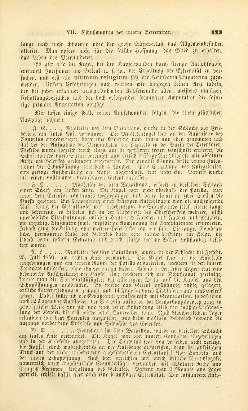 VII. ®(^u§tt)Uttb£n bct untevtt dyttemxtät lange noc^ mäjt ^ßbamie cber kr grp^e 6äftctocilxi[t ba^ StügemeinBeftnbcn altetirt. 9Jtan o|)teie ni^t für bie falfdie Hoffnung, ba^ ®Iieb gu er^alten, ba^ Sefcen be^ 33er»unbetcn. di gilt alfo bie Sfiegel, bei beii Äa^felwjunben burd; [trenge Qtnti^;>f;Iogofe, eDeiituell 3ncijionen inö ®eien! u. f. w., bie @rl)altung ber (äjtremität gu »er* fud)en, unb erjt aB uitimum reibgium ftd; ber [ecunbdren Stmputation jujii- »enbe«. Unfern @rfal;rungen nad) würben wir !;ingegen feinen 3lrgt tabeln, ber Bei fid)er crfannter auggebe^nter ta^felwuube allen, meij^en^ unnü^en, ^r^altunggüerfuc^en unb ber ho(i) erfolgenben fecnnbärcn 5Im^utation bie fofor» tige :primäre 5Im^utotira toorgöge. Sir laffen einige gviüe reiner Äa^^felwnnben folgen, bie einen glucftid;en 3tu^gang nahmen. S. ®. . . ., ?0?uefei:ter be§ 3tcn ffiataificng, würbe in ber «Sd^Iai^t »or ^rie* b^riria am Itnfen 5?nte i^erwunbet. Die SJatöfei-enfugel war an ber 9lu§enfeite be« £onb!olu6 etngebrungen, {;atie ihe Slid^tung nad) innen nnb oben genommen nnb jial bei ber Slufnafnne be^ 2)erwunbeten in^ ,Ca;^arert in ber ©itrfa ber (Srtenforen. 2)iefelBe würbe fogleiÄ burd) einen auf fte gefül)rten freien (£tnfd)nitt entfernt, bie ©dir.UtWunbe burd)®utur »ereinigt unb örtlii^ fräftige 3tnti:|)I)!ogc'fe mit abfoluter ^u^e beg ©elenfes »erbunben angewanbt. S)te genäfife SBunbe I)eilte !.^rimaSnten=■ ttone; bie (gi^ufijffnung inner^otb 4 2Bod)en. ''(Sine ©ntjübung beg 5^'niegelenfe^, eine geringe Slnfc^weltung ber Äapfei abgercd)nct, trat nic^t ein, 'patient würbe mit einem »oüfommen braue^bareu ®elenf entlaffen. 15. § .... ., 9!}^u§!etter bes 5tcn ^Sataittonö, erl)ielt in berfelben @d)lai$t einen ©d)U§ am linfen Änie. Die Äugel war bic^t oberhalb ber ^^ateüa, quer unter bem ©rtenfor communtö weggegangen unb '^atte fcmit an jwet ©teilen bie Surfa geöffnet, ^ei Slnwenbung einer Iräftigen Stntibbtcgofe war bie nae^folgenbe ^uftrctbung ber Oelenffabfel nur unbebeutenb; bie ©c^u^wunbe felbjl eiterte lange unb bebeutenb, c§ bilbeten ftd) an ber Slufjenfeite be^ Dberfc^enMs mttixm, ixi^t uner^eblti^e (Siterfenlungen jwifc^en -^aut unb gaecien unb ^^rt^cicn unb 9}?ugMn, bie ergiebige (£infd)nitte fowie forgfältige Slnwenbung bc^ (Satapla^mata erforberten. Sebod) ging bie Teilung Pl)ne weitere ©elenlaffection öor fi^. Sie lange, Gwijc^ent- li^e, i^ermanente Stu^e be? (Selcnfeei I)atte eine falfc^e 9(nIi)(ofe jur %olQi, bie ieboc^ beim f:bcitern ©ebraui^ unb bur(^ einige warme Säber ypflftänbig befei- tigt würbe. 51. S . . . ., 9)iu6Tetier bes 8ten aSatatööng, würbe in ber®d)Iad)t beiSbjtebt, 25, 3utt 1850, am reä)ten .^nie »erWunbet. S)te Äugel War in bie Äniefe^Ie eingebrungen unb am innern 0?anbe ber ^^ateüa ausgetreten, nac^bem fie btn innern (Jonb^Iuss umtaufen, ot)ne i^n »erlegt p baben. ©leic^ in ben erften s;agen trat eine bebeutenbe Slnfi^wettung ber Äa):>fel ein; nad)bem fi(^ ber ®c^u§eanat gereinigt, fonnte man bie ©Dnoötalftüfftglctt Hx allfeitigcm Drucf auf bie .Äapfel au§ ben ©t^ugi^ffmingen auebriicfen, (£? würbe baö ©elenf öotlfiänbig rubig gelagert, örtliche Slutentjiebungen gemaä)t unb 14 2;age l)inburd) ©i^blafen runb umö®eten! gelegt. Dahd füllte fid) ber ®d)upcanal jiemltd) rafd) mit ©ranulaticn, fo ba§ fc^on nas^ 12 SLagen ba§ 5lueflie§en ber®i)noöia auf&örte, ber a5ernarbung0proce§ ging in 9eW5fnIiä)er2Beife »ür fid) unb nac^ beffen a3üilenbung blieb nur mä§ige Stnfc^wel lung ber .tabfel, bie erft wieberbolten ^autreil3en Wid). 5Za(^ 8wöd)cntltcbem Sager erlaubten wir bem Patienten aufjujte^n, unb beim mäfigen ©ebraud) fi^wanb bie anfangt »orbanbene 5Mi)Iofe unb <5d&wäc^e beg ©elenle^. 51. 51 ..... ., Lieutenant im 6ten Sataitton, würbe in berfelben ©i^^Iac^t am. linfen Änie tserwunbet. !Die .Sauget war »on innern Sonbjjlu^ eingebrungen unb in ber Äniefeble ausgetreten. 2)er (Joubs^Ius war »on berfelben ni^t »erlebt, bie Äabfel jeboc^ walirfd^einlid) an ber Kniebeuge aufgeriffen,' benn hti aßfeitigem DrucE auf ber ni^t unbebeutenb angefdjwoüencn ©ejenüabfel f[o§ ©^noöia au^ ber untern Sc^upffnung- Slucb l)ier erreiä)ten wir burc^ 0rtlid}e SIntipblogofe, namentlich bur(^ ■4wö^entlid)e @tsumf(^!äge, »erbunben mit abfoluter 5fube unb jtrengem Siegimen, (Ärl)altung beö ©elenfes. Patient war 3 ^Jmatt ans Sager gefeffelt, erhielt bafüv aber au^ eine brawi^bare ®,rtremität, S)ie entpanbene 3lnf^»