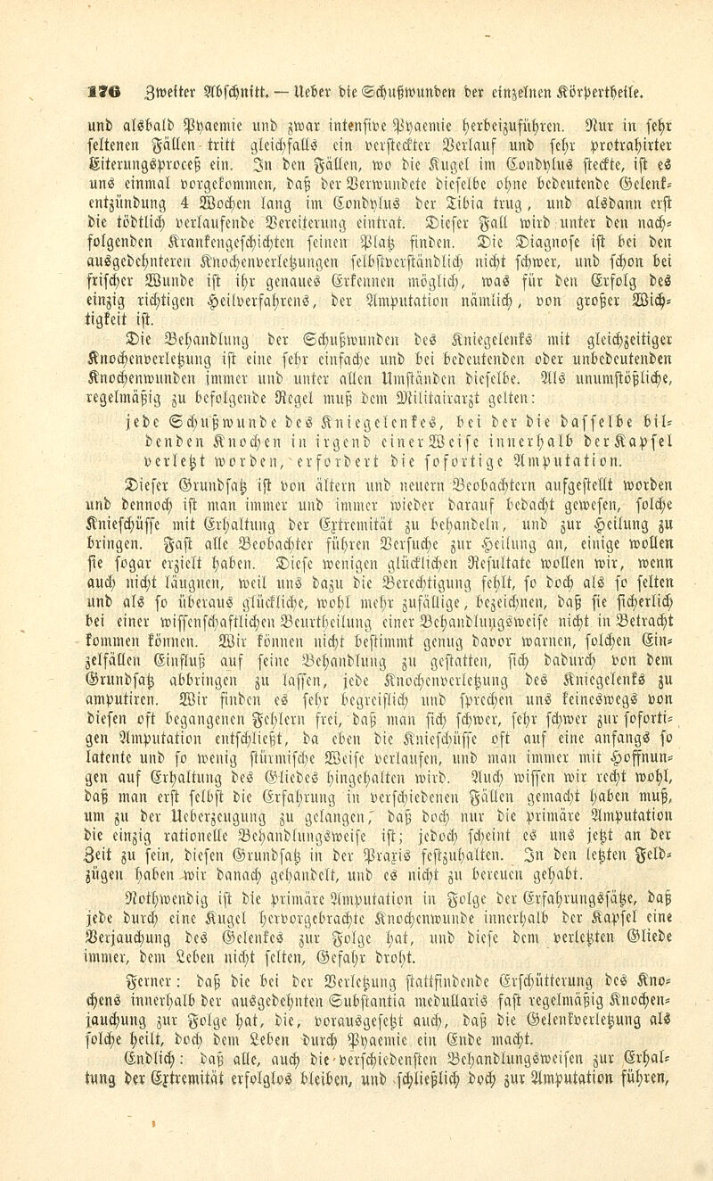 1»6 B'^oeikx ?rtWnttt ~ Uefier bfe ®c^u§wunbett ber einzelnen ÄörJJevt'^efte. unb al^fcalb ^ijaemie uiib ^tt)ar intenfibe ^i^aemie t)ert)cijufiif)ren. ^in in fe^r feltenen ^5^ö«n-t^^i^t gleid;fall^ ein ucrficcftev Sßerlauf unb fe^r ^rotva^irter giterungöi^roce^ ein. 3n ben fräßen, v»o bie ^ugel im (5ünbl)Iu« ftecfte, ifi eS ung einmal »orgefommen, ta^ ber 23er»uiibete biefeI6e oljm Bebeutenbe ©etenf* entjiinbung 4 2Bo^;en lang im (Sonbi^Iu^ ber 2;ibia trug, unb alöbann er|l bie töbtlic^ nerlaufenbe 23ereiterung eintrat. SDiefer %aü wirb unter ben nai^* folgenben Ärantenge[^icf}ten feinen ^la^ ftnben. S)ie S)iagnofe ifi M Un auögebe^nteren ^nod;enDerIe|ungen felbiiDerftanblid; nic£)t [cfjwer, unb fd)on feei frifd)er SBunbe ift i[;r genaue^ ^rfcunen möglid), voai für hm (Srfolg bei einzig rid;tigen i^eiberfa^ren^, ber 5(ni|>utation nämii^, »on großer 2Bi(|= tigfeit ift. SDie Se^anblung ber ©d)u§h)unben be^ Äniegelenfö mit gleichzeitiger ^noc^entterle^ung ijt eine fef)r einfad)e unb Bei fccbeutenben ober unbcbeutenbcn Änod;entt)unben immer unb unter allen Itmjlänbcn biefelbe. %U unumftöpli^e, regelmäßig ju fcefolgenbe (Regel mu^ bcm 2}|ilitairarjt gelten: jebe ©d^u^wunbe be^ Äniegclcnfe^, bei ber bie baffelbe bil- benben ^nod)en in irgenb einer2öeife innerl)al6 berÄa:pfel nerle^t it»orben, erforbert bie fofortige 9lm:putation. 2)icfer ©runbfa^ ijl i)on altern unb neuern 23eoBa(^terti aufgeftellt K»orben unb bennod; ift man immer unb immer lieber barauf bebad^t geaefen, fold)e ^nief^üffe mit (Srl;altung ber ^ftremität ju bef)anbeln, unb gur Teilung gu bringen, gaft alle 23eoBad;ter filieren 23erfud;c jur Teilung an, einige wollen fie fogar erjielt ^aben. S)iefc wenigen glürf'lid)en (Refultate woKen wir, wenn auc^ nid;t läugnen, weil unS t>aiu bie 23ered;tigung fel)lt, fo bocb aliS fo feiten unb aU fo itberauiS g1iicflid)e, wol}l mel)r jufäüige, bejeid^nen, ta'^ fie fic^erlic^ bei einer wiffenfd;aftlid;en 23eurtl)eilung einer 33el)anblui;g^wcife nid)t in ^etrad;t fommen fönncn. SBtr fonnen nid)t beftimmt genug bai?or warnen, folc^en (Sin« jelfallen (5in^uj3 auf feine ^e^anbluug ju geftatten, fi^ baburd; Jjon bem ©runbfa^ abbringen ju laffen, jebe Änod)cnDerle^ung beö tniegelenfö ju amputiren. Sir ftnben el fe{)r begreiflid; unb fpred)en un^ feineöwegg bon biefen oft begangenen gel/lern frei, ba^ man f\ä) fd)wer, fe^r fd;wer gur foforti^ gen 9lm))utation entfd;lic^t, ha eben bie ^niefd;iiffe oft auf eine anfangiS fo latente unb fo wenig ftüvmifdje 2Öeifc Verläufen, unb man immer mit ^offnun== gen auf ©rt)altung be^ ©liebet ^inget)alten wirb. 9lud; wiffen wir red;t wof)l, ha^ man erft fclbft bie (Erfal)rung in berfd)iebenen %c\lii\x gemad;t l;aben muf, um gu ber Uebergeugung gu gelangen,' ha^ bod) nur bie primäre Slm^utation bie eingig rationelle 33el)anblung5weife ift; jebod; fd;eint e5 un^ je^t an ber Beit gu fein, biefen ©runbfa^ in ber ^raji^ feftgul)alten. 3n ben k^Un %üi» giigen liaben ^ir hmaä) gel^anbelt, unb e«? nid)t gu bereuen gel;abt. 9'Jot^wenbig ift bie :|)rimäre *i(m^.nitation in ^^olge ber ßrfa^runglfä^e, ha^ Ithi burd; eine Äugel l;eroorgebra(i)te ^'nod)enwunbe innerl;alb ber Äa^fel eine 33eriau(^ung be^ ©clenfe^ gur golge f)at, unb biefe bem Derle^ien ©liebe immer, bem 2eben nid;t feiten, ©efalir brol;t. ferner: ha^ bie bei ber 2)crlet;ung ftattftnbenbe (ärfd}ütterung hii Äno= ^im innerl)alb ber auögebel;nten ©ubftantia mebuüari^ fafl regelmäßig ^'no(^en* iauc^ung gur golge l>at, bie, borau^gefe^t aud;, baß bie ©elenberle^ung aU fold;e l)eilt, bod; bem Slihm burc^ ^i^aemie ein 6nbe mai^t. (Jnblid;; ba§ alle, aud) bie-berf^icbenften 58el;anblunggweifen gur ßr^al? tnng ber ©ftremität erfolglos bleiben, unb ^f^lie^ii^ bof^ gur ^Imputation fül)ren,