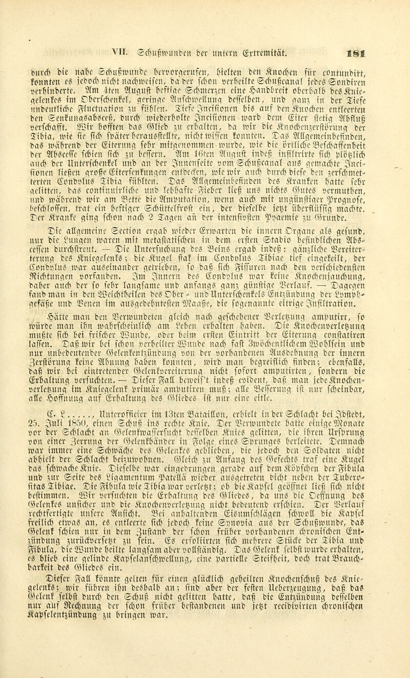 VII. eäii(§nntntcn ber untern Extremität l§i buvd) bie naT)e äcf)u§nninbc I)en^prf^el•ufett, r)telten ben ÄnD(I)en für contunbitt, fonnten esi jebod) ntd^t itad^n^etfcn, ba ber fcfton »erBeilte ©cfnt^canat iebeö ©onbiren »erftinberte. 9(ni 4ten 9(uc!Uft l^efttc^e ©(tnter^en eine ^m'bbtext oBcrßalß beg ^ntc^ (^eTcnfeg im DBcrfÄenM, ctertnnc 5!itf(*li^etCutta beffelben, unb nanj in ber S^iefe uttbeurtidte f^tuctuatton ^u füMen. S:iefe Snciftoncn bi« auf ben ^noÄen entteerten ben ©enfunctsab^cep, bur($ »iebert^clte Snciftonen n^arb bent (Eiter flettg SCBfütf öerfi^afft, SBir Bofften bag (Blieb p erBöIten, ia föir bie J^nodsen^erftörunc^ ber S'iBia, nne Tte ftii^ fj3ätert)eraU6f^eflte, niö)tn)iffen fjjnnten. 2Da§ SlögenteinBefinben, ba6 Jinaörenb ber (Siterung feBr ntitctcnommen-ltturbc, iuie bie i3rtii^e Seff^ajfenBett ber Slb^ceffe f^ien ftä) ju beffern. Slm 16ten ^tu^uft inbeg inftltrirte ftc£) ^Iß^Uä) iiucB ber Unterf(BenM unb an ber Snttcnfeite öom(ScBu§canaI aus iKma^te Snci- fionen liegen cjrofe (giterfenfun.aen entberfen, tvieivir auä) burc^ biefe ben jserfdmet- terten ©onbi^Iu^ STibia füllten. 't)as! 9Iff(^ettteinbefinben be? iiranfen Bfltte febr CieTitten, ba^ continutrüdK unb leF&aftc ^ielex lief nne^ nti^ts ®ute3 »ermutijen, unb tvaörenb n)ir am ^ette bie Slmlnttaticn, wenn awcft mit unciünftitter ^rognofe, tef($TDfren, trat ein heftiger ®d)üttetfrDft ein, ber biefetbe ie|t itberftüfftg madite. Tier .^ranfe ging fd)rn itacb 2 S'agen ait ber intenftöften ^3i)aemie ju 63runbe. Sie aßgemeine ©ectton ergaB nneber (Sritiarten bie innerrt Organe aU gefunb, nur bie Sungen itsaren mit me'taflatifcBen in bem erfien ®tabio Beftnblii^en 3IB3>= ceffen burcBfl^reut. — Die Unterfudiung be» Seine ergab inbef: gänjlicöe 2?ereiter= terung beS ^niegclenfg; bie ^tugel fta! im SonböTus SliBiae tief eingefeilt, ber Konbb'hie ivar au6einanber getrieben, fo ha^ ficf) ^iffuren nai^ ben »erfcBiebenden 9?tcbtungett »orfanben. Snt Snnern beg (5Dnbt)In6 n»ßr feine \^no(BenjauÄung, baBer aitd) ber fo feBr langfame unb anfangt gan?, günftige Sßerlauf. — Dagegen fanbman in ben ^et(BtBeiIen begSDber* unbUnterf(BenfeIo ®itt?,ünbung ber SDini^B gcfäfe unb 3?enen im au^gebeBntejlen ?!}iaaf?e, bie fogenannte citrige Snftltraticn. .§ätte man ben Sßerwunbeten gleid) nad) gefcBeBener 33erle^ung am))utirt, fo ttjürbe man iBn n)aBrfd)einIi($ am^ ?eBeu erBalten Baben. Die ^nocBenoerle^ung mußte ft(B Bei frifd)er 2Bunbe, ober Beim crften ©intritt ber Eiterung conftatiren laffen. Daß tüir Bei fd)pn s^erBcitter Sunbe natB fafl: 3toödKntIii$emSöPBffeitt unb nur unbebeutenber ®elenfent;\ünbung »on ber oorBanbenen Slu^beBnung ber innern 3er|ti3rung leine 3lBnung Baben fonnten, föirb man begretfiicB ftnbcn; ebenfattö, baß n)ir bei eintrctenber ©elenföereiterung nicBt fofort amputirten, [onbern bie ErBattung »erfuditen. — Diefer^atC Beiveirt inbeg e»ibent, ha\; man jebeÄnod)en= »erleöung im Äniegelen! )iximäx amDutiren muß; at(e Seffernng ijt nur f(BeinBar, atie .g)ßffnung auf SrBaltung be6 dUiebe^^ ijt nur eine eitle. d. 2 , Hnterofficter im 13ten 23ataitton, erBielt inber ®($Iac^t BeiSbftebt, 25. Suli 1850, einen (gcBuß inö redete .^nie. Der a?erivunbete Batte einige ?OZonate »or ber (sd^(ad)t an ©elenfitJafferfuiBt beffelBen Änieg gelitten, bie iBren Urfprung i^on einer 3errung ber ©elenfBänber in g^olge eines ©i^rungeS Berleitete. Demna(| voax immer eine ©diJvä^e t^es ®elen!eg geblieben, bie jebod) ben (Solbaten ni(^t aBBielt ber ®($Ia(|t bei5,utücBnen. ®teid) ju Stnfang bes ®efed)t6 traf eine Äugel t^aa f(Blxiad)e Änie. Diefeibe Jwar eingebrungen gerabe auf bem Äö:S)fd)en ber %iiuia. mxh i\ur ®eite be6 Ligamentum ^atefici tvieber ausgetreten bi(Bt neben ber 2:ubero=' Titas 2:iBiae. Die?^t6itIan)ie3:ibiaH)ar »erletjt; ob bieÄa^jfel geöffnet ließ ft(B ntd)t bejiimmen. Sir öerfud)ten bie ErBattung bes OTiebeS, ba uns bie Deffnung bes ®elenfes unftd)er unb hie Äuod)eni:ierIe^ung ni^t bebeutenb erfd)ien. Der 33erlauf rechtfertigte unfere 9(nf{($t. ?ßei auBaltenben @isumf(Bfägen fcfetvoH bie ^ap^l freilieb ehtjas an, eS entleerte ftd) iebod) feine ®i)noöia aus ber ©(Bußiintnbe, bas ®elent f(Bien nur in bem Suftanb ber fcbon früBer »orBanbenen d)ronif(Ben (£nt- Vltnbung ptrüdöerfelAt ju fein. Es erfoliirten ftd) meBrere ®tücfe ber 2;iBia unb ^iBuIa, bie ®unbe Beute langfamaBer yottftänbig. Das®elenf felbft ivurbe erBalten, CS blieb eine getinbe ÄapfelanfcBwettung, eine ^.Hirtietfe ®teifBeit, bO($ trat Sraud^'= barteit bes ©tiebeS ein. Diefcr %at Tonnte gelten für einen glüdiic^ gcBeilten Äno(Benf($uß bes ^nie- gelenfs; toir füBren iBn besbalb an? ftnb aber ber feflen lleberjeugung, baß bas ®elen! felbft bur(B ben ®($uß nicBt gelitten Batte, baß bie Ent^ünbung beffelben nur auf 3^e(Bnung ber f(Bon früBer beftanbenen unb je|t recibiijirten (^ronif^en Äa)3felentjünbung ju bringen tvar.