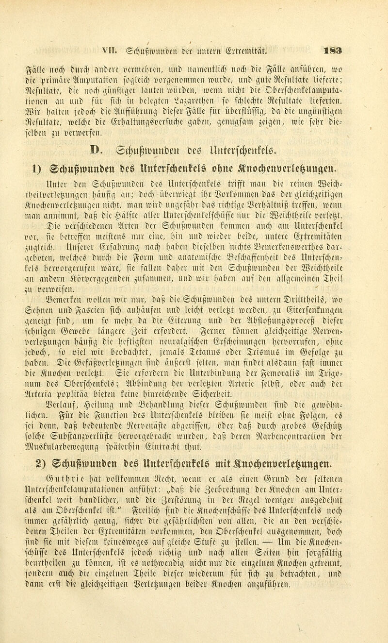 %!Hk ncid) burd) antcvc iHn'mc()vcn, uub naincntlid; noä) bic gälte anführen, i»o bic prhnäie 9Imputatiün [otj(eicf) iiorgcncmmcn mixii, unb gute OficfuUate lieferte; JHcfuftate, Me uocf) tjünfttger lauten unirbeu, warn nicbt bie DlHn'fd)enfelam))«ta= tionen an unb für ftd) in belebten 's^a3aret!)cn fo fcf)Ie(f)te Siefultate lieferten. 2Bir f)alten jeboe^ bic 9lupf)rung biefer gälte für überflüffti], ba bie ungünfiigcn iRefuItate, iüeld;e bie {ärl;aftung^i?erfud)e gah'n, genugfam geigen, wie fel)r bie^^ felkn ju t»ertt>erfen. D. (5f|)iifiDunbeii be^^ ltutevfc|)en!d0. 1) ®^it^wunbett beö llnterf^enfclS o^ne -ünoclctt^crle^ungcu. Unter bin ®d)UBUnutben beiS Unterfd^enfeB trifft man bie reinen SBeid)* tlKili^erleMtngen t)äufig an; tcd) ütunwiegt iljr Q3orfommen ba^ ber gleid;jeitigen ÄnpcfteniHuie^ungen nidji, man ir»irb ungefähr taS rid)tige 2)ert;ältni^ treffen, wenn man annimmt, ba§ bie .^älfte aller Itnterfd^enfelfdniffe nur bie 3Beid)tt;eile »erteil. 2^ie iKrfd)iebenen 9trten ber @d)UBWunben fommen au^ am Unterfc^enfet mn', fie betreffen meiften» nur eine, (lin unb lieber beibc, untere ©ftremitäten .ÄUgleidi. Unferer ®rfal)nuig nad; i)alHn bicfel6en nic^t^ ^Bemerfen^wert^e^ bar= geboten, meli^eg burd) bie gorm unb anatomifcl>c Sefd^affenbeit be§ Unterfd)en= fek^ hervorgerufen iväre, fie fallen baber mit ben ®d;n§h?unben ber 2öeid;tl)eilc an anbern Äörinn-gegenben jufammen, unb wix baben auf ben allgemeinen %i)<:\i ju »ern^eifen. 3?emerfen wollen wir nur, H^ bie ©c^u^wunben beil untern S)ritttl)eil^, wo ©ebnen unb ga^cien fid) anl;äufen unb lei^t \?erle^t werben, ju ©terfenfungeit geneigt ftnb, um fo mdjx t<x bie (Eiterung iinb ber 9lbftoBung§procef biefer fe^nigen ©ewebe längere ^dt erforbert. gerner fönnen gleid;^eitige 9Zerbens iKrle^ungen l)äuftg bie l;eftigften neuralgifd;en ßrfd;einungen l)er»orrufen, o^nc jebo^, fo »iel wir beobad)tet, jemals jetanu^ ober Jrif^mufS im befolge ju baben. 3)ie ©efäpt^erlefeungen finb anwerft feiten, man finbet al^bann fafi immer bie .^nod;en t)erle^t. «Sie erforberu bie Untcrbinbung ber gcmoraliö im J^rigo- num be^ Oberfdienfele;; 5lbbinbung ber i^erle^ten *3lrterie felbjl, ober aud; ber 9trteria :po^litäa bieten feine t)inreid)enbe ©id;erl)eit. 93erlauf, Teilung unb 33el;anblung biefer (5d;u^wunben finb bie gewöt)n= lid)en. gür bie gunction be^ Unterfd)enfelö bleiben jre meift ot)ne golgen, e§ fei benn, tfa^ bebeutenbe t)ieriienäfie abgeriffen, ober ba§ bur(^ grobem ©efi^ü^ fol(^e ©ubjjanjberlüjie l)er»orgebrad)t würben, ta^ beren 9krbenc,ontraction ber SRuöfularbewegung f).'>äterl)in (Sintrac^t tl}ut. ®utt;rie l)at boUfommen dkd)t, wenn er al^ einen ®runb ber feltcnen Unterfdsenfelamputationen anführt: „la^ bie 3'^if>-'^^)iii'9 ber .^noc^en am Untere fd)enfel weit l)anblid)er, unb bie B^i^ftörung in ber O^egcl weniger auögebcl;nt alg am Oberf^cnfel ift. greilict) finb bie Äno^enfc^üffe beg Unterfc^enfelg uod) immer gefäl)rli^ genug, fid)tr bie gefät)rli(^ften »on allen, bie an ben t)erf(^ie= benen 3;bei(en ber (Sjtremitäten r>orfommen, ben Oberf^enfel auäigenommen, boc^ finb fte mit biefem teine^wegeö auf gleid)e Stufe ju ftellen. — Um bie Änoc^en= ff^üffe be§ Unterfc^enfel^ jebod) rid)tig unb nad; allen Seiten f)in forgfältig beurtl)eilen ju fönnen, iff e^ notl)wenbig nicbt nur bie einzelnen ^no^en getrennt, fonbern aud) bie einzelnen Zf)dk biefer wieberum für ftd) ^u betrachten, unb bann erft bie glei^^eitigen 23erle|ungen beiber Änod)en anjufü^ren.