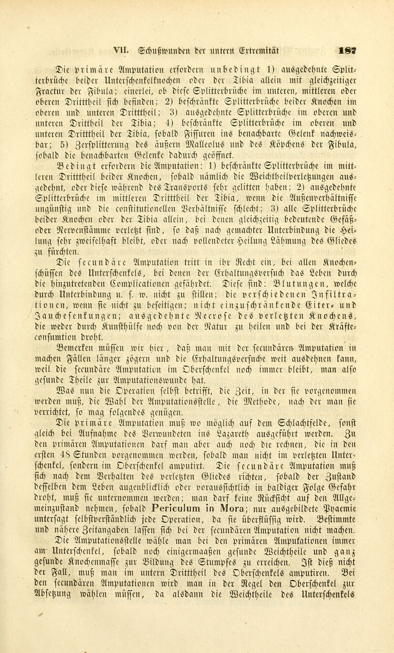 ®ie t?i'imäre 5tm^utation erforbevit unbcbinj^t 1) aus^gebe^nk SpliU kxhxü^t Beider tlnterfc^eiifc(fnod;en ober bcr Zibia aütln mit glci^^eitiger gractur ber ^if'ula; einerlei, oh biefe ©V'ÜtterBrü^e im unteren, mittleren ober oberen 3)ritttf)eil fitf) fcefinben; 2) fcefc^ranfte ©^^littertriK^e Beiber Änoc^en im oberen unb unteren 2)rittt^eil; 3) aulgebef^nte (S).'>Iitterferü^e im oberen unb unteren 2)rittf)eil ber 2;iBia; 4) Bef(^rän!te ©:plitterBrücbe im oberen unb unteren 3)ritttf)eil ber 2;ibia, fobalb ^iffuren in^ benadjbarte ®elenf nad;mci^- bar; 5) 3[^^^tki'W3 ^^^ äufern 9ÄaKeoIu^ unb be^ ^ö)?(^enö ber gibula, fobalb bie benai^barten ©elenfc babur(^ geöffnet. 93ebingt erforbern bie 3lm^utation: 1) befc^ränfte (S:plitterbrüc^e im mitt= leren 2>rittt^ei( beiber Änod)cn, fobalb namlid) bie 2öeid)tl;cil»erle^ungen auö= gebe^nt, ober biefe n)äf)rcnb be^ 2:ran^:port§ febr gelitten babtn; 2) auggcbel)ntc ©^litterbrü^e im mittleren 5)ritttbei( ber 2:ibia, mcnn bie 9(uBenoert)a(tniffc ungünjlig unb bie eonjtitutioneden SSerbältniffe f(^led)t; 3) alle ©|)litterbrüd)c beiber .tnocben ober ber 2;ibia allein, bei benen inleic^jeitia; bebeutenbe ®efä§- ober i)?er»enfiämme »erlebt finb, fo ba^ nac^ gemad)ter Unterbinbung bie ^iu lung fe^r gmeifclfiaft bleibt, ober nad) rioHenbeter Teilung Säfimung be^ ©liebet ju fürchten. Tik fecunbäre 2lm:i)utation tritt in ibr 9'ied)t ein, bei alten Änoc^en= f($üffen be^ Unferfd)enfelg, bei benen ber (ärl)altung§»erfucf) ba^ 'Hcbüx burd) bie t;injutretenben ßonU'licationen gefäl)rbet. 5)iefe finb: 35lutungen, mel(^e burd) Unterbinbung u. f. m. ni(^t ^u ftillen; bie i^erfd^icbenen Snfiltra? tionen, wenn fie nid)t ju befcitigen; nid;t einjuf(^ränfenbe föiter» unb 3au(^efen!ungen; auggebel)nte 9?ecrofc bcö »erlebten ;R:nod)enö, bie njeber burd} ^'unft^ülfe nod) oon ber 9fatur ju l)eilen unb bei ber Gräfte* confumtion bro:^t. Semerfen muffen mir l;ier, ha^ man mit ber fecunbären- ^Imputation in machen gällen länger jögern unb bie @rt)altungloerfud)e meit au^be^nen fann, meil bie fecunbäre ^Imputation im Dberfc^enfel nod^ immer blnbt, man alfo gefunbe J^eile jur ^Imputation^wunbe 'i)at. S3ai? nun bie Operation felbfi betrifft, bie ^dt, in ber fie oorgenommen merben mu^, bie 2öal;l ber 5lmputationljl:elle, bie ^O'Jetbobe, nad; ber man fie Herrichtet, fo mag folgenbeiS genügen. ^ie primäre 9lmputation mu§ mo möglii^ auf bem ©c^la(^tfelbe, fonft glei^ bei 2lufna§me beg 3Sermunbeten inö Öajaret^ au^gefü:^rt merben. 3^ ben primären ^Imputationen barf man aber au^ noc^ bie rechnen, bie in tm erjlen 48 ©tunben oorgenommen merben, fobalb man nid;t im oerle^ten Untere fc^enfel, fonbern im Oberfd)enfel amputirt. 3)ie fecunbäre 3lmputation mu§ jtc^ nad) bem SBer^alten beg oerle^ten ©liebet richten, ^obali ber Sujtanb bejfelben bem öeben augenblicflid) ober ooraug|td;ttic^ in balbiger i^olge ©efa^r t'xol)t, mu§ fie imternommen merben; man barf feine Cftücfftc^t auf ben 5lllge= meinjujtanb nelsmen, fobalb Periculum in Mora; nur au^gebilbete $i)aemic unterfagt felbfiberilänblid) jebe Operation, ba fie überflüfftg mirb. Seftimmtc unb nä_^ere Seitangaben laffen |tc^ bei ber fecunbären Qtmputation nic^t mai^en. Sie 5lmputation^jlelle mäl;le man bd ben primären Qlmpufationen immer am- Unterf^enfel, fobalb noc^ einigermaa^en gefunbe 2öei(^tf)eile unb ganj gefunbe ^noc^enmaffe ^ur 25ilbung be^ «Stumpfet ju errei^en. 3fi bie§ m<i)t ber i^alt, mu^ man im untern 2)rittt§eil be^ Oberfc^enfelö amputtren. SBei ben fecunbären 3lmputationen mirb man in ber [Regel ttn Oberfc^enfel ^ur 2lbfe^ung mi)Un muffen, ba alSbann bie 2öeid^t^eile be^ Unterf^enfelö