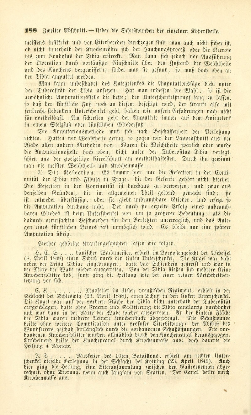 meiflieniS inftifrirt uiib im\ (äitcrticcvben biud)jogen jiiib, man auä) ni^t ftd^er ift, cb itid)t initei'l)alb bcv ^nocT)ciu'öf)vc fid) bcr 3aud;itncig^rcice§ ober bic D^ectofe BifS jum ©onb^fu^ ber Zi^ia a^txiät. SOkn fanit [t^ iebod; »ov 5fugfii^vuitg bcr Olterattoit biiv(^ i^orläufigc (Jiuf^nittc i'tf'cr bett 3wflflnb ber 2ßeid;tf)ei(e iinb be§ .tnod;euig Dergew)iffern; finbet man fte gcfunb, fo mu^ f)oc^ oben an bcr 3:itna am).nitirt irerben. 93lan fann iinbefc^abet be^ ^niegelenfc^ bic 3lm^utationö[ät3c bic£)t unter bcr JuBcrofität bcr jibia anfc^en. ^^^at man inbeffcn bic 2Ba1if, fo i|! bic >icn)ö()nli(^c Qtm^nitaticntSftcIk bic Befte; ben ltnter[d;enfcl|tumi-)f lang ju laffcn, fo ta^ bcr !ünftlid)c gup nod) an bicfem fecfcjligt n^irb, bcr Äranfe alfo mit fcn!rcd)t fle()enbem Untcrfi^enfcl gel)t, Balten mx unfern ©rfaf^rungen nad; nid)t für ßortlcilljaft. 3Im fti^erften gel)t bcr Stmpntirtc immer auf bcm .^niegclcnf in einem ©tef^fuB ober fiinftlic^en ©lieberfu^. 'J)ic 3lnunttationßmcf()obe mnp fi^ nad; Sefc^affenBeit ber 5Ber(e^ung rid)ten. .Ratten tt)ir 2öeid)tf)eilc genng, fo ^cc[tn wm ben Öaj.UHmfc^nitt auö ber 2öabe allen anbern SÄctBobcn i^or. SBaren bic 2öcid)tf;eile fpärüi^ ober mürbe bic 5tm)3utation^flette Bod) oBen, bid)t unter ber ^uBerofttug 2:iBia »erlegt, fd)ien un^ ber jmcijcitigc 6.ircclfd)nitt am oortt)eilBaftejlen. ;j)urd) iBn gcminnt man bie meiften 2Beid)t()ei(^ unb 5?noc^enmaffe. 3) $Die lÄcfection. (Jg fommt Bier nur bic IRefection in bcr dontu nuitiit bcr !liBia unb- giBiita in ^^rage, bie ber ®elenfe gcf)ört ni^t Bier'^er. ®ie iRcfcction in ber (Kontinuität ift burd)aug ju mn-merfen, unb jmar au§ bcnfelBcH ©riinben, bie im aügemcinen %l)(U geltcnb gemacht finb; fte ift entmeber üBcrfliiffig, ober fic gicBt unBraud)Bare ©lieber, unb erfe^t fo bie 3Im).nitation burd)au§ nid)t. Ser burd; fic erhielte (Srfofg eineö unBraud;= Baren ©liebet ijl Beim ltnterf(^enf<:I bon um fo größerer 33ebeutung, aii bic baburd) »crurfad)tcn Scfd)mcrben für ben 93crlct3tcn unerträglich, unb t>ai 5(nlc= gen eines fünilli^en 33einc§ fajl: unmöglid) mirb. @S BleiBt nur eine f)?ätcrc ^Imputation üBrig. ^ierf)cr geBörige .tran!engefd)id}ten laffcn tDir folgen. §. (I. @ . . ., fcäntfc^ev 2Bad)tmeiflcr, erBtelt im 5?or)3oftengefecBt Bei 2(f($effd (8. 2t})rit 1848) einen ©^u^ burd) ben linfen Unterfd)enM, 3)ie Äuget mar tm neBen ber Srtfta SliBiae eingebrungen, Battc baö ®d)tenBein gej^reift unb mar in ber ?[)?ttte ber Sabe mieber ausgetreten. aJon ber ZiUa jtie§eh ftd) mehrere Heine Änod)enfpIttter loei, fonft ging bie -ipeifung ivte Bei einer reinen aßetc^tBeiber- le^ung öor fic^. S. Ä ...... ., 5)htffetier im Slfien ijreugifi^en 9(tegtment, evBtelt in ber ®_d)ta^t Bei ®d)Ie^mtg (23. M\ml 1848), einen Sd^uij in ben linfen Unterf($enM. 2)te Äuget mar auf ber öorbern SIäd)e ber STiBta bid)t unterBalB ber SuBerofttät aufgefi^Iagen, Batte oBne ^ractur unb ©t^Ittterung bte3;ibta canalartig burd)BoBrt unb mar bann in ber 5}fttte ber ffBabe mieber ausgetreten. 2ln ber Btntefn ^Iä($e ber 2^iBta marcn me&rere Heinere Äno(^enftüde aBgefprengt. Die ®c&u§munbe Beute oBne meitere ß^omptication unter Bvofufer dtterBitbung ; ber SlBflu§ be? SBunbfecrets gefdjaB BinlänglicB burc^ bie öorBanbenen ®(Bu§öifnungen. 2)ie »or- Banbeneu Änöc^enfplitter'mürben aümäBItd) burd) benÄno($encanarBerauSgejogen. Slnf^einenb Bellte ber Äno^encanal burcB Änodbenmaffe aus; bocB bauerte bie Rettung 4 g}jonate. % Z , 93?usfetier bes lUten 2?ataittons, erBiett am re($ten Unter- f^enlel biefelBe 2}erle|iung in ber ®(^Ia^t Bei Äolbtng (23. StBril 1849). 2lud& Bier ging bie .Teilung, eine (£tteranfammlung jmifcBeh ben ©aftrocnemien aBge- rei^net, o^ne «Stijrung, menn aui$ langfam »on (Statten, Der ©anal Bellte bur^ ßnoc^enmaffe aus.