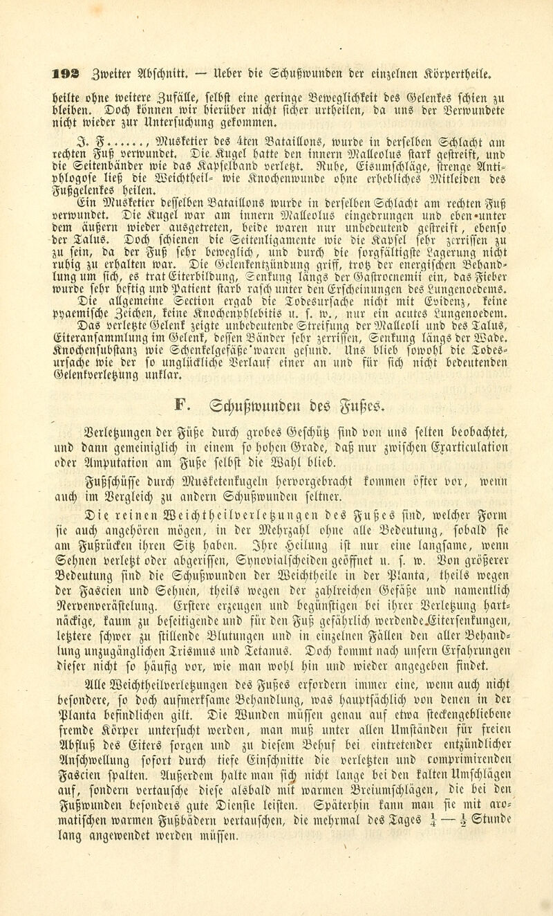 198 Bmitix Slbfc^ttitt — UtUx W ®(^u§tvunben feer einjelnen Äijv|)ert'^etle, feilte D^ne iveftere 3«fäÄe, felBfl eine geringe ^tmQliä)Mt beg ©elenteg f(^{en p bleiben. Doc^ tonnen voix bterüber nt^t ft^er uvt:^etlen, ia uns ber Sßerjvunbete ni^t n»ieber pr Unterfnc^ung gefominen, ;5. ^......, üJtugfetier beS 4ten Sataiflon?, njuvbe in berfelben (S<i^Iai^t am xiäikn T^uf »evnjunbet, 3Die Äuget batte ben innern 5}?atteoTus ftarl geflreift, unb bie ©eitenbänbev K>k bas Äapfelbanb »erlefet. 9tube, ®igumfcf)Uäge, ftrenge Sinti- libtogofe lief bie SBeii^tbeil- rt)ie J^not^enwunbe ßl)ne ei'l)eblid)eg 5i?ittejben beS 'Sufgelenles feilen. ®in !I['?uö!etier beffelben SatatEons n)urbe in berfelben ®(^Ia(|t am rechten ^5uf »erwunbet Sie Äuget tt)ar am innern 5)?atteotu» eingebrungen unb eben »unter bem äufern n^ieber ausgetreten, beibe ivaren nur unbebeutenb geftreift, ebenfo, ber ZalM. S)t)(^ [(^ienen bie ©eitentigamente \vk bie kaufet [ebr jcrriffen ju ju fein, ba ber Su§ febr betveglii^, unb burcb bie forgfättigjte Lagerung ni^t rubig S erbatten n)ar. ©ie Oelententjünbung griff, tro^^ber energifcben Sebanb' lungum fi(^, es trat (Siterbilbung, Sentung längs ber ©ajlrocnemii ein, bas lieber würbe fe:^r beftig unb Patient ftarb rafcf) unter ben (£rf(f)einungett bes :2ungenoebems. 3)ie atigemeine ©ection ergab bie 3;obesurfa($e niä^'t mit ®»ibenj, feine pijaemifi^e Beteten, feine Äno(^cn))btebiiis xu f. \v,, nur ein acutes Sungenoebem. X)aS »erletjte ®etenf jeigte unbebeutenbe ©treifung ber gJZatiecti unb bes Status, (Siteranfammtung im Oetenf, beffen S^änbcr febr jerriffen, ©enfung tängs ber SBabe. Änoi^enfubj^anj n)ie @d)enfetgefä§e'Klaren gefunb. Uns blieb ft)Jt)0^i bie SlobeS^' urfa(^e n>ie ber fo ungtü(Jti(^e SSertauf einer an unb für ft($ nid^t bebeutenben OelenfDerle^ung unftar. F. (Scj)«ßtt)unbeu beö ^ufee. SBcrle^ungen ber gi'i^e lux^ grobem ©efc^ü^ ftnb bon mi feiten beobachtet, unb bann gemeimglid; in einem fo t)o^en ®rabe, baf nur ^toifd^en ©jarticulation ober 3tm))utation am ^u^e felbfi bie 2Bat;{ blieb. gupfc^üffe buri^ SD^uiSfetenfugeln ^erborgebrad;t fommen öfter bor, n?enn au(t) im 2}ergleid; gu anbern ©d;u^tDunben feltner. SDie reinen 2Beid;tt)eilberlejungen be^ ^u^eS finb, n)eld;er gorm fie aud; angehören mögen, in ber ä)Zef)rjaf)I o^ne alle 23ebeutung, fobalb fu oni f^u^iücfen i{;ren 6i^ ^ben. 3f)ve |)cilung ijt nur eine langfame, wtnn (Seinen berieft ober abgeviffen, 6J^nobiaIfd)eiben geöfnet u. f. xo. SBon gröferev JBebeutung ftnb tik (5d)u^tt)unbcn ber Söeic^t^eilc in ber Planta, t^eit^ wegen ber ga^cien unb «Seinen, ii)dU wegen ber 3at)Ireid)en ®efa§e unb namentti(^ fWerbenberäflelung. (Srfiere erzeugen unb begün|tigen bei iljrcr 2SerIe|ung fjart* nätfige, faum ju befeitigenbe unb für ben %i\^ gefät)rlic() werbenbe.föiterfenfungen, le^tere f(^wer ju fiitlenbe Blutungen unb in einzelnen ^^äüen beit aller ®et)anb* lung unjugängli^en 3;ri(Smug unb 2:etanug. S)od; fommt nad; unfern 6rfat)rungen biefer nid)t fo l;auftg bor, wie man wol)t f)in unb wieber angegeben finbet. 2lüe 2öei(^t^eilberle^ungen be^ä ^ü^q^ erforbern immer eine, wenn aud) nid;t befonbere, fo bod; aufmerffame Setjanblung, voa^ I)au^tfäd;lid; bon benen in ber *|3Ianta befinblid)en gilt. 3)ic 2Bunben muffen genau auf etwa ftecfengcbliebcne frembe Äör^er unterfu(^t werben, man mu^ unter aücn Umjtänben für freien Slbflu^ beiS (Siter^ forgen unb ju biefem 23ef)uf bei eintretenber entjünblid)er 5lnfd)weaung fofoxt burc^ tiefe ©inf(^nitte bie berle^ten unb com^rimirenben f^a^cien fpalten. 2lu^erbem Ijalte man fi$ md)t lange Ui ben falten llmf(^lägen auf, fonbern bertaufd^e biefe aBbalb mit warmen JBreiumferlägen, bie bei tim i^uiwunben befonbenS gute $Dien|le leiften. ©t>äter^in fann man fie mit aro* matifd^en warmen gu§bäbern bertauf(|en, bie me^rmal be§ XaQii 4 — | ©tunbe lang angewenbet werben muffen.