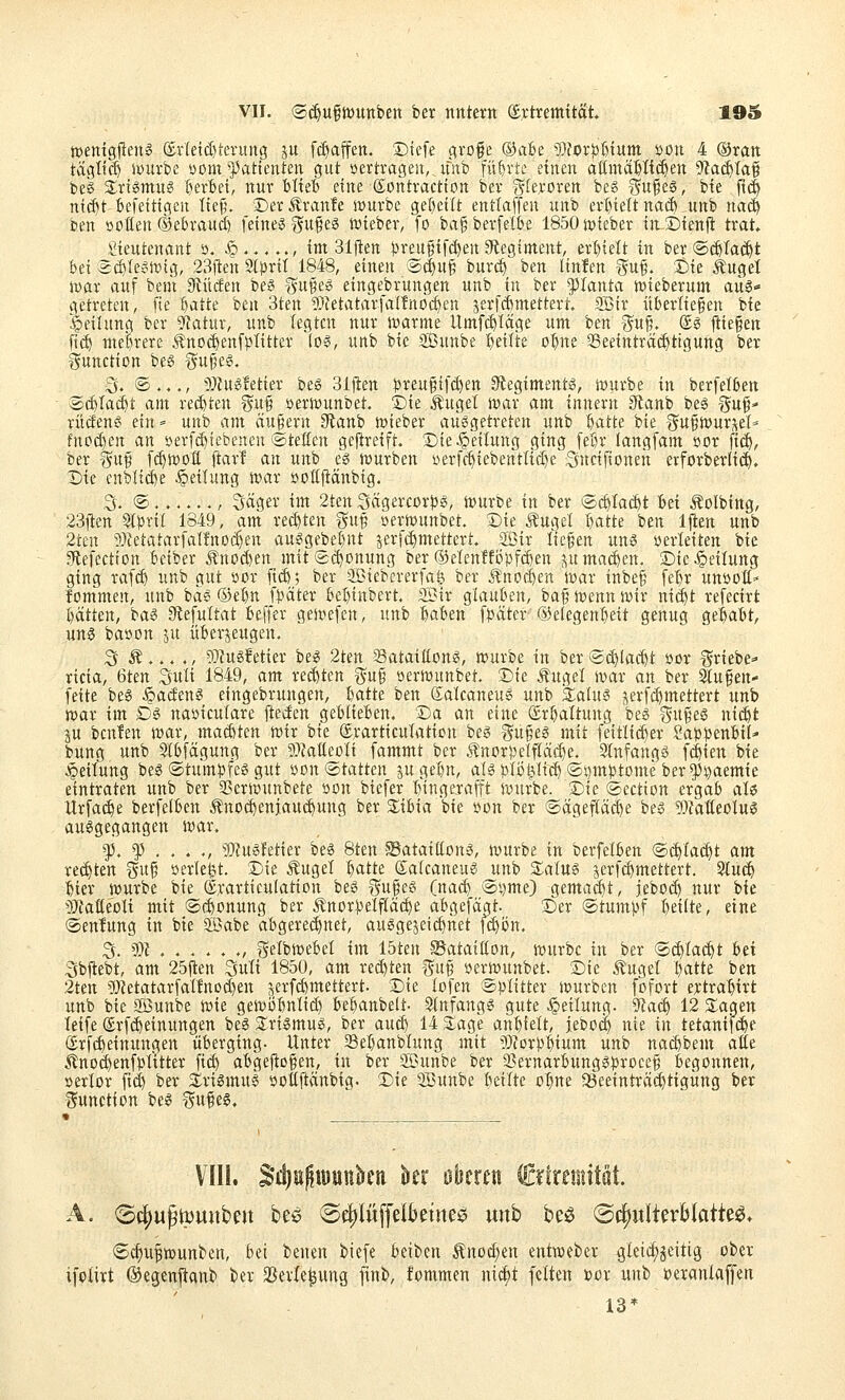 ttjenigjlen^ (£r(etc^teruitg ju [(Raffen, ©iefe grofe ®a6e 9}for|)[)tum ijon 4 ©ran tägtt($ iDurbe »om ^]3atienteit gut »ertragen, ifnb führte einen attmäHi(^en ^aä:)la^ beS a;riömu? l^erBei, nur blieb eine Sontractton ber gferoren be« i^n^i^, bie ft(| nid)t befettigeu Ttej;\ Der^ranfe stürbe ge[)ettt entlaffen unb erlieft naÄ ,uttb nacö ben »oflen ®et>rauc() feine? gu^eö ntieber, fo ba§berfelk 1850njteber in^Sienft trat, \!ieutenant ö. Jp...... im 31|ten ))reu§ifd)en a^legiment, erl)telt in ber ®($Ta^t bei 2d)Iex^lxng, 23ften Slpril 1848, einen ä(|u^ burd) ben Itnfen Wuf. t)k Äuget jDar auf bem Stücfen beg ^^ufe^ eingebrungen unb in ber Planta ttsieberum aus- getreten, fie batte 't^tn 3ten 9)JetatarfaIfnoc^en jerfcbmettert. Sßir überliefen bie Teilung ber 9iatur, unb legten nur i»arme llmf($Iage um ben 3^u^, @ö lliefen fi($ mebrere ÄttO(^enf)3litter (o§, unb bie ®unbe b«Ite obne aSeeinträi^tigung ber Function beS %n^t^, 3. ®.,,, üJJugletier beg Biften )3reu§tfci)ett S^egiment«, würbe in berfelben ÄXi^Iad&t am red)ten guf »ertöunbet. Die Äuget ivar am innern 3lanb be§ ^uf- rücfen? ein» unb am äu|ern 3ftanb t»teber ausgetreten unb batte bie gu§n>ur^et- fnod)en an »erfi^tebenen lateften gefireift. ®te Leitung ging febr langfam üor {iä), ber guf ft^woff ftarT an unb es iüurben öerfc^tebenttid)e Sncifionen erforberlid). Die enblic^e .Rettung U'ar »ofifiänbig. S. ®,.,..., Säger im 2ten 3ägercor?)S, iüurbe in ber ®c£)ta($t bei Äolbing, 23ften Stprit 1849, am red)ten guf »ermunbet. Die Äuget batte ben Iflien unb 2ten i^Zetatarfatfnoi^en auSgebebnt jerfc^mettert. aSir tiefen uns »erteiten bie gflefcction betber Änocben mit<2(^onung ber (S3etenffi3!3fd)en jjU machen. Die Leitung ging raf($ unb gut »or ficb; ber ^iebererfafe ber Änoc^en iwar inbef febr unöott» fommen, unb bas ©ebn f^^äter bebinbert. SBir glauben, baf n^enn wir ni(^t refecirt bätten, baS 9tefuttat beffer gen^efen, unb baben f^äter ©elegenbeit genug gebabt, uns baöon ju überzeugen. 3 Ä... ,, 9}?us!etier bes 2ten Sataißons, würbe in ber @d)(ac^t »er triebe- ricia, 6ten Suti 1849, am red)ten gu§ »erißunbet. Die Äuget wax an ber Stufen- feite beS Badens eingebrungen, batte ben Satcaneus unb EaluS j^erfi^mettert unb mar im GS naöicutare fteden geblieben. Da an eine ©rbattung beS I5u§es nii^t ju beuten war, mad)ten wir bie ©rarticutation bes gufes mit feitlii^er Sap^senbil- bung unb Stbfägung ber 9)fat(eoti fammt ber Änorpelftac^e. StnfangS fc^ien bie Leitung beS ©tum^fes gut öon Statten jugebn, atsj^tii^ttd) ®i)mptome ber^i^aemie eintraten unb ber 35erwunbete öon biefer bingejrafft würbe. Die ©ectton ergab ate Urfai^e berfelben Änod)eniaU($ung ber Stibia bie »cn ber ®ägef(äd)e bes 50?aIteotus ausgegangen war. f,^...,, 9J?ustetier beS 8ten SSataiCtons, würbe in berfelben <Sc^ta($t am reiften i5u§ öerlefet. Die Äuget batte Satcaneus unb s:atus jerfc^mettert. ^U(^ bier würbe bie (Srarticulation bes gufes (na(^ @i)me) gemacht, jebO($ nur bie Maiitolx mit ©{^onung ber Änor))etftäc^e abgefägt. Der ©tumpf beute, eine ©enlung in bie Söabe abgerei^net, ausgezeichnet fct)ön, S. 9)i . . . . . ., f^etbwebet im löten SSataiClon, würbe in ber ©^tac^t hti 5sbfiebt, am 25ilen Suti 1850, am reiften ^uf »erwunbet. Die Äuget batte ben 2tett ';)}tetatarfattnod)en zerfd)mettert. Die lofen Splitter würben fofort e^ctrabirt unb bie £[öunbe wie gewi3bntid) bebanbelt- Slnfangs gute Leitung, yia^ 12 3;agen leife (£rf($einungen beS Slrtsmus, ber auä) 14 3:age anbfett, jebotl nie in tetani^e (Srfcbeinungen überging- Unter Sebanbtung mit ^^lorpbium unb nacbbem atle Änocbenfbtttter ficb abgejliofen, in ber SBunbe ber Sernarbungsprocef begonnen, »ertor fid) ber 5£riSmus ijofil^änbig- Die SBunbe bettte o^ne a3eeinträ($tigung ber l^unction beS ^ufes. VIII. S*d)B^iüunkn kr Bbmn ^ünmMl A. (Sf|)u^ivuitbeii bee ©c^luffdktnee unb be^ ®c^wIterMatteg> 6c^ufwun^en, bei benen biefe beiben Änoc^en entweder 3leid;5eitig ober ifplirt ©egcnftanb ber 33erle^ung finb, fommen nict)t fetten x>ox unb ocrantaffen 13*