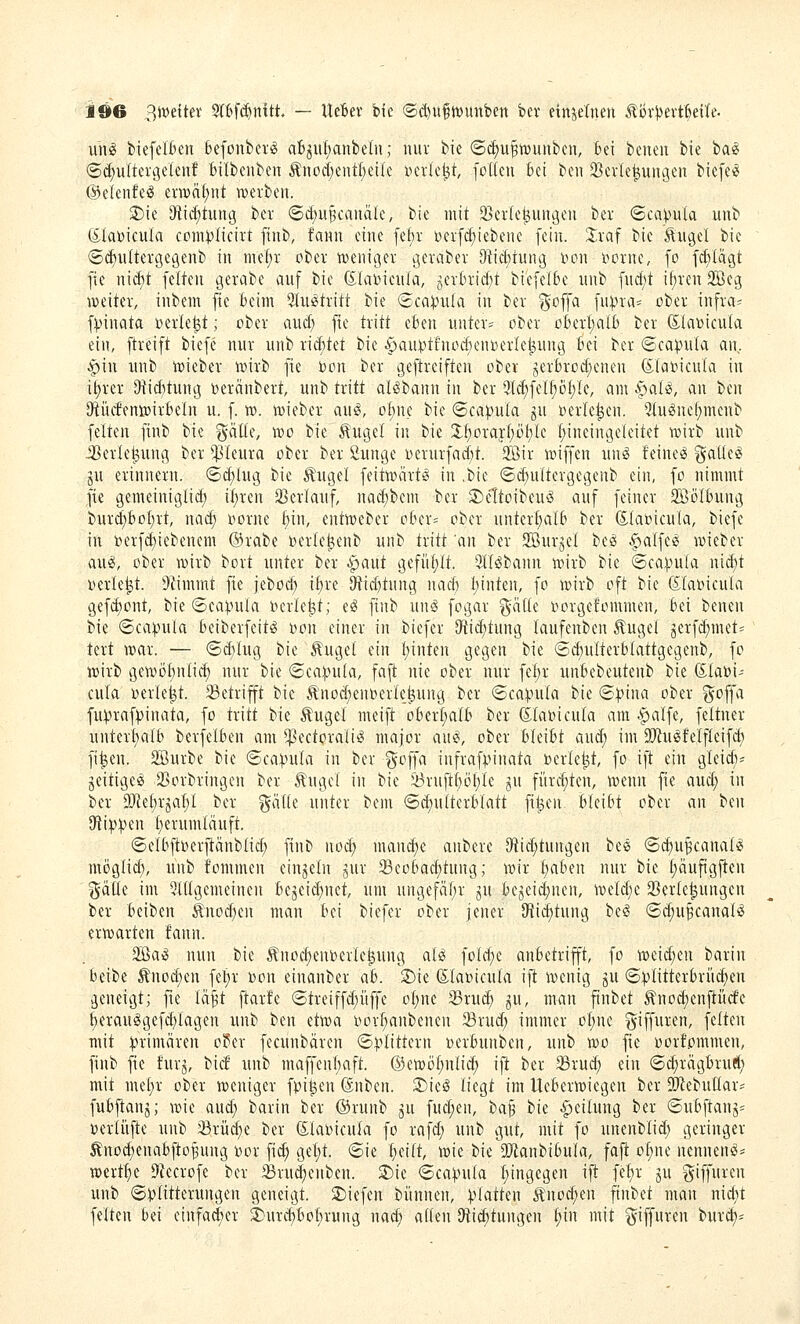 unö biefclkn feefonberi^ ab^ul;anbetn; nur bie (Sc^u^toiinbcu, bei beuen bie ia^ ©c^ultercjelenf feilbeiiben Änod;cnt()eile verlebt, foUeti Bei ben 2}evle^uugeit biefe^ ©eienfeö enBdf)nt werben. S)ie ^tic^tuitg ber ©d;u§caiiäle, bie mit 33er(e^ungeii ber <Sca))uIa uub Ölatoicula coini^Iicirt [iiib, faint eine fef)r Der[c(;iebene fein. Xxa^ bie ^ugel bie <Scf)uItergc9enb in me(;r ober njeniger geraber 9iic£)iung Don i^orne, fo fcf)Iägt fie mä)t feiten gerabe auf bie dlaDieuIa, jerbrid^t biefelbe uub furf)t if)ren 9Beg weiter, inbem fie beim Slu^tritt bie ®ca:pula in ber goffa fupra= ober infra^ fVinata i)erle^t; ober aud; fie tritt eben unter= ober oberI)aib ber ßlanicula ein, ftreift biefe nur unb rid)tet bie ^au^tfnod)ent)erIe|;ung bei ber ©ca^ula an, §in unb wieber wirb fie bon ber geftreiften ober jerbrod;enen (Slatoicula in i^rer i}iid)tung oeränbert, unb tritt alöbann in ber 5l^fetf)öt)le, am ^al^, an tun Stiufenwirbeln u. f. w. wieber au^, o^ue bie «Scapula ju »erleben. ^u^nel;menb feiten finb bie ^äEe, voo bie ^ugel in bie 2.f)orayf;öt)Ic Ijineingeleitet wirb unb iBerle^ung ber ^^leura ober ber Sunge oerurfad)t. 3Sir wiffen unö feinet '^aüti ju erinnern. <Bä)iuq, bie Äugel feitwärtg in .bie (5d)u{tergegeub ein, fo nimmt fie gemeiniglid; \l)xm SBcrlauf, nad;bem ber S)eltoibeuö auf feiner 2Bö(bung burd)bof;rt, nac^ oorne bin, entweber ober= ober unterhalb ber (Siaoicula, biefe in i5erfd)tebenem @rabe »erteknb unb tritt an ber 2BurjeI beö ^»alfeö wieber au^, ober wirb bort unter ber Apaut gefüf;It. SlliSbann wirb bie @ca:pula ni(^t werket. 9iimmt fie jebod; if)re 9tid)tung nad) leinten, fo wirb oft bie (Slaoicuta gefct)ont, bie ©ca:i.nila berieft; e^ finb un^ fogar %aik oorgefommen, bei benen bie ©ca:puia beiberfeit^ »on einer in biefer Otid;tung laufenben Äugel jerfd;met= tert war. — ©d}Iug bie Äuget ein t)inten gegen bie ©dmlterbtattgegenb, fo wirb geWDf)nIi(^ nur bie <2ea).nUa, faft nie ober nur fef)r unbebeutenb bie föla^i- cula oerle^t. 23etrifft bie Ä'nod;en»erIe^ung ber @ca).ni{a bie ©^ina ober goffa fu^raf))inata, fo tritt bie Äugel meift oberI;aIb ber dlabicula am .^alfe, feltner nnterf)alb berfelben am ^ectorali^ major au^, ober bleibt aud; im 9?Ju6feifIeifd; fi^en. Söurbe bie ©ca^ula in ber ^offa infrafpinata berieft, fo ift ein gleidv geitigeS JBorbringen ber Äuget in bie ^ruftt;ötyie ^u fürd;ten, wenn fie aud; in ber aJfetjrjalyi ber gätte unter bem @d)u(terbfatt fitzen bleibt ober an ben Oliipipen (;erum(äuft. 6e(bjtoerftänbIid) finb nod; mandjt anbere IÄid)tungen bee ©c^u^canat^ möglid;, unb fommen einzeln gur 33eobac^tung; wir traben nur bie f)äufigfien (5ä[Ie im 5i(tgcmeinen bejeid;net, um ungefäf)r ^u bejeid)nen, weld;e 2}er(e^ungen ber beiben Änod)cn man bei biefer ober jener IHiditung be^ ©d;u§canal^ erwarten fann. 2ßa^ nun bie Änoc^euberte^ung ale; foId)e anbetrifft, fo weid;en barin beibe Änocf)en fe^r »on einanber ab. 2)te (S.(a»icu(a ift wenig ju (5^1itterbriicf)en geneigt; fte lä^t ftar!e (Streiffd;üffe o(;nc 35ru(^ ^u, man ftnbet Äno^enftücfe ^era«^gefd)lagen unb ben dwa i^or^anbenen 23rud; immer ü(;ne ^iffuren, fetten mit ^nimären oüer fecunbären (5:j.^littern üerbunben, nnb wo fie üorfommen, finb fie furj, bid' unb maffen(;aft. @ewöf;ntid; ift ber 93rud; ein ©c^rägbruel; mit me[)r ober weniger fpi^en (Snben. ®ieö liegt im Ueberwiegen ber DJ^ebutlar- fubfianj; wie aud; barin ber ©runb ^u fud;en, ta^ hk -Teilung ber <Subftanj=^ »erliifte unb 33rü(^e ber ßlabicula fo rafd; unb gut, mit fo unenblid; geringer Äno^enabfto^ung oor fi(^ gel;t. ©ie i)nlt, wie bie 2}ianbibula, fafi ol;nc nennend- wcrt^e 9?ecrofe ber 33rud)enben. 3)ie «Sca^nla I;ingegen ift fe^r ju ^iffuren unb @:plitterungen geneigt. 2)iefen biinnen, piatUn Änoc^en ftnbet man nid;t feiten bei cinfacber 3)urd)bof)rung nacE» allen (Ri(^tungen t;in mit ^iffuren bur^-