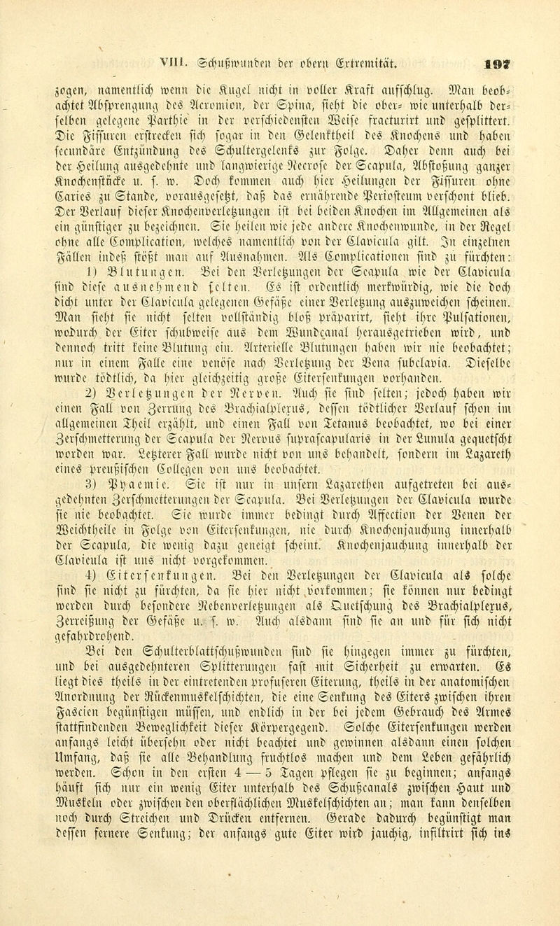 aogen, namentlicf) «jenn bic Äuget iit^t in »euer Äraft auffc^Iug. OJku 6eo6s achtet 9(bfpteiiguiu3 be^ ^Mcromion, ber ©pitia, fte^t bic oki= »ie unterhalt kr« felBen gelegene *]3art^ie in ber »erfc&iebenften Seife fracturirt unb gefplittert. 2)ie i^iffii^'*^ erftrecfen fic^ fogar in bcn ®elenftf)ei( beg Änoi^enö unb f)abeu fecunbäre dnt^ünbung be^ 6diultergelenfö jut ^oLT^t. SE)a^er benn aud; bei ta Teilung au^gebef;nte unb tangiüierige 9lecvofe ber ©ca^uk, ^fcjio^ung ganjer Änt)($enflntfe «. f. w. ®ocf) fommen auc^ I;ier Apeilungen ber ^iffuren otine (Earieö ju 6tanbe, borauegefe^t, ia^ baS evna{)renbe ^ericfteum i)erfd;ont blieB. 2)ei' Serlauf biefer Änocf;eni^crIe^ungen ift Bei beiben Änoc^en im Mgemeinen a(^ ein günfiiger ju Bejeic^nen. ®ie Beilen wie jebe anbere Änod}entt)unbe, in ber Siegel oBne alle (5om:plication, ivelcl;e^ nameutlicf) ttcn ber föla»icula gilt. 3n einjefnen gflllen inbe^ flöBt man auf 9(u^na()men. %U (5;omplicationen finb ju fürd)ten: 1) Blutungen. 5Be{ l^m 3]erle|uugen ber 6ea:piila tttie ber (Slauicula finb biefe au^nefjmenb feiten. &§ ifi crbcntlid) mcrfwiirbig, wu bie bod) bic^t unter ber ßlabicula gelegenen ®efäf e einer 23erle^ung au^^unjeic^en fc^einen. 9Kan fiel;t fte nic^t feiten rtoüfiänbig BloB ^rä))arirt, ftet;t il)re ^ulfationen, TOoi^urd) ber föiter fc^uBiceife aug bem 2öuubcanal l)erau!§getrieBen ttjirb, unb bennod) tritt feine Blutung ein. Slrterietle ^Blutungen BaBen wir nie BeoBad)tet; nur in einem ^aüe eine Denöfe nad; 3}erle|iung ber 33ena fuBclabia. S)iefelbe »urbe ti>btlicB, ba Bier gleid}jeitig gro^e diterfenfungen »orl;anben. 2) 25erle|ungen ber D'Jerijen. 5lucB fie finb feiten; jebc^ I)a6en mir einen galt Don ^t'^ung be^ ^rad^ial^-^leruiS, beffen töbtli(^er 23erlauf fi^on im aügemeineu Xi)dl crjäl;lt, unb einen i^all ihmi Jietanuö BeoBa(^tet, wo Bei einer 3erfd)metterung ber ©capula ber Dlerinig fu)3rafca)?ulari^ in ber Sunula gequctfd;t iscrben toar. 2e^terer ^^all iijurbe nicBt »on m\i Bcbanbelt, fonbern im Sagaret^ eine^ ^n-eu^ifc^en Kollegen »on un^ BeeBacBtet. 3) *|]i}aemte. Sie ift nur in unfern öajaret^en aufgetreten Bei ani' gebebnten ß'^i-'fcf'nietterungen ber (5ca:|.)ula. ^ei SBerle^ungen ber föla^icula würbe fie nie BeoBgd;tet. (Sie tcurbe immer bebingt burd; 9lffection ber SBenen ber 2öeid)tl)eile in ^otge r>on ßiterfenfungen, nie burd) Äno^enjaud)ung inner^alB ber @ca))ula, bie iDenig tain geneigt fc^eint. Änoc^enjauc^ung innerljalb ber ©labieula ift un^ nic^t i^crgefommen. 4) Siterfenfungen. 25ei hm Sßerle^ungen ber (Slaincula ali [old)e finb fie nic^t ju für^ten, ba fie l;ier nid)t »orfommen; fie fönnen nur Bebingt n)erben bur^ Befonbere 9?eBenrierle|ungen aliS Duetfd;ung be^ Sra(^ial:^)lejuö, Serreifung ber ©efa^e u. f. ir\ 2lud} al^bann finb fte an unb für ftc^ ni(^t gefa^rbroljenb. 5Bei ben (Sd}ulterBlattfc§u§tt)unbcn ftnb fie t;ingegen immer ju fürchten, unb Bei au^gebe^nteren ©^Klitterungen faft mit (5id)ert;dt p erwarten. @g liegt bieg tl;eilg in ber eintretenben Vvofuferen (äiterung, ti)tiU in ber anatomifd)en 2lnorbnung ber {Rütfenmui§felf(^id)ten, bie eine ©enfung beS ®terg 5triifcl)en i^rcu ga^cien Begünftigen muffen, unb enbli(^ in ber Bei jebem ®eBrau(^ besS 5(rmeg ftattfinbenben S&eweglic^feit biefer 5lör^ergegenb. ©olc^e ©terfenfungeu werben anfangt leid)t üBerfel)n ober nii^t Beachtet unb gewinnen allbann einen folgen Umfang, ia^ fte aße 33et)anblung frud^tlol ma^en unb bem ßeBen gefäfirlic^ werben. 6c^on in ben erjten 4 — 5 Ziagen pflegen fie ju Beginnen; anfangt l}äuft ft(^ nur ein wenig ©iter unterljalB bei 6(|uBcanaII jwif^en .^aut unb ^IfJulfeln ober jwifd;en ben oBerfläc^lic^en 5Rulfelfd)i^tcn an; man fann benfelBeii nod} burd) ©trei(^en unb 2)rücfea entfernen. ®erabe babur^ Begünftigt man beffen fernere ©enfung; ber anfangt gute @iter wirb jau(^ig, infiltrirt |tc^ ini