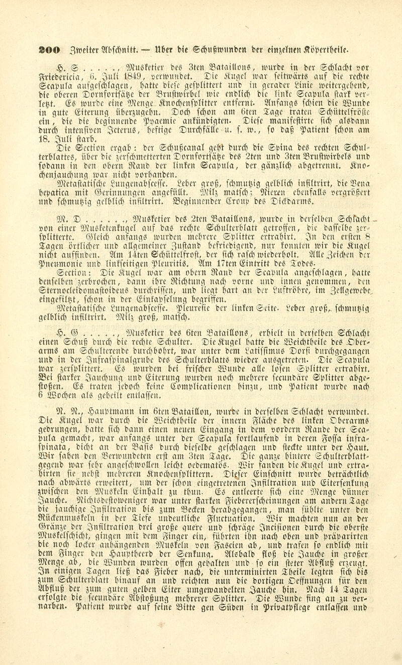 ^OO Btvdtcr Srbf(ftnltt. — über bic ©^u§tt)ttttbcrt bcr dttjctttett Äö)3ertt)e{Ie. ^. @ , !)}?ugfeHev beg 3ten 93atai((on6, Jvutbe in bev ®^ta(^t »ot ^tiebertcia, 6. SuH 1849, »ertt)unbet. Sjte Äugel ivav [eitmävtg auf bie rechte (tcapxüa aufgcf^Iageu, ^atte bicfe gef))Iittert unb in geraber i'inie n)dtergef)enb, bie oBeren 2)m'nforffcifee ber Srufttßirtel mc enbli^ bic Itntc ©ca^julci [tat! »er- lebt (£6 n)urbe dne ?}?enge- ^nod)enfJJIitter entfernl-. 3tnfangg fd)ien bie Sunbe in' gute ©iterung überpgeBn. £>0(^ f(^on am 6ten 3;age traten ©c^üttdfröile dn, bie bie beginnenbe «pj^aemie anfünbigten. Diefc manifcftirte firf) aTöbann butcf) intcnftöen Scterug, heftige '£)iu-ä)fa({e u. f. tt>., [o ba^' Patient fd)on am 18. Suli ftarB. !5)ie ©ection erga~6: ber @ct)u§canal ge^t bur(^ bie ®)3ina be§ rechten ®c^u(=' terMatteg, über bie jerfcfcmetterten Dornfort'fä^e beö 2ten unb 3ten aSruftJvirbet^ unb fobann in ben obern 9tanb ber linfen «Scapuia, ber gänjtic^ abgetrennt, ^no' c^enjauc^ung iuar nid)t »orBanben. 5)?etajtatif(^e Sungenabfceffe. Seber gro§, [ä)mu^ig gelbtid) infittrirt, bie 2?ena ^^epatica mit ©erinnungen angefüßt. Bfilg matfd); 9Heren ebenfatt^i !;*ergri}|crt unb [c^mut^tg gclblii^ inftltrirti SSe.ginnenbcr droup be§ ©icfbarin^. $»?. 2) . . . . . ., 9}Ju^fetier bes 2ten ^ataitlonö, iwurbe in bevfdben ®cfefäd)t. »cn einer 53?ugfetcn!ugel auf ba^ rechte (Schulterblatt getroffen, bie baffclbe jer* fbtittertc. ©leid) anfangt stürben mel)rere ©blitter ertraT)irt. 3n ben erflcn 8 siagen i)rtIiÄer unb aKgemdner Buft*!^ bcfricbigenb, nur fonnten n)ir bie Äuget ni($t oufftnben. Slm 14ten ©(^üttdfroft, ber fi($ rafd) Jüieberbott. Stüe 3d(^en ber Pneumonie unb linlfdtigen '53Ieuritig. 9lm 17ten Eintritt beg 3:obeg. ©ection: Die .tugd war am obern 3ianb ber (©cabula angefcbfagen, batte benfelben jerbroc^en, bann ibre 9ti(^tung nad) öorne unt) innen genommen, ben ©ternocldbomaftoibeug burc£)riffen, unb liegt bart m bor ?uftri3bre, im ^cUQmc'bc^ etngefilljt, fd)on in ber ©infabfelung begriffen. _ 5D?etaitatifd)e 2ungenabfceffe. ^pieureTie ber linlen i^-dte. Veber grog,. fd)mu§ig gelbli(^ infiltrirt. 5}Ji(j gro§, matfd). ^. © , 9}iugfetier be^ 6ten 58ataißon?, erbidt in berfdben ©^tac^t einen ©d)u^ bur($ bie reä)te ®d)ulter. Die Äuget batte bie SÖdcbtbetle be^-£)ber^ örmö am ©(^ulterenbe burd)bobrt, toar unter bem i^atifftmuei ©orft burd)gegangen nnb in ber Snfrafbinalgrube beö ©c^ulterblattö ivieber auögetretnt. Die iScabula Jvar jerfblittert. (£g Jintrben hei frifi^er SBunbe aüe lofen «bitter evtrabirt. §Bd klarier Saui^ung unb Eiterung ivurben no(^ mebrere fecunbäre ®blitter abge- fl;o§en. (£ö traten iebocb Mm (Jombticationen binju, unb 5)atient tvurbe nac^ 6 aöo(^en aU g^bdtt entlaffen. 91. 9t., ^aubtmann im 6ten Sataißon, würbe in berfdben ®c()ta(^t ijeriDunbct. Die Äuget war burc& bie SBdi^tbeile ber innern ^^täi^e be6 linfen Oberarme gebrungen, batte ficb bann einen neuen Eingang in bem üorbern 9Janbe ber ®ca» ijula gemacht, mar anfange unter ber ©caputa fortlaufenb in beren ^^offa infra^- fbinata, bicbt an ber 23afie burcb biefdbe gefö^Iagen unb ftedte unter ber ^aut. SBir faben ben 95ernntnbeten er|l am 3ten Slage. Die ganje büitere Sc^utterblatt» gegenb war febr angef($Woflen Id($t oebematife. SBir fanben bie Äuge! unb ertra- $irten fie nebft mcbreren Änoi^enfbtittern. Diejer (£inf(^nitt würbe beträä)tlid) nacb abwarte erwdtert, um ber fd)on eingetretenen ^nfittration unb ©iterfenfung jwifd)en ben 9}hte!eln (Einfalt p tbun. ' (£e entleerte ficb eine ?)tenge bünner $$au(|e. 9ticbtebcjloWeniger war unter flarfen giebererfd)dnungen am anbernSage bie iau($ige SuftUratton bie jum Secfen berabgegangcn, man füblte unter ben SRücfenmueMn in ber 2;iefe unbeuttid)e ^^(uctuatiün. Sir mad)ten nun an ber ©ränje ber Snfittration brei gro§e (juere unb fc^räge fmdfionen burcb bie oberfte 9)iueMf^ii$t, gingen mit bem Ringer ein, fübrten i^n nacb oben unb jjräbarirten bie no^ locfer anbängenben g)hte!dn »on l^aeden ah, unb trafen fo enblt(^ mit bem Ringer hm ^aubtbeerb ber ©enlung. Sllebalb f(o§ bie Sand)t in großer SOtenge ab, bie SBunben würben offen gebalten unb fo ein fteter Stbftug erjeugt. Stt dnigen Slagen tie§ boe lieber nai^, bie unterminirten Zhdh legten ftd) hi& pm ®(|ulterblatt binauf an unb rd(|ten nun bie borttgen Deffnungen für ben Stbftu§ ber pm guten gelben (£tter umgewanbdten Saud)e bin. 9Zacb 14 3;agcu erfolgte bie fecunbäre Slbjto§ung mebrerer ©blitter. Die SBunbe fing an p »er- narben. Patient würbe auf fdne Sitte gen ©üben in ^riüatbffege entlaJTen unb