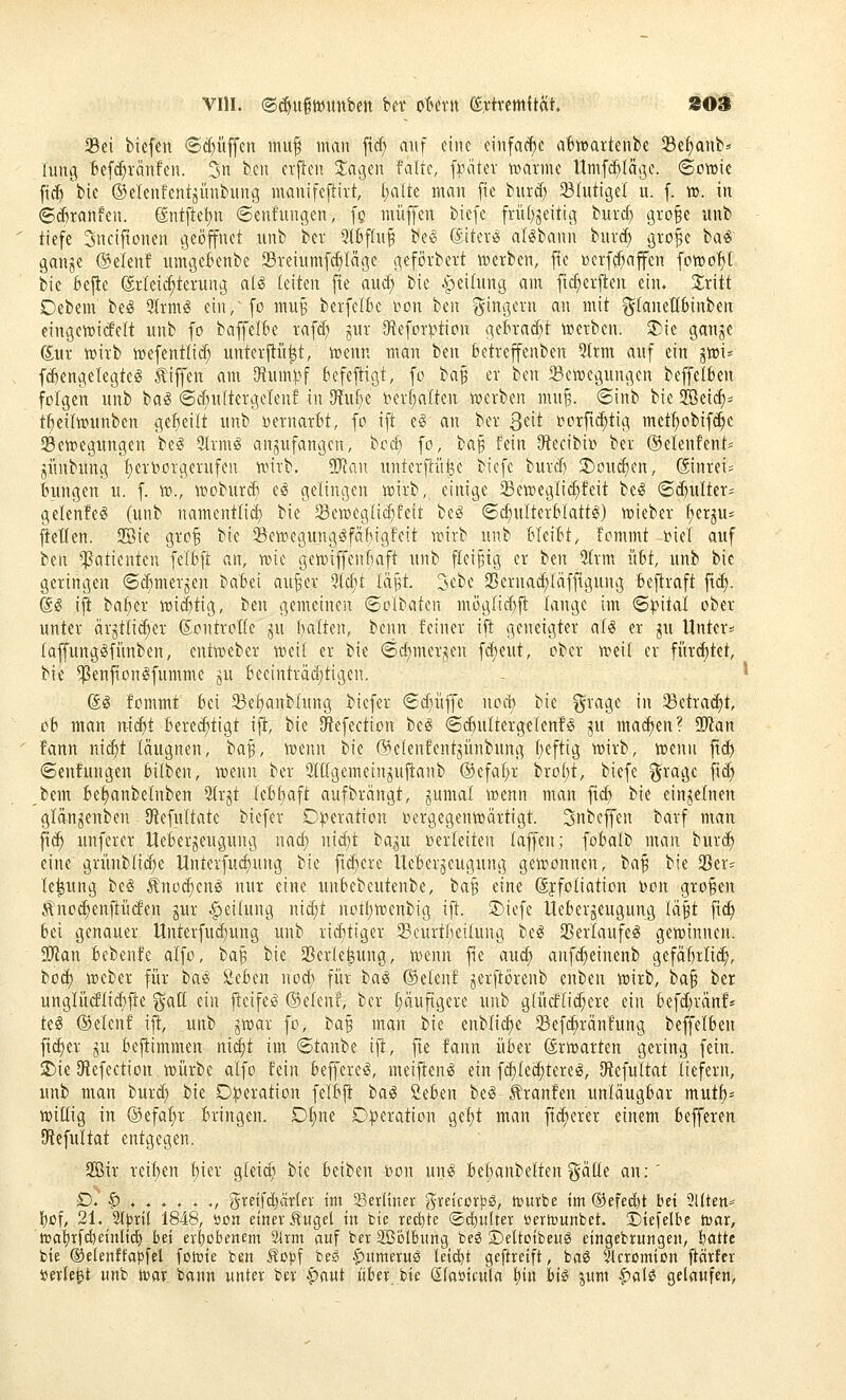 Sei biefen @cf)üffen miif mau ftd; auf eine einfache aBwartenbe Se^anb: lung Befi^ränfen. 3» bcn erflen Xao^iw falte, iMkx voaxmc Umf(^Iäße. Sowie fic^ bie ©elenfent^ünbung inanifefliit, ()alte man [te biird; Shitigel u. f. ro. in ©djranfen. (Sntftet)n ©enfungen, fg muffen biefe frü()geitig burd} gro§e unb tiefe Sncifionen cjeöfnet unb bet 3(Bf(u^ be§ (SiteriS al^bann burc^ gro^e ba« ganje (Seien! umgeienbe 23reiumfd)Iäße geförbett werben, fte weif^affen fowo^t bie 6e|ie (£r(ei(^terung ali leiten fie and; bie Apeiinng am fic^eiften ein. ^iritt Debem beig 9Irmg ein, fo muB berfelk i^on ben f^ingevn an mit gCaneHbinben eingewickelt unb fo baffelBe raf^ jur 9teforption getra(^t werben. 2)ie ganje gur wirb wefenttic^ unterftü|t, wenn man ben betreffenben 5trm auf ein jwi» fd)engelegteg tiffen am SRumpf befejtigt, fo ba^ er ben 23ewegungen beffelben folgen unb ba^ ©dntltergclen! in O^ufie ber()alteu werben nui^. 6inb bie SBeid)= t^eilwunben geseilt unb i^ernarbt, fo ift eg an ber Qtxt 4?orfi(^tig mct^obif^c ^Bewegungen be^ 9(rm^ anzufangen, bod) fo, ba§ fein O^ecibio bei ®elenfent= jünbung f)en)orgerufeu wirb. SD^iau unterfdifee biefe burd) !j)oud)en, ®nrei= Bungen u. f. w., woburd) cö gelingen wirb, einige Seweglid;feit bei (S^u(ter= gelenfeS (unb namentlid) bie 33cweglid)feit bei (Scf)ulterblattl) wieber ^er^u^ gellen. 2Bie gro^ bie ^ewegunglfäfiigfeit wirb unb Meibt, fcmmt i^iel auf t(\\ ^^atienten felbft an, wie gewiffenfiaft unb fleißig er ttn 3trm übt, unb bie geringen ©dimerjen 'i>abzi au^er %ä)t iä^t 3ebe SBernac^läffigung bejtraft ftd). @l ijt ba^er wi(|tig, ben gemeinen ©olbaten mög(id)jl: lange im ©pital ober unter äigttic^er föontroHe §u f)a(ten, benn feiner ift geneigter all er ^u Unter« (affungöfiinben, entweber weil er bie Sc^mcr^en fc^eut, ober weil er fiird)tet, bie ^enfionlfumme j^u Beeintiäditigen. - ^ (Sl fommt bei 23e^anblung biefei €d)iiffe nab bie §iagc in 23etra^t, ob man n-ic^t bere^tigt ijl, bie Oiefection bei Si^ultergelenfl ^u mai^en? Ttcin fann nic^t läugnen, ba^, wenn iDie (Belenfentjünbung (jeftig wirb, wenn fi^ (Senfungen bilben, wenn ber Stügemein^uftanb ®cfaf)r bro()t, biefe ^ragc fid) bem bet)anbelnben ^(rgt IeBt)aft aufbrängt, gumal wenn man fi(^ bie einjeinen glän^enben 9f{efultate biefer Operation oergegenwärtigt. Snbeffen barf man fi(^ unferer Ueberjeugung nad; nid)t ta^ii oerleiten (äffen; fobalb man burd^ eine grünblii^e Unteifudiung bie fiebere Ucbeijcugung gewonnen, t^a^ bie 23er= Ie|ung bei Änod;enl nur eine unbebeutenbe, ba^ eine ©ffoliation toon großen :^noc^enilücfen gur Reifung nic^t nott)wenbig ift. 5)iefe Üeberjeugung läft fic^ bei genauer Unterfud)ung unb rid}tiger Scurtfteilung bei 23eilaufel gewinnen. SRan bebenfe alfo, bap bie SBerlefeung, wenn fie auc^ anf^einenb gefäMi^, ioä) Weber für ta.^ Seben nod) für bal ®elenf jerftörenb enben wirb, balß ber unglü(flid)jle ^att ein fteifel ©eienf, ber f)äuftgeie unb g(ütflid;eie ein befd^ränf* ki ©elenf ijt, unb ^war fo, ha^ man bie enblic^e Sefc^ränfung beffelben fi^er ju bejtimmen ni^t im ©taube ifi, fie fann über Erwarten gering fein. £)ie Sfiefection wüibe alfo fein befferel, meiftenl ein fc^lec^terel, [Refultat liefern, unb man buid; bie D^eiation felbft tai Seben bei kranfen unläugbar mutf)- willig in ©efa^r bringen. Df)ne D:j)eiation ge!)t man fii^eier einem befferen 9tefultat entgegen. 2öir reiben t)ier gleic^^ bie beiben bon unl bebanbelten gälte an: ' £).'§•,....,, greif^ctrlev im 33er(tnev greicorjjg, it»«rbe im ®efed)t bei 3l(ten^ bof/ 21. Slpril 1848, öoa etttcv .^'uget in bie rechte ©emulier tiertounbct. Diefelbe toax, tt}ai)x^dieinUii) bei erbobencm ^rm auf bcrSßölbimg beö ©eltoibeiil eingebrungen, featte bie ©elenffapfel fowie ben Äopf beg §)itmeruö (ei(^t geftreift, bog 51cromion ftnrfer »erlegt unb war bann unter bev ^mi iiber bie eiaüicnla l)itt hi§ jum |)alö gelaufen,