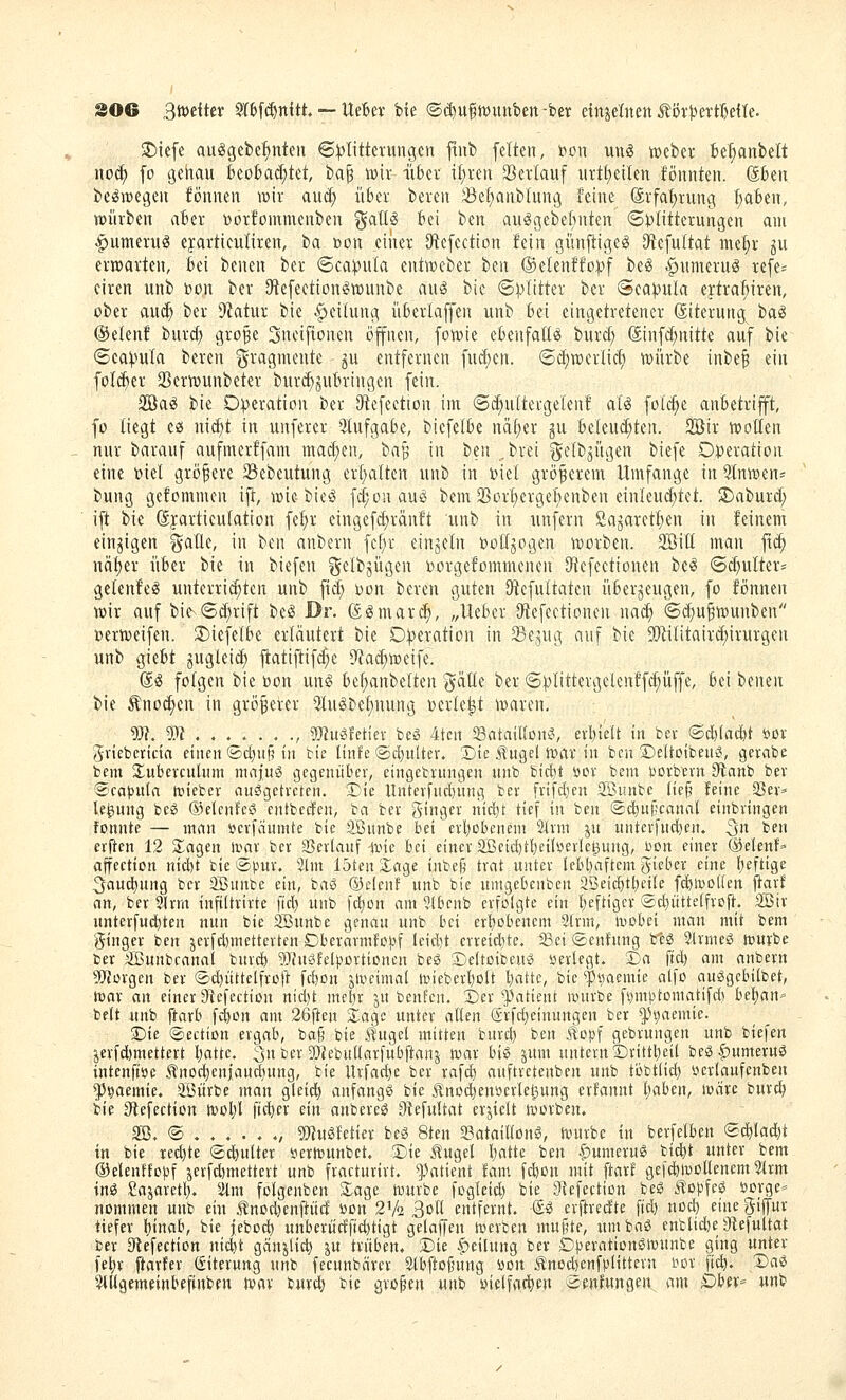 2)iefe auggebe^ntcu ©Klitterungen ftnb fetten, t)on un^ mt>tx bemäntelt noc^ fo genau feeobad)tet, tap \13ir iiber il;i-en Sevlauf urtt)eilen fönnten. Skn be^megen föunen wir aud; über bereu Jöe^anblung feine (5rfa{)rung I)aBen, tt)iirben aber »orfomnienben %aM bei ben au^gebefniten (5i)Iitterungen am ^umerug cyartieuliren, ba ßon einer Dtefection fein günftigeg Df^efultat mef)r gu erwarten, bei benen ber ©cai^ula entweber ben ®eIenffo|:>f beg ^umeruö refe- eiren unb bon ber 9te[eetion^n)unbe au^ bie ©ij^Iitter ber ©ea^ula ertra^iren, über aud) ber 9Zatur bie Reifung überlaffen unb bei eingetretener ßiterung tai ®e(enf burd) gro^e Sneiftonen öfnen, fowie ebenfalls burd) (äinfd;nitte auf bie ©ea^ula bereu i^ragmente ^u entfernen fucben. ©d)TOerlid) mürbe inbe^ ein foI(ijer 23ern)unbeter burc^^ubringen fein. 2öa^ bie 0|)eraticn ber iRefeetton im ©d^ultergelenf al^ fol^e anbetrifft, fo tiegt ca uic^t in unferer 3tufgabe, biefetbe ndt^er gu beleud;ten. 2öir iDotlen nur barauf aufmerffam mad)en, ba'^ in ben „brei gelbjügen biefe Ot>eration eine t>iel größere 93ebeutung erl^alten unb in biet größerem Umfange in QlntDen- bung gefommen ifl, ipie bieö fd;ouauö bem 25ort)ergef)enben einleud;tet. !5)aburd; ift bie Syarticufation fe^r eingefc^ränft unb in unfern ßagareft)en in feinem einzigen gaUe, in ben anbern fef)r einzeln botljogen worben. 3öitl man ft(^ ncit)er über bie in biefen ^elbjügen i^orgefommenen Dtefeetionen be§ 6d)ulters gelenfeg unterrid;ten unb fid) öon bereu guten Dtefultaten überzeugen, fo fönnen von auf bit©d;rift be^ Dr. (ä^marc^, „Ueber Oftefeetioneu na^ ©d)uftx)unben Dertveifen. ^iefelbe erläutert bie D:)?eration in 39ejug auf bie 5[)'ii(itaird)irurgen unb giebt jugleid; fl:atijiif^e ü'iad^toeife. @^ folgen bie öon unsS bef)anbelten ^älle ber ©plittergelenff^üffe, bei benen bie Änoc^en in größerer 5lu^bet;nung r>erle^t ivaren. W. 5?? , 5)3]ugfetiev beS 4tcn Satattton?, erl)te(t in bev @cä&(ad)t öov gviebericia einen '2>d)n^^ in bie linfe ©c^ulter. Die ilitgel tr>av in bcu Deltotbeuö, gevabe bem Xubercuhim mafui gegenüber, etngebiitngen unb bicbt öor bem i^orb'ern diani bev @cat3u(n tüiebev ausgetreten. 3Dic Untevfud)mig bev frifdicn Söimbc lie§ feine 23ev=» le^iung bcS Oelenfeö entbecfen, ba bev ginger mcl)t tief in ben ©c^ufcanal einbringen fonnte — man »cvfänmte bie SBunbe bei crl)Dbenem 2lvm ju untevfndjen. 3» ^^u erften 12 ilagen iviar bev ajerlanf ivic bei einer 2ßeid)tl)etlüevlel3ung, bcn einer ®elenf» affection nid)t bie lapuv. 3lm 15teu Xage iitbej^ trat unter lebbaftcm gicber eine b^ftige ^ciucbung ber 3Bunbe ein, baö Oelcnf unb bie untgebenben aSetcbtbeile fcbmodcn jlarf an, bev iJIvrn inftltvivte ftd) unb fcbon am 3lbcnb evfolgte ein b^fügci- ®d)utte(fvoft_. 2öiv unterfud)ten nun bie SBunbe genau unb bei cvbobenem 2lvm, mobei man mit bem gtngev ben jerfdimettevten Dbevarmfoi^f leidet crveicbte. iBci «Senfung btö 3ivmeö würbe ber SBunbcanal buvd) ^Jhtöfelpovtionen beß Deltoibcuö üevlegt. 2Da ftd) am anbevn 9Jfüvgcn bev ©d)iittetfvüft fcbon jlvcimal njiebevboU battc, bie ^iiaemie a(fo auögcbilbet, tuav an einer 9iefectiün rtid)t mebr jn benfen. t)tx ^>atient ixntvbe f^mptomatifd) be^m' belt unb ftavb fcbon am 26ften Xagc unter allen (Srfd)einungen bev ^^aemie. ©ie ©ectton ergab, bafi bie .^ugel mitten burd) ben .topf gebrungen unb biefen '^crfd)mettevt battc. 3n bev 5Öiebullarfubftanj war biö sunt untern ^vittbeil be0|)umeruö intcnftöe .tno^eniaucbnng, bie ltrfad)e ber rafcb anftretenben unb ti3bt(id) öevlanfenben ^Ji^aemie, Sßiivbe man gletd) anfangt bie Unoc^enöevlel^ung erfannt baben, iväre bur^ bie gtefection wobl fidjev ein anbereö Oiefultat erjielt tuorben. SB. ® , 9[Rug|etier beS 8ten SataillonsS, würbe in berfelben ®d)la*t in bie redete ©c^ultev yerwunbct. SDie J^ugel battc ben §)umeru^ bicbt unter bem ©elenffopf ^erfd^mettevt unb fvacturivt. '^^atient fam fcbon mit ftavf gefcöwoüenem 5lvm ins Sajaretb. 21m folgenben Slage würbe fogletd) bie Olefection beS Jlopfeö öorge» nommen unb ein J^nod)enftüd üon 2V2 3o(l entfernt. SS crjiredte ftcb nocb eine gijfuv tiefer binab, bie jebocb unbeviidficbtigt gelaffen wevben muffte, umbaS enblidje Dtefuttat ber 3iefection ni^t gänjlicb ju trüben, T>U |)eilung bev Dperationßwnnbe ging unter febv ftarfev ßitevung unb fecnnbävcv 2lbllo§ung öon .tnocbenfplittevn r^or ftcb. X)aS ^tUgemeinbefinben war burtb i^ie großen unb «ielfacbcn '^enfungen am DhiX' unb