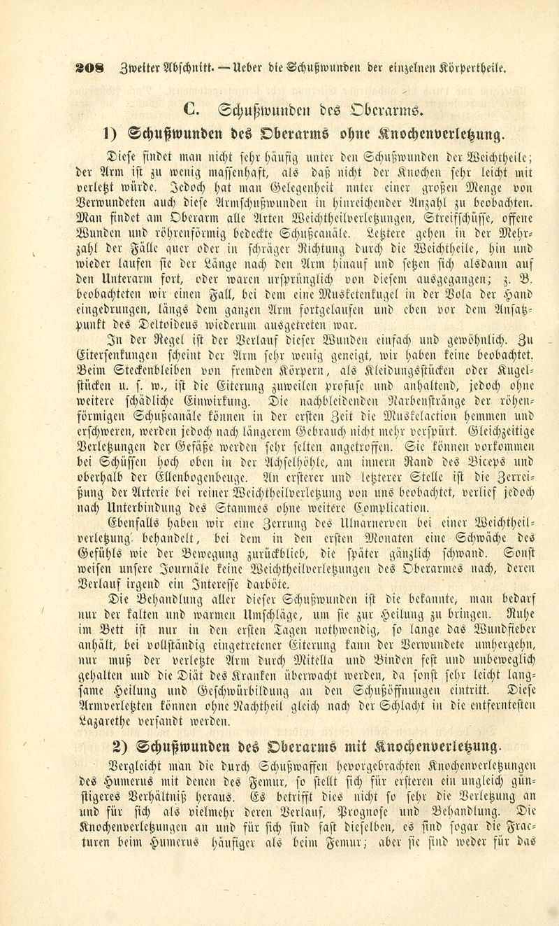 SOS 3tt)dter5lbf^nftt. — Uekr bfe ®c^u§t»utrt)en bev ünidmn ^vxptxt^dk, 1) ®ci;uftt>unt>cn t>e6 OBerarmö o^itc ^nod)cntJcrIe^un9. S)iefe finbct man md;t fd;r f)äuftg unter fccn (5d;u§t»unt)en kr 2ßeid}t£)eile; ber 5Irm ift ^u ireuig maffen^ft, al^ t>a^ n\i)t ber ^no(^eu fef)r leicht mit »erlebt njürbc. 3ebü(^ (;at mau ®e(egent;cit unter einer großen SfÄcnge Don 35ertt)unt)eten and; bie[e ^(rmfd^u^wunben in t)iureid)eut)er 9lnja^I ju 6eoBad)ten. 3Jian ftntiet am Oberarm alle Qlrten 2Beid)tf)eiUierIc^ungeu, @treif[d)ü[fe, offene äöunben unb rö()renförmig bebetftc <Sd;n^canäIe. fie^tere gc^en in ber 2!Re^r* jaf)I ber ^äüc quer ober in fdjrnger D^iid^tung burc^ bie 2öeid;tf)ei(e, (;in iiub njieber laufen fte ber ßänge nad; t>m 5lrm t)inauf unb fe^en fic^ al^bann auf ben Unterarm fort, ober ujaren urfprünglid; üon biefem ausgegangen; j. 33. beo&ad;teten wir einen galt, bei bem eine ÜJiuiJfetenfugel in ber SBota ber §anb eingebruugen, täugS bem ganzen 3Irm fortgelaufen unb eben oor bem 3(nfa^^ :punft be*^ S)eltoibeug wieberum ausgetreten »ar. 3n ber Dteget ift ber 33ertauf biefcr SBunben einfad; unb gewötjnlid). 3u ©terfcnfungen fd)eint ber 5hm fef;r wenig geneigt, wir t)aben feine beobai^tet. $Beim ©teefenbleiben )öon fremben Äör^^ern, aU ^leibungSfti'ufen ober Äugel= ftücfen u. f. w., ift bie ßiterung juweilen :profufe unb anf)altenb, jebod^ oEine weitere f(^äblid;e Sinwirfung. ^ie na^bteibenben Diarbenftränge ber rö^en= förmigen @^u§eanäle fönnen in ber ersten Qdt bie 9}iuSfeIaction ^emmen unb erfd;weren, werben jebod) nad; längerem ©ebraud; nid)t mcfjr »crf^ürt. ©leic^jeitige 23erle^ungen ber ©efä^e werben fel;r feiten angetroffen, ©ie fönnen »orfommen bei <5(|üffen I;oc^ oben in ber 5ld;felf)öt)(e, am innern 3tanb beS Sice^S unb oberhalb ber ßüenbogenbeuge. 9(n er^ierer unb letzterer ©teile ijt bie ßnxiu ^ung ber 5trterie bei reiner 2öeid;t^eil»erle^ung »on unS beobad^tet, »erlief feboc^) nad; Unterbinbung beS ©tammeS ol;ne weitere (^om^lication. ßbenfaüs t)aben wir eine ßeir'nig beS Ulnarneroen bd einer 2Beid;tl;eil= Verlegung, be^anbelt, bei bem in ben erften ÜJ^onaten eine ®d)wäc^e beS ®efü{)lS wie ber 23ewegung gurücfblieb, bie f^ater gän^lid; fd;wanb. ©onft weifen unfere Journale feine 2öeid}t^eilDerle^ungen beS Oberarmes nad;, bereu aUerlauf irgenb ein Sntereffe barböte. 2)ie Se^anblung alter biefer ®d)ufwunben ift bie befannte, mau bebarf nur ber falten unb warmen Umfdjiäge, um fie jur Teilung gu bringen. 9lul;e im 33ett ift nur in ben erften 2;agen not^weubig, fo lange ixxi Söunbfieber anljält, bei \)ollftänbig eingetretener ©iterung faun ber 23erwunbete uml)erge^n, nur mu^ ber Derle^tc 5lrm burcf) aWitella unb Sßinben feft unb unbeweglich gel;alten unb bie 3)iät beS trauten überwad;t werben, ba fonft fet;r leidet lang= fame Teilung unb ®efd)Wurbilbung an ben 6d)uppungen eintritt. 2)iefe 5trm»erle^ten fönnen ol)ne 9}ad;tl;eil gleid; nad; ber (5d)lad;t in bie entfernteften Öajaret^e ijerfanbt werben. 2) ®^u^tt)Uttl)Ctt be§ Dberai'ttiö mit ^tto^ettuerielung. a3ergleid;t man bie burd; (Sd;u^wafen l)er)orgebrac^ten tnod)eut)erle^ungen beS Numerus mit benen beS ^^emur, fo ftetlt fid; für erfteren ein ungleid; gün= jtigereS 3}er^ältni^ l;erauS. ©S betrifft bieS nid)t fo fel;r bie Serle^ung an unb für fid; als »ielmef)r bereu 25erlauf, ^i^rognofe unb 23ebanblung. 5)ie Änoc^euDerle^ungen an unb für fi(^ finb faft biefelben, eS ftnb fogar bie grac= tuten beim -Numerus l;äufiger als beim gemur; aber fie finb weber für baS
