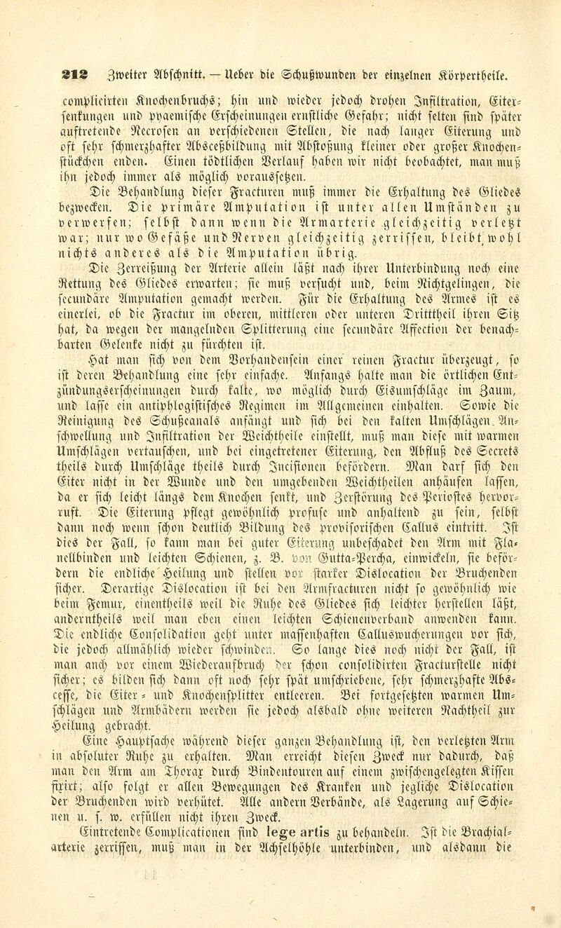 ccm^Iicirteii ÄnoctjenBruc^^; i)u\ iinb iDiefccv jebo(^ bi-of)en ^nftltration, ©ter« fenfungen unb ^i^aemift^^c Stfd^einungeii ernfilicfic ©efafjr; mä)i feiten jtnb fpäter auftreteube 9'iecrofen an t)erfcf)iebenen ©teilen, bie nac^ langer (Eiterung unb oft fel)r f(^merjt)after 5(6(Sce§biIbung mit 5Ibfiopng fleiner ober großer 5lnoc^en« ftütfcf)en enben. ©nen töbtli(f)en 23erlauf feaBcn wir nicl;t Beobai^tet, man mu^ it)n jeboc^ immer aU möglid; DorauiJfe^en. ®ie Se^nblung biefer i^racturen mu^ immer bie (Sr^altung be^ ©liebet bejtt>e(fen. 5l5ie :|3rimäre 2lm:))utation ift unter aüen Umjlanben ju verwerfen; felbfl bann W)enn bie 21rmarterie-gleid)jeitig »erlebt n^ar; nurn)o®efä^e unb9?er»en gtei^^eitig jerriffen, BleiBt. n)ot) l n i c^ t ö a n b e r c (S a I «S bie 91 m:)) u t a t i o n übrig. $t)ie ßt'tveiBung ber 5Irterie allein la^t naä) i!)rer Unterbinbung nod; e^ne 3f{ettung be^ ©liebet eri»arten; fte mu^ l)erfuc[;t unb, beim 9iid;tgelingen, bie fecunbäre ^in^nitation gemad;t werben, ^ür bie @rt;altung beS Slrme^ ift eg einerlei, ob bie ^ractur im oberen, mittleren ober unteren 2>ritttl)eil i^ren ©ife ^at, t>a njegen ber mangeinben ©Klitterung eine fecunbnre Qlffection ber bena^= barten ©elenfe ni(^t ju füri^ten ifl:. ^^at man ftd; tnon bem Sorfjanbenfein einer reinen gractur überzeugt, fo ifi bereu 5&e(;anblung eine fc!)r einfad;e. 2tnfangö t^alte man bie örtlid)en (inU günbungöerfd}einungen burd) falte, n)o möglid) burcb ®i*Sumf^(äge im Qaim, unb (äffe ein anti:pf)Iogiftifcf)e(S 9tegtmcn im 9lltgemeinen einölten, ©oiuie bie Steinigung beö ©d;u|eanal(§ anfängt unb fid) bei ben falten Umf;!)Iägen %\u fc^wettung unb Infiltration ber 3!Beid)tf)eiIe einftetlt, mu§ man biefc mit warmen Hmfd^Iägen t)ertaufd;en, unb bei eingetretener ©terung, ben 5tbf(u§ be^ ©ecret^ t^dU bur(^ tlmfd)Iäge t^eil^ burd) 3nciftonen beförbern. 9!Ran barf fxä) ben ©iter nic^t in ber 2ßunbe unb ben umgebenben 2Beid;t^eiIen anf)äufen laffen, la er fi(^ leicht läng!^ bem Änod^en fenft, unb 3f^'Pi-'^'it»g '^'^^ ^erioftesS fierDor-- ruft. ®ie Eiterung :).'ftegt gen)öf)nli(| i^rofufe unb anf)altenb ju fein, felbft bann noc^ wenn fdjon beutlid) 33ilbung be§ :))roi?ifor{fd)en (SaKu^ eintritt. 3|i bieg ber galt, fo fann man bei guter ßiierang unbefd;abet ben 5lrm mit gla* neübinben unb leidsten ©d)ienen, j. 33. Do?. ®utta=^^er(^a, einwicfeln, fte beför= bem bie enblid)c -Teilung unb fteüen »oic ftarfer S)iei(ocatton ber 23rud;enben fid;er. 2)erartige S)i^Ioeation ifi bei ben $trmfracturen uid)t fo gewöf)nlid; wie beim ^emur, einentI)eiB weil bie 9tul;c be^ ©liebet fic§ leidster (;erfte(Ien läft, anbernt^eilö weil man eben einen Ieid;ten ©d)ienent)erbanb anwenben fann. 55ie enblid;e (Sonfolibation ge^t unter mafCenfjaften (5aIIui?wud;erungen nor ftd), bie jebodi allmäbtid) wieber fd;winbfii. ©o lange bieö noc^ nid)t ber ^aü, ifi man and) bor einem 2ßieberaufbruc|) f)cr fd)ün confolibirteu gracturfteüe nic|)t fieser; C(S bilben ftd; bann oft nod; fe^r fvät umfcfiriebene, fefjr fd;merjf)afte 3tb^s cefe, bie ®ter * unb Äno(5^enf|)Iitter entleeren. 33ci fortgefe^ten warmen Um- f(^lägen unb Slrmbäbern werben fic jebod; al^balb obne weiteren 5ta(^tf;eii jur Teilung gebrad;t. föine ^au^tfad^e wiitjrenb biefer ganzen 33ef)anblung ift, ben terle^ten 9Irm in abfoluter SRu!)c §u ermatten. aJlan erreicht biefen 3^^^^ ^ut baburc^, ba^ man ben 9Irm am 2:(;oraj bur(| Sinbentouren auf einem jwifd;engelegten Riffen fifirt; alfo folgt er alten ^Bewegungen beg Äranfen unb jeglii^e SDi^Iocation ber Sru(^enben wirb t)erf)ütet. 9I0(e anbern 93erbänbe, al^ Lagerung auf ©c^ie* nen u. f. w, erfilüen nid;t i(;ren S^t<£. (Sintretenbe (5om:pIicatiünen finb lege artis ju be(;anbe(n. 3ft bie 33rad;ial=' attetie jerriffen, mu^ man in ber 2lc^felf)ö|)(e unterbinben, unb al«bann bie