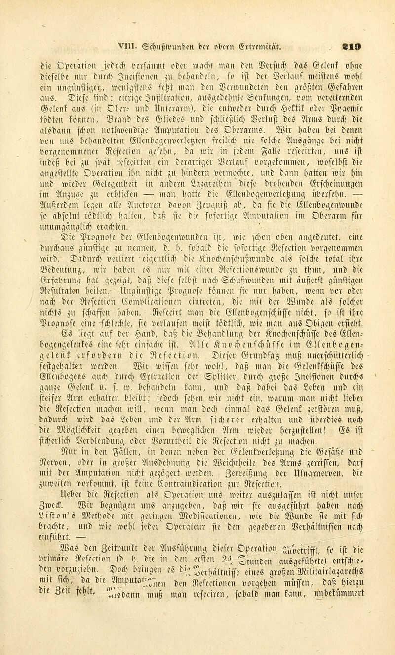 VIII. ©(^iigii^unkn ber ol^ern ^ytretnität. 810 fcte OiJeration Jebpd) t^crfätmtt ober inacf)t man bm !Berfuc{) tiai (Setenf o^^ne biefelBe mit biird) ^ncifiürien jii tcfjanbeln, fo i^: bcr S5ctIouf meiftcnS wo^l ein itii(^iinfti(jcL, treniijftcniS fc^t man bcn 23ci\iDitnbclcn bcn größten @cfaf)ren aug. !^iefe ftnb : citrige Snftltratioit, aii§gebel;nte ©enfimgen, t^om t>^?reiternbcn ®elenf aitö (in CBer- unb Unterarm), bie entföeber burd^ .^cftif ober *$i^aemic •tobten fonnen, 33ranb be^ (SliebciS iinb f^IieBtid; 33erlnjl bc^ -Jtrm^ biirct; bic aBbann \ä)on notf^irjenbigc 5lm:j.nitation bcio Oberarm^. 2Bir I;aBen fcei benen Don nn^ Bcf)anbelten (ältcnBogcn»ct(e^ten frcitid) nie foId)e 2(u§gängc 'bd nid)t vorgenommener 3ftefection gcfel;n, ba wix. in iebem ^atk rcfecirten, uns ifl inbc§ Bei ju fpiit rcfecirten ein berartiger 33erlauf inn-gefommcn, wofelBj^ bie angejielttc Operation if)n ni^t ju Ijinbcrn i^ermod)tc, itnb bann Chatten wir t;in unb lüieber ®elegcnf;eit in anbern Sajarct[;cn bicfc bro(;enben (Jrfcf^cinnngctt im ainjugc ju crfeticfen — man liatte bie gUentogenberlc^ung itberfct;n. — 2(u§erbem legen alle 3luftorcn bai^on Stih^'^'^ '^^^ ^^ f*^ ^'^ SttenBogenwunbc fo aBfoIut tobt(icf) f;altcn, )>a^ fic bic fofortigc 5lm).nitation im DBerarm für unumgänglich erachten. 5)ic ^rognofe ber dllenfcogcntDnnbcn ift, icic fct;on oben angebeutet, eine burcf)aug giinftige ju nennen, b. (;. foBalb bic fofortigc Otefection loorgcnommen wirb. 3>aburcf» verliert -cigcntlid) bie .^hod)enfd)UBWunbe als foldic total i^re Sebcutung, wir f)abm eS nur mit einer DtcfcctionSwunbe ju tf)un, unb bie (Stfat)rung ^at gegeigt, ba^ bicfc fefbfl nad) ©d)UBWunbcn mit anwerft gimjligen 3f{efultatw I)ei(en.~ Ungünjligc ^rognofe fönnen fic nur ijabtn, wenn nor ober na^ ber [Refection (Som^-^Iicationen eintreten, bie mit ber 2öunbe aU foId)er ni^tS ju fd;affcn üaBen. IRtfecirt man bie (SücnBogcnfd^üffc ni^t, fo ifl iferc •ßrognofe eine fcf)Ied)te, fie i^erlaufcn meifi töbtiid;, wie man auS Obigen crfteBt. @S liegt auf ber ^anb, ba§ bie Se^nblung ber Äno^enfc^üffe beä (ätleus BogcngelenfeS eine fef}r einfad)c ift. ^(Ke Änoc^enfdniffe im dllenBogen* gelen! crforbcrn bic SWefection. 2)iefer ©runbfa^ muB iinerfd)ittterlid) fefiget;a(t.€n werben. 2öir wiffen fef)r wot)f, '!:'a^ man bie (Selen!fä)üffe beS (SffcnBogcnS aud} bur^ (Srtraction ber «Splitter, burd) gro^c Sneifionen burd)S ganje ®dmt u. f. w. BcBanbetn fann, unb t>({^ baBci baS ßcBen unb ein fteifcr ?(rm crf)a(ten BIciBt; jebod; fcf)cn wir nic^t ein, warum man nic^t lieBer bie IRefection macBcn witi, wenn man bod) einmal baS ©eleu! jerfiören mu^, baburc^ wirb ia& ScBen unb ber 3lrm fid;ercr erhalten unb überbieS nod) bie SRöglic^feit gegeben einen bewcglid)en Qlrm wieber BerjufteKen! öS ifl: fid)erlic^ SBcrblenbung ober 25orurtf)cil bie S^cfection nic^t ju ma(^cn. 9^ur in bcn Ratten, in benen neben ber ®clcnft)erlc^ung bic ©efä^e unb Df^erben, ober in großer 5luSbcf)nung bie 2öei(^t(ieilc beS 9lrmS jerriffen, barf mit ber ^Imputation nid;t gegogcrt werben, ß'^^'r^'^w^g ber Ulnarnerben, bie juweilen porfommt, ijt feine ßontrainbicatton jur [Refection. Itcticr bie Stefectton aU Operation uns weiter auSjulaffen ifi nid;t unfer ßwecf. 2Bir begnügen unS anzugeben, ba^ wir fic ausgeführt l;aben na^ Sijton'S ü!Retf)obe mit geringen SRobiftcationen, wie bie 2Bunbe fic mit fid) brad^te, unb wie wol;l feber Operateur fie bcn gegebenen 2}erf)ältniffen nad» einführt. — 2BaS bcn B^itpunft ber ^uSfüt;rung biefer Operation ^Vioetrifft, fo ijt bic primäre 3tefcction (b. t). bie in bcn erjlen 2^ otunben auSgefüf)rte) entfc^ic* ben borju?iel)n. S)oc^ bringen cS bi-^^^^-^ltniffe eines großen 5Rilitairlajaret^S mit ft(^, la bie ^2lni))utöt>;-j,^ ^^^ 9tefcctioncn toorgel)en muffen, la^ ^ierju m 3eit fe^lt< J^'i^jj^nt, ^nu^ ,nan refeciren, fobalb man fann, unbefümmert