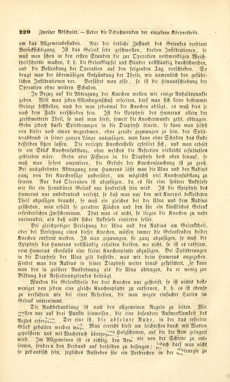 SS© Bmikt 5lbf($nith —Uebfr bte (S(!)u|n)Unbett bev einpliten ^i)r)}ctt^e<(e. um ba§ SlttgemeinBeftnben. Dliiv bot crtlid^c ßiiflanb bc« ©elenfeiS ijerbient Serücffic^ttflunj^. 3ft ba^ @elcn! fc^r c^ef^tvoüen, brof)cn 3nfi(trationen, fo mui man f^on in bcn crfien ®tunben bie jur D^ieration not[)n?cnbigen 9Bei<^= t{)cilf(^nitte mad)en, b. ^. bie ®clenffa:pfel unb ^dnbet »ollflänbig burc(;f^neiben, unb bie 23ottenbitng ber Operation auf ben folgenben Xag toerfc^ieBen. <So Beugt man bev üBermä^igen Snt^ünbung ber Jf^eile, mc namcntlid^ ben gefä:^r= li^en Infiltrationen Dor. 2Serfä!)rt man alfo, fo ift bie .^»ittauiSfd^ieBung ber Oi^eration o:^ne weitern ©d^aben. 3n Sejug auf bie 5(Btragung ber Änocfjen motten W)ir einige 9tn^aIt(S)3un!te geBen. 2BiU man jcben (SIIenBogenfd;uB refeciren, barf man fc^ feine Beftimmte ®rän^e fefiftellen, nac^ ber man jebegmal bie ^nod)en aBfägt, eig mu§ bie§ je nacf) bem ^^alle »erf^ieben fein. Sjt bie (5)?i^t;l)fe be^ .^umeru^ aöein ber jierf(jf)metterte 3;^eil, fo mu^ man biefe, foweit bie .^no^eniDunbe gef)t, aBtragen. @ei)n jebod; ftarfe ©^Klitterungen in bie 2)ia^f)^fe ijumn, fo fann man felBfl »on biefer nod) etma^ ivegneBmen, o^ne gerabe gejrt>ungen ju fein, ben <S:|?Iit= teraBBrud) in feiner ganzen Sänge au^jufägen, man fann oI;ne <S(^aben ba^ ßnbe beffelBen ft^en laffen. Sie »erlebte ^lio(|enjte(Ie ejfoliirt fi^, unb man erf)ält fo ein <BiM Änoc^enfuBftanj, o|ne iveli^eg bie ^efection tKieIIeid)t refuItatIo§ geBlieBen n?äre. ®elin aBer giffuren in bie S)ia):)^i)fe f)od) oBen !^inauf, fo m«^ man fofort am^mtiren, bie ®efal)r ber ^nocBeniau(^ung i|t ju gro^. 3^ei au^gebel)nter StBtragung Dom ^umeru^ läft man bie UIna unb ben Otabius; ganj bon ber Änot^enfage unBeriiBrt, um möglic^ft Diel ^nocBenfuBjtanj gu fj)aren. 9tur ba^ Olecranon ift aBpfägen, ba eg für eine fpätere 9lnf^Iofc iüie fi'ir ein fecunbäre^ ©clenf nur |inberli^ fein tt)irb. 3ft bie ß^i^^^fe be^ ^umerug nur unBebeutenb Derfe^t, fo ba§ man nur ben mit Änor:pe{ Befteibeten t^eil aBjufägen Braud)t, fo muB ein gleid)e^ Bei ber UIna unb bem Oilabiu^ gef^el)en, man erf)ält fo gerabere glä(|en unb ben für ein fünftlid)el ®thnt erforberli^en B^ifc^enraum. %i}ut man e«? ui^t, fo liegen bie ^nod;en ju nahe «neinanber, aU ba^ ni(^t fi^er 9lnfl)lofe eintreten follte. 5Bei gleid)jeitiger ^Berle^ung ber Ülna unb be^ Otabiul am ®elenft{)ci{, ober Bei SBerle^img eineö biefer ^noc^en, muffen immer bie ©elenfenben Beiber Äno(^en entfernt werben. 3ft man gezwungen, fie ganj aBjufägen, fo mu§ bie (5pi:pBl)fe be^ .^umerufS DoIIftänbig erBalten BleiBcn, wo ni^t, fo ift el ratf)fam, Dom ^umeruiS eBenfallö eine fleine Änod;en^vfatte aB^ufägen. Sei ©^Klitterungen in bie 2)ia:p^\)fe ber UIna gilt baffelBe, waö w»ir Beim ^umeruS angegeBen. ginbet man ben Dtabiu^ in feiner 2)iapt)5?fe weiter l)inaB gef:plittert, Jo fann man im in grö^rer 2luc!bet)nung aU bie UIna aBtragen, ia er wenig jur Silbung beg Offefection^gelenfe^ Beiträgt. 2öurben bie ©elenftl^eile ber brei ^not^en nur geftreift, fo ift ni^U tt^o weniger bon jebem eine gleite Änod^en)?latte ^u entfernen, b. l). eS ift eBenfo IM »erfal)ren wie Bei einer D^efection, bie man wegen einfai^er ßarie^ im ®elenf unternimmt. S)ic D^Jad^Be^anblung ift nad) hm altgemeinen 9tegeln ju leiten. 2öir j^^r^llen nur auf brei fünfte l;inweifen, bie eine Befonbere 5lufmerffamfeit beS 9Jrjte^ erfoTviT;.*. ^«i^ fic ift, bie aBfolute 0tul)e, in ber baiS refecirte (Slieb gehalten'werben müp. 50^« ^^^^^¥ 5)iefe am leic^teften burd; mit 2öatten ge^jolfterte unb mit Söa^^tud; üBerjoyC::^ ^oljf(^ienen, auf bie ber 9lrm gelagert wirb. 3m OlHgemeinen ift e^ rid;tig, beii 2lrm ^^^ »oitber ©d^iene p ent* fernen, fonbern ben Q3erBanb auf berfelBen ^u Beforgen; jV,*^^^ ^^^J man nid^t