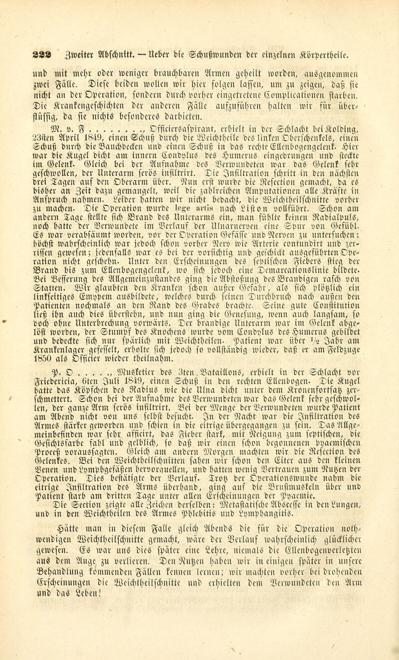 S88 3tt>e{tcic Slbfc^ttitt — XitUx bie (g(f)u§n)itttben ber etnjetnen ^öt^txtfitiU. unb mit met;r ober ^»eniger braud;baten %xnun geseilt werben, au^Sgenommen jnsei ^aüe. $Dicfe beibeu iDoHen h)ir f)icr folgen kffen, um ju geigen, bat fi« nicf)t an ber D:):)cratton, fonbcrn burcf; i)orf)er eingetretene ßomplicationen ftarben. ^ie 5?ranfengefc^irf)ten ber anberen gäüe aufgufiif;ren (;alten tnir für üBer= ' ftüffig, ba fte nid;t^ BefonbereS barfcteten. g}L ö. ^ ..,,.». ., Dfftctergaf))irant, erhielt in ber <S>d)Uä)t M .^otbing, 23ften §t}3til 1849, einen ©(^uf burd) bie Sßcii^t^eile bei? linfen DBerfc^enMg, einen (ä^u§ buv(^ bie 33and)becfen nnb einen ©djnfj in ba^ reci)te ©üenbogengelent Äiev i^ar bie Ängel bi($t am innern (£onbi)Ius beö ^umevug eingebrnngen unb l^etJte im ©elenf. ©leid) bei ber 3Iufna()me beg a}er)»unbeten uürr baö ©elenf fe^r gefc^njoüen, ber Unterarm feröö infittrirt. Sie Snflltration fd)ritt in ben näd)jten bret Siagen auf ben Dberarm über. 5?Utt erft Jvurbe bie 3^efectton gemai^t, ba ee biö()er dn 3eit bajn gemangelt, n)eit bie jal)lreid)en Slmjjutationen aße Gräfte in Slnfpruc^ nat)men. Seiber I)atten svir ni($t bebac^t, bie ,Seic^tI)eiIf(^nitte öorber ju matten- ®ie D))eration tt)urbe lege artis na^ Sijlon yoüfül)rt. @(^on am anbern S^age fteßte fid) ©raub be6 Unterarme ein, man füßlte feinen 9tabiaI))uT«, no(^ tiatte ber Sßernmnbete im ©erlauf ber lllnarneryen eine ©Jjur oon ©efü^U. @g n^ar »erabfäumt svorben, »or berDj^eratton ©efäffe unb9to»en ^u nnterfu($en; ^ijc^(t jr>ai)rfd)eintid) ivar jebD(^ fcßon »orI)er 5Terö ivie Strterie contunbirt unb ^er- rtffen gewefen; iebenfatt? wax e§ bei ber öorfid)tig unb ge[($idt au3gefül)rten D:!)e- ration ni(^t ge[(^ebu. Unter ben. @rf(^einungen bei? feS5ti[d)cn ^ie'berö flieg ber «Branb big pm ©üenbogengetenl, ioo fid) jebod) eine ©emarcationslinie biibete. 23ei Sefferung beö Stögemeinpltanbe^ ging bie 2lb|to§ung beöSranbigen rafd) »on ©tattettn 2Btr glaubten ben Uranien fd/on auger ©efäl)r, aU [ic^ })Ii3^Iic| ein iinffeitigeö ®mi)!pem auöbitbete, jt)eld)eg burd) feinen ©uid)bru(^ na($ au§en ben Patienten noc^malg an ben 9tanb beg ©rabe« hxad)U- ©eine gute Sonjiitution lie^ ibn auö!) bieö überftebn, unb nun ging bie ©enefuug, ivenn anc^ tangfam, fo bod) o^ne Unterbrechung üortt)ärt5. Der branbige Unterarm ivar im ©eicht al^ge- lijjt h)orben, ber ©tumbf beö Änodien^ mxxit öom (Jonbi)tui3 bes ^umerng gebilbet unb bebedte fic^ nur fpärlid) mit Sßeic^tbeiten. ^]3atient toar über V2 Sabr am i^ranfenlager gefeffett, ert)oIte fii^ jebod) fo »oöltänbig loieber, bag er am^etbpge 1850 aU Dfficier wieber tbettnabm. ^. D . . . . ., ?!)ht§fetier be^ Jten Sataitlons, erbielt in ber ©d)Iad)t »or griebericia, 6ten Suti 1849, einen (ad)uf5 in ben rechten (Süenbogen. Die ^uget batte bag Äi5bf(^en beä Stabiug wie bie Utna bic^t unter bem ^fonenfortfa^ jer- fd^mettert. ©(^on bei ber 2(nfnabme beö SSerWunbeten war ba^ ©etenf febr gef(|wot- ien, ber ganje 9Irm feröö infittrirt. ißei ber ÜL'ienge ber aSerwunbeten würbe Patient am Slbenb ni($t »on unö felbft befud)t. 3n ber 5^a($t war bie Infiltration be^ Strme« fiärler geworben unb fd)ien in bie eitrige übergegangen ju fein. Da^ VUtge^ meinbefinben war febr afficirt, baö i^ieber jtarf, mit 5Ieigung jum febtif(^en, bie ®efi(^tgfarbe fabi unb gelblich, fo baf wir einen ft^on begonnenen bs)aemif(^en $roee§ »oraugfagten. ©tcid) am anbern 5Jiorgen matten wir iik ^efection bee ©elenleg. Sei ben aBeid)tbcilf(^nitten faben wir fd)on ben ©iter aug ben üeinen Sßenen unbS^mbbgefägen beröorciueüen, unb batten wenig aSertrauen pm 9?uöen ber .Operation. Dieg beftcitigte ber aSerlauf. Xxo^ ber Dberationgwunbe nabm bie eitrige SnfiTtration bee Slrmg überbanb, ging auf bie aSrufmtugfeln über unb Patient ftarb am britten Slage unter aüen (£rf(|etnungen ber ^i)aemie. Die ©ectiott jeigte atle3eid)en berfelben: ?i}?etaftatifd)e SIbgceffe in ben Zungen, unb in ben Seid)tbeilen bes Slrmeg *])btebitig unb £i)mi)I)angitig. ^'ätk man in biefem ^^alle gicid; ^benb^ bie für bie D|jeration notl;- wenbigen 2Seicf)tt;eilfd;nitte gemad)t, wäre ber 25erlauf wat;rfd;einltc^ glüd(id;er gewefen. d^ war unö bieg f:päter eine ße^re, niemals bie ßdenbogenoeiie^teu au^ bem 5tuge ju berlieren. S)en D'^u^en (;aben wir in einigen i)pakx in unfere ^e^nbtung fommenben Ratten fernten lernen; wir mad;ten oort;er bei bro!;enben (frfd)einungen bie Seid;t(;eilfd;nitte unb ert)ielten bem ^erwunbeten ben 5lrm ynb ba^ Seben!