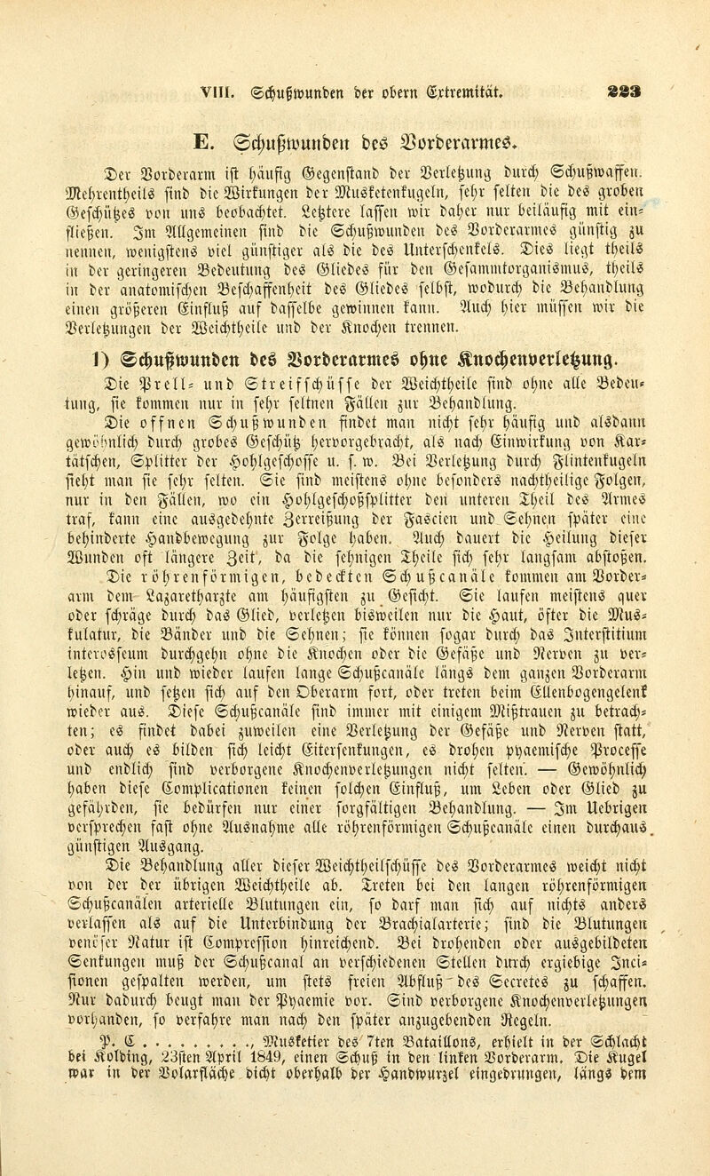 E. ©d)«pii?unbeit be^ 35orberavme^» ®er 3}orbei-ann ijt f)äiipg ©egenfianb ber Sßerle^ung but^ (Sd)UBtt)affeH. 3)le^i-ent^ei(« finb bic Sßirfungen ber a}iu^!ctenfugeln, fet;r feiten bie be« grokn ©efc^ü^eg »Oll un«S 6eö6aa)tet. Se^tere laffeu wtt bafjer nur Beiläufig mit ein* fliegen. 3m Qlügemeinen finb bie (Sd^u^wunben be« a3oiberai-me^ öiinftig ju nennen, ^uenigften^ ijiel günftiger al^ bie besJ llntetfcf)enfell. 2)ie^ liegt tf)eiB in bei- geringeren 23ebeutung besJ ©liebet für ben OefammtorganilmuiS, tfieil^ in ber anatomifd;en SBefc^affen^eit be« ©liebet fel6ft, tDoburd; bie ^e^nblung einen größeren ©influ^ auf baffelBe gewinnen fann. 5Iu^ f)ier muffen wir bie 3}er(e^ungen ber 2öei(^t(;ei(e unb ber ^nod;eu trennen. 1) S^u^ttJitttbctt tc6 SSorbcrarmeö o^ne Äno^cnijcrle^ung. 3)ie ^Prell' unb (Streiffi^üffe ber 2öeid;t^eile finb o{;ne atte 23ebeu« tung, fie fommen nur in fe^r feltnen ^alkn jur 5Bef)anb(ung. '3)u offnen (5d)u^ii)unben ftnbet man ni^t fetjr ^ufig unb al^bann gewi^mlid; burd) grobem ©efc^ii^ f)er»orgeBrac§t, alö na^ Sinwirfung »on Aar* tätfc^en, ©^»litter ber ^oI)Igefc^offe u. f. vo. Sei Sßerle^ung burd) glintenfugeln fie^t man jte fet)r feiten, ©ie finb meijteni? ol;ne befonber^ nac^tfieilige ?5oIgen, nur in itn %äilt\\, wo ein ^o£}(gefd;offplitter ben unteren 2;l;eil be'^ 5Irme'^ traf, !ann eine auögebe^nte 3fi'rei§ung ber gaeicicn unb (5el)nen \p'dtn eine bef)inberte ^anbBewegung jur golge t)akn, 91ud) bauert bic Leitung biefer Sunben oft längere S^it' ^<i '^^^ fef)nigen 3:f)cile fid; fel)r langfam abjiofen. ^ie röt)renfi)rmigen, bebetftcn ©c^u^canäle fommen am 33orber* arm bem 2agaretf)arjte am :^äuftgften ju _ ®efid)t. (Sie laufen meijten^ quer ober f<^räge burc^ baö ©lieb, beriefen Bisweilen nur bie §aut, öfter bie SJiufS« fulatur, bie Sänber unb bie (5el)nen; fie fönnen fogar burd; ia^ Snterj^itium intevo^feum burd;gel)n o^ne bie Änod;en ober bie ©efä^e unb D'Jerijen ju ber* le^en. ^in unb wieber taufen lange <Sd)u^canä(e läng^ bem ganzen SBorberarm t)inauf, unb fe^en fic^ auf ben Ofcerarm fort, ober treten beim SÜenttogengelen! wieber au^. 2)iefe ©d;u^canäle finb immer mit einigem OtRi^trauen ^u Betrad;» ten; e^ finbet baBei juweilen eine 33erle^ung ber ©efä^e unb D'terben flatt, ober au(^ e^ Bilben fid) leitet (äiterfenfungen, e^ bro(;en :pl)aemif(^e ^roceffe unb enblid; finb DerBorgene ^no^enberle^ungen nii^t feiten. — ©ewö^nlid; I;aBen biefe ßom))Iicationen feinen folc^en (äinfluf, um üeBen ober ©lieb ju gefät;iben, fie Bebürfen nur einer forgfältigen ^el)anblung. — 3nx UeBrigen öerf|?red;en faft o^ne 2lu^na!)me atte röhrenförmigen <3^u§canätc einen burc^au^. günfiigen 3Iu^gang. 3)ie Se^anblung alter biefer 3Bei(^t§eiIfd;üffe bei 33orberarme(J weidet nid^t ßon ber ber übrigen 2Beid)tt)eiIe ab. 2;reten Bei t)tn langen röfjrenförmigen 6d)UBcanäIen arterielle ^Blutungen ein, fo barf man ftc^ auf nic^tl anber^ t)ertaffen aU auf bie UnterBinbung ber SBrac^ialarterie; finb bie ^Blutungen »enq'cr ^Jlatm ifi ßüm^refjion ^inrei^enb. 93ei bro^enben ober aufSgeBilbeten ©enfungen mu^ ber <Sd)u§canaf an t>erfd)iebenen 6teüen bur^ ergiebige 3nci« fionen gefpalten werben, um fletö freien QlBftu^'bel (SecretesS ju f^affen. ^m baburd) Beugt mau ber ^^aemie bor. ©inb oerBorgene ^noc^enwerle^ungen t)or()anben, fo oerfafjre man nac^ ben fpäter an^ugeBenben Siegeln. f.d , SWngfettev beö 7ten S3atatttong, erhielt in ber ®d)trtc^t Bei ^otbing, 23ften 5lprtl 1849, einen @($uf in ben linlen aSorberarm. ©ie Ä'ugel wav in ber äJotarfläi^e bi(^t oBer^alB ber ^anbivurjet eingebvungen, t«ng$ bem