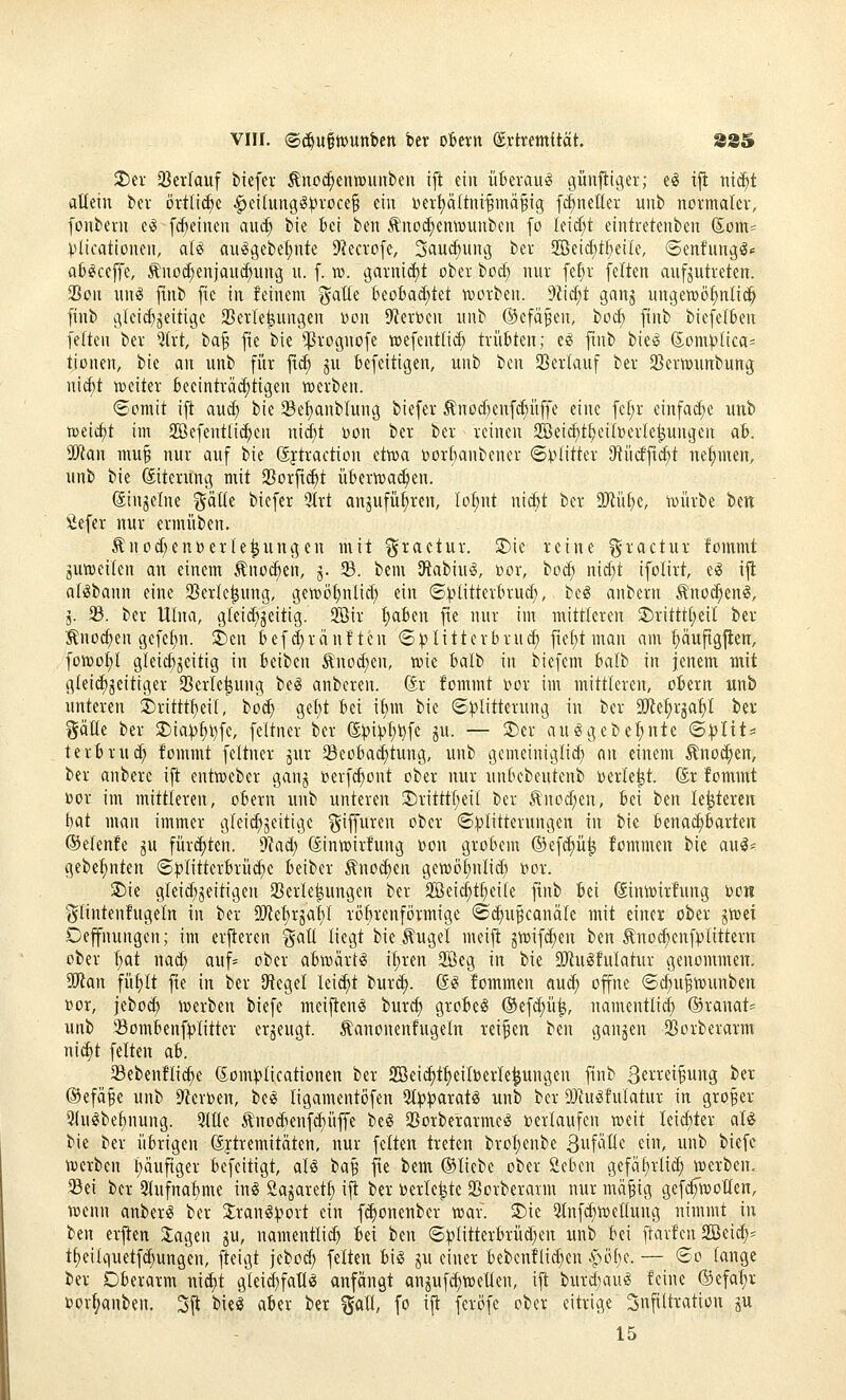 2)er SBcrIauf biefer Äno^entüunbeii ift ein üBerau« cjünfiiger; e^ i|t ntc^t altein bev örtliche §ei(un3ö:pi-oce^ ein t>er^ä(tni-§mä^ig f^neüer unb normaler, fonbern e^ fc^einen aud; bie bei ben Ä'noc^emDUubcn fo (eid)t eintretenben Som= plicationen, aU au^gebel;nte 9?ecrofe, Säuerung ber 2öeicE)tf;eile, ©enfung^.: a6^ceffe, ^nod;enjauc^nng n. f. i». garnic()t ober bod; nur \d)x feiten aufzutreten. 23on uns finb fic in feinem gatle biohaäjkt voorben. dl\d)t ganj ungewöhnlich finb gleicl)geitige 25erle^ungen Don D'ierben unb ®efä§en, boc^ finb biefelfcen feiten ber 5(rt, ba§ fie bie ^^rognofe wefentlid; trübten; e^ fmb bie^ Som^lica^ tionen, bie an unb für fid; ju fcefeitigen, unb ben SBerlauf ber SSertwunbung nic^t iDeiter 6eeinträd;tigen roerben. (Somit ift aud) bie 23el)anblung biefer Änod)enf(^üffe eine fe[)r einfad;e unb n)eid)t im Söefentlic^en nid)t 'ücn ber ber reinen SBei^t^eiberle^ungen ab. Tian mu§ nur auf bie Sytraction etwa »orbanbener (Splitter 9tü(fftd;t ne:^men, unb bie ©terung mit a5orfi(^t überwachen. (Einzelne gälle biefer 9trt an^ufü^ren, Iof)nt nicbt ber 9Jtüt)e, würbe htn Äefer nur ermüben. ^nod)enr)erle|ungen mit graetur. $Die reine ^ractur foinmt juweilen an einem Äno(^en, j. 5B. bem SRabiu^, Dor, bod) nid)t ifolirt, e^ ijl alilbann eine 2)erle^ung, gewötjnlid) ein ©^^litterbrud), bc§ anbern Änoc^en^, 5. 93. ber Ulna, gleid^jeitig. 2Bir Ijaben fie nur im mittleren 2)ritttt)eil ber :^nod;en gcfetin. 3)en befd;rän!ten (S^Uittcrbru^ fie^t man am ^uftg^en, füWot)l gleichzeitig in beiben Änod)en, wie balb in biefem balb in jenem mit gleid)jeitiger 23erle^ung bei anberen. (5r fommt i>or im mittleren, obern unb unteren 2)rittt^eil, bo^ gel;t bei ibm bie ®))litterung in ber Mt^x^ai)! ber ^Jälle ber 2)ia^^4^fe, feltner ber ®))i))t;i)fe ju. — 2)er auggebe^nte 6|)I{ts terbrud; fommt feltner jur 33eoba(^tung, unb gcmeiniglid; an einem Änod;en, ber anbere ijt entweber ganj »erfc^ont ober nur unbebeutenb werle^t. (5r fommt »or im mittleren, obern unb unteren 3)ritttl)eit ber Änod;eu, bei ben le^tereit f)at man immer gleichzeitige ^iffuren ober ©^Klitterungen in bie benai^barten ©elenfe ju fürchten, dlad) (Jinwirfung r>on grobem ®ef(^ü^ fommen bie aul* gebe^nten ©^litterbrüc^e beiber ^noc^en gewö^nlid) i)or. Sie gleid^zeitigen Sßerle|ungen ber SBeic^t^eile finb bei ©nwirfung t)o« i^lintenfugeln in ber 9Jiet)rjaiyi röbrenförmige <B^xi^ca\\ak mit einer ober jwei Deffnungen; im erfteren galt liegt bie tugel meijt zwifd)en ben ^noc^enfplittern ober l;at nad; auf= ober abwärts il)ren 2öeg in bie SiRugfulatur genommen, StFian fül)lt fte in ber iRegel lei^t burii). @(S fommen auc^ offne ®c^u§wunben ßor, jebod) werben biefe meijten§ burcf) grobem ®efd)ü^, namentlid) ®ranat= unb 33ombenf)5litter erzeugt, ^anonenfugeln reiben ben ganjen SSorberarm ni^t feiten ab. 23ebenfli(^e (£om))licationen ber ffieic^t^eilberle^ungen finb 3«i-i^ei^ung ber ®efä§e unb 9ierr>en, bei ligamentöfen 3l))]paratö unb ber DJhiöfulatur in großer 5lulbef)nung. Slüe ^no^enf^üffe bei SBorberarmel »erlaufen weit leidster aU bie ber übrigen ßftremitäten, nur feiten treten brol)enbe Siif^^üc ein, unb biefc werben l)äufiger befcitigt, all tia^ fte bem ©liebe ober 2cbcn gefal;rlid; werben. 93ei ber 9lufnal)me inl öazaretl; ijt ber »erlebte aSorberarm nur mäfig gefi^wollen, wenn anberl ber 3;ranlv^ort ein f^onenber war. 5)ie 5lnfcf)wellung nimmt in ben erften 2:agen ju, namentlid) bei ben ©^litterbrüd)en unb bei ftavfcn äßei^^ t^eilquetfd;ungen, jteigt jcbo^ feiten bil ju einer bebenflid;en Apöbc. — ®o lange ber Oberarm nidjt gleid)faUl anfängt anjufdiwetlen, ift burdjaul feine ®efa:^r »orljanben. 3ft biel aber ber ^all, fo ijt feröfe ober eitrige Infiltration gu 15