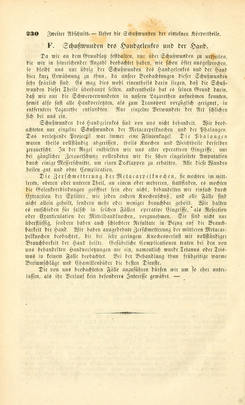 §30 i^mxtn 5ftfd)nttt. — XXdHX bic ei^ufhmnben bcr einjelnen Äöiterf^filc. ' F. 3cj)u^tt?itnbcn bcö §fiitbge(fnfc? «iib bcv .^anb. 3)a tviv an bcm ©nuibfatj fefi(;alten, nur iitun- 6(i)UB^iniiitcn ju iirt(;etleii, bic wir in I;tnvdd)ciibcv 3Injaf)l kobncfttet Italien, i»ie fd)on öfter au^gef^^tocfceit, fo bleibt \\M mir übriß ber ©c^u^ivninben beö ipanbtietenfe^ luib ber .^ponb i)icr !urj (Svwatvrmng ju tt;un, ba uufere 33eobac^tuiU3CU biefer ©c^ii^wunben fcl;i- f)>ärlicf) fiiib. @^ mag biee VDotyt einentl;ei(^ barin liegen, ta^ bie (Sd^u^^ TtMinben biefer 3;f)eilc iiber(;aupt feiten, anbcrntt;eilö i)at c2 feinen ©nmb batin, ba^ roix nur bie ©d)wcr»cx-n)iinbeten in nnfern 2ajaretf)cn aufnef)men fonnten, fomit alfo faft alle ^anbberle^ten, al« jnm Jvan^Vort i^or^iigli^ geeignet, in entferntere Sagaretbc cntfatibten. 9Jur einzelne 23ern)unbete ber 9lrt fi^Iicften fid) bei m\^ ein. ®^u^tt)unbcn beö .^anbgclenfc^ finb i^on iine nict)t be()anbelt. 2ßir bepb= ad)teten nur einzelne ©c^it^nninben ber 9}ietacarpe(t'nod)en \u\t) ber ^^alangen. 2)ag »erle^enbe ^^rojectif wax immer eine g-(intenfugel. 3)ie 'fba langen lüaren t{)(\H ru^üftänbig abgeriffen, tbeiB Änpd)en unb 2ßeid;tbeile berfclben jerquetfcbt. 3n ber Siegel cntbielten it^ir \\M alier o^)eratit^eu (Eingriffe, mir bei gänjlid)er 3fi*li'ftfd)ung rpüenbetcn wix bie fd;ün eingeleitete 5(m)3utation bnrd) einige DlJ^effcrfc^nitte, nm einen 3)cc!(a^>);^en jn erbalten. Qlftc biefe 2ßunben beilen gut unb o{)nc (^^omplication. SDie 3ei'f(^)iiiftterung ber 9Jictacar:|,u^If nüd;eu, fie müd)ten im mitt= lere^i, oberen ober unteren ^[;ei(, an einem ober mc()reren, ftattftnben, cö mod)tcn bic ©elenfocrbinbnngen geöffnet fein ober nidit, be(;anbe[teu \v\x einfacf) burd) ©jtraction ber ©^(itter, wie jcbcn anbcrn il'nod)enfd)U^, unb alle gaUe ftnb nid)t aüein gef)ei(t, fonbern mtl)x ober weniger brau^bar gebeilt. Sßir I)alten eg entfc^ieben für fatfd} in fold;en gätlen operative (Singriffe, al^ 9'tefection ober ^jarticulation ber 9J^ittelt)anb!nod;en, üorjunet;men. <Bk finb nid)t nur iiberflüffig, fonbern Ijabtn aud; f(^Ied)tere Otefultate in Sejug auf bie Srau^= iarfeit bcr ^anb. SÖir traben au^gebebnte 3erfd)metterung ber mittleren 2)^etacar= :|3elfnod)en htohad)td, bie bei fel)r geringem Änüd;enoerIuft mit oollftdnbigcr 35rau^bar!eit ber .§ianb [;eilte. @efäbrlid)c föomVlicationen traten bei ben oon unsS bebanbelteu ^^anboerle^ungen nie ein, namcntlicb würbe 2;etanu^ ober J^ri^= mug in feinem ^alle beobad)tet. ©ei ber Jöel)anbiuug tl)un friif)^eitige warme ©reiumf(^Iäge unb ^bamiüenbäbcr bie beften 3)ienf1:e. 2)ie »on un« beobad)teten ^alk anjufii^ren biirfen wir unr ]o et)er unter= laffen, al^ \i)x SBerlanf fein befonbere« ^ntereffe gcwäbrt. —