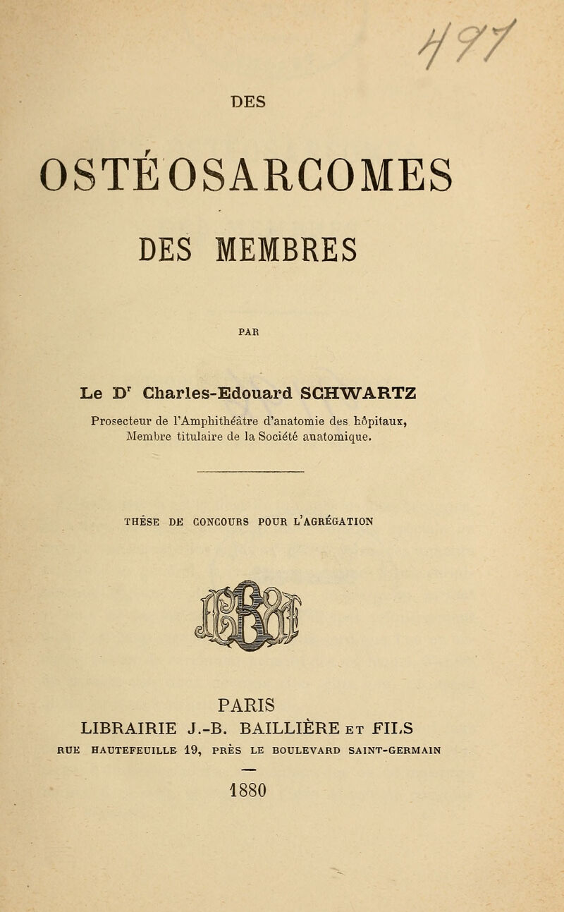 y?/ DES OSTEOSARGOMES DES MEMBRES PAR Le Dr Charles-Edouard SCHWARTZ Prosecteur de l'Amphithéâtre d'anatomie des hôpitaux, Membre titulaire de la Société anatomique. THESE DE CONCOURS POUR L AGREGATION PARIS LIBRAIRIE J.-B. BAILLIÈRE et FILS RUE HAUTEFEUILLE 19, PRÈS LE BOULEVARD SAINT-GERMAIN 1880