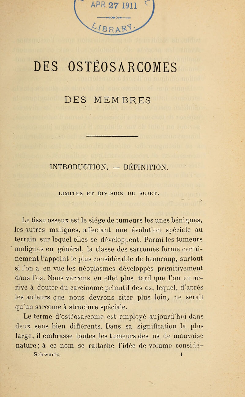 DES OSTÉOSARCOMES DES MEMBRES INTRODUCTION. — DÉFINITION. LIMITES ET DIVISION DU SUJET. Le tissu osseux est le siège de tumeurs les unes bénignes, les autres malignes, affectant une évolution spéciale au terrain sur lequel elles se développent. Parmi les tumeurs malignes en général, la classe des sarcomes forme certai- nement l'appoint le plus considérable de beaucoup, surtout si l'on a en vue les néoplasmes développés primitivement dans l'os. Nous verrons en effet plus tard que l'on en ar- rive à douter du carcinome primitif des os, lequel, d'après les auteurs que nous devrons citer plus loin, ne serait qu'un sarcome à structure spéciale. Le terme d'ostéosarcome est employé aujourd'hui dans deux sens bien différents. Dans sa signification la plus large, il embrasse toutes les tumeurs des os de mauvaise nature; à ce nom se rattache l'idée de volume considé- Schwartz. 1