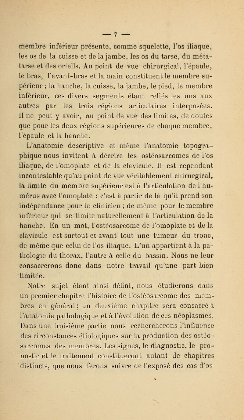 membre inférieur présente, comme squelette, l'os iliaque, les os de la cuisse et de la jambe, les os du tarse, du méta- tarse et des orteils. Au point de vue chirurgical, l'épaule, le bras, Tavant-bras et la main constituent le membre su- périeur ; la haoche, la cuisse, la jambe, le pied, le membre inférieur, ces divers segments étant reliés les uns aux autres par les trois régions articulaires interposées. Il ne peut y avoir, au point de vue des limites, de doutes que pour les deux régions supérieures de chaque membre, l'épaule et la hanche. L'anatomie descriptive et même l'anatomie topogra- phique nous invitent à décrire les ostéosarcomes de l'os iliaque, de l'omoplate et de la clavicule. 11 est cependant incontestable qu'au point de vue véritablement chirurgical, la limite du membre supérieur est à l'articulation de l'hu- mérus avec l'omoplate : c'est à partir de là qu'il prend son indépendance pour le clinicien ; de môme pour le membre inférieur qui se limite naturellement à l'articulation de la hanche. En un mot, Tostéosarcome de l'omoplate et delà clavicule est surtout et avant tout une tumeur du tronc, de même que celui de l'os iliaque. L'un appartient à la pa- thologie du thorax, l'autre à celle du bassin. Nous ne leur consacrerons donc dans notre travail qu'une part bien limitée. Notre sujet étant ainsi défini, nous étudierons dans un premier chapitre l'histoire de l'ostéosarcome des mem- bres en général ; un deuxième chapitre sera consacré à l'anatomie pathologique et à l'évolution de ces néoplasmes. Dans une troisième partie nous rechercherons l'influence des circonstances étiologiques sur la production des ostéo- sarcomes des membres. Les signes, le diagnostic, le pro-. nostic et le traitement constitueront autant de chapitres distincts, que nous ferons suivre de l'exposé des cas d'os-