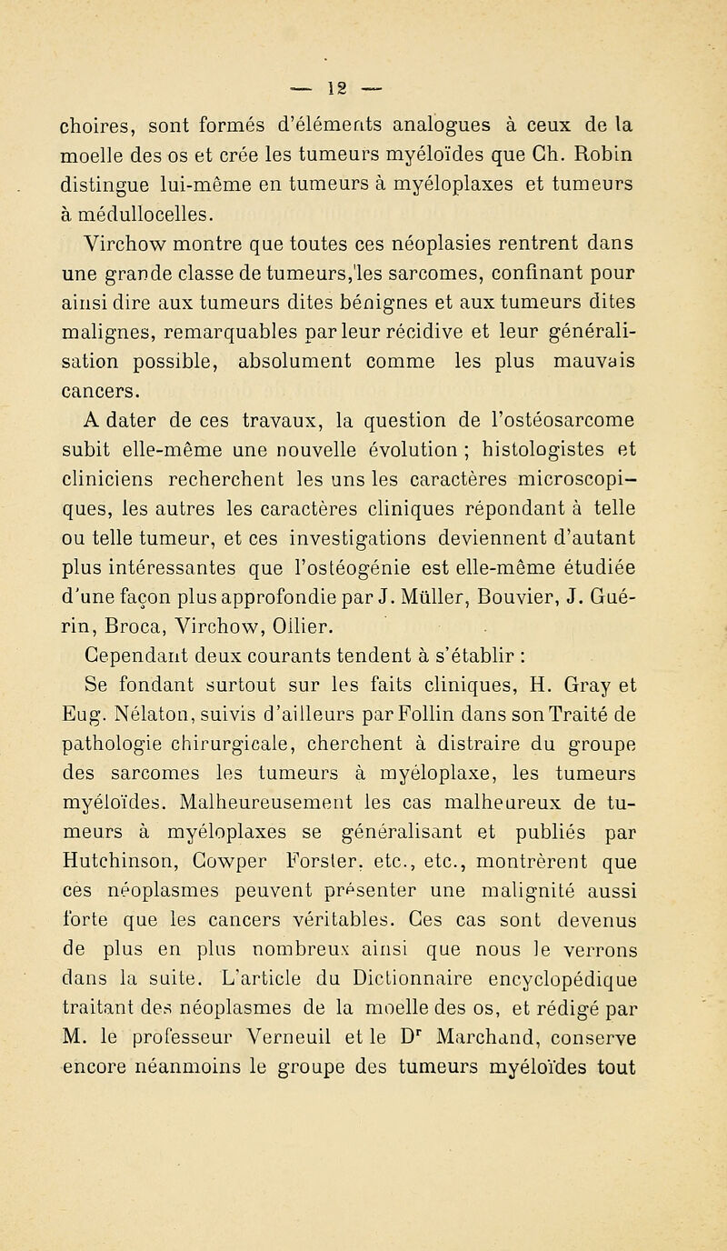 choires, sont formés d'éléments analogues à ceux de la moelle des os et crée les tumeurs myéloïdes que Gh. Robin distingue lui-même en tumeurs à myéloplaxes et tumeurs à médullocelles. Virchow montre que toutes ces néoplasies rentrent dans une grande classe de tumeurs,'les sarcomes, confinant pour ainsi dire aux tumeurs dites bénignes et aux tumeurs dites malignes, remarquables parleur récidive et leur générali- sation possible, absolument comme les plus mauvais cancers. A dater de ces travaux, la question de l'ostéosarcome subit elle-même une nouvelle évolution ; histologistes et cliniciens recherchent les uns les caractères microscopi- ques, les autres les caractères cliniques répondant à telle ou telle tumeur, et ces investigations deviennent d'autant plus intéressantes que l'ostéogénie est elle-même étudiée d'une façon plus approfondie par J. Millier, Bouvier, J. Gué- rin, Broca, Virchow, Oilier. Cependant deux courants tendent à s'établir : Se fondant surtout sur les faits cliniques, H. Gray et Eug. Nélaton, suivis d'ailleurs parFollin dans son Traité de pathologie chirurgicale, cherchent à distraire du groupe des sarcomes les tumeurs à myéloplaxe, les tumeurs myéloïdes. Malheureusement les cas malheureux de tu- meurs à myéloplaxes se généralisant et publiés par Hutchinson, Gowper Forster. etc., etc., montrèrent que ces néoplasmes peuvent présenter une malignité aussi forte que les cancers véritables. Ces cas sont devenus de plus en plus nombreux ainsi que nous le verrons dans la suite. L'article du Dictionnaire encyclopédique traitant des néoplasmes de la moelle des os, et rédigé par M. le professeur Verneuil et le Dr Marchand, conserve encore néanmoins le groupe des tumeurs myéloïdes tout