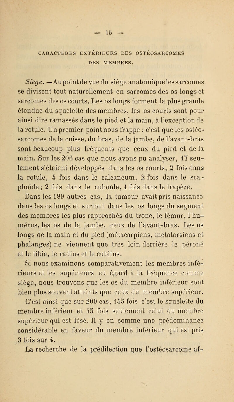 CARACTÈRES EXTÉRIEURS DES OSTÉOSARCOMES DES MEMBRES. Siège. —Au point de vue du siège anatomiqueles sarcomes se divisent tout naturellement en sarcomes des os longs et sarcomes des os courts. Les os longs forment la plus grande étendue du squelette des membres, les os courts sont pour ainsi dire ramassés dans le pied et la main, à l'exception de la rotule. Un premier point nous frappe : c'est que les ostéo- sarcomes de la cuisse, du bras, de la jambe, de l'avant-bras sont beaucoup plus fréquents que ceux du pied et de la main. Sur les 206 cas que nous avons pu analyser, 17 seu- lement s'étaient développés dans les os courts, 2 fois dans la rotule, 4 fois dans le calcanéum, 2 fois dans le sca- phoïde ; 2 fois dans le cuboïde, 1 fois dans le trapèze. Dans les 189 autres cas, la tumeur avait pris naissance dans les os longs et surtout dans les os longs du segment des membres les plus rapprochés du tronc, le fémur, l'hu- mérus, les os de la jambe, ceux de l'avant-bras. Les os longs de la main et du pied (métacarpiens, métatarsiens et phalanges) ne viennent que très loin derrière le péroné et le tibia, le radius et le cubitus. Si nous examinons comparativement les membres infé- rieurs et les supérieurs eu égard à la fréquence comme siège, nous trouvons que les os du membre inférieur sont bien plus souvent atteints que ceux du membre supérieur. C'est ainsi que sur 200 cas, 155 fois c'est le squelette du membre inférieur et 45 fois seulement celui du membre supérieur qui est lésé. 11 y en somme une prédominance considérable en faveur du membre inférieur qui est pris 3 fois sur 4. La recherche de la prédilection que l'ostéosarcome af-