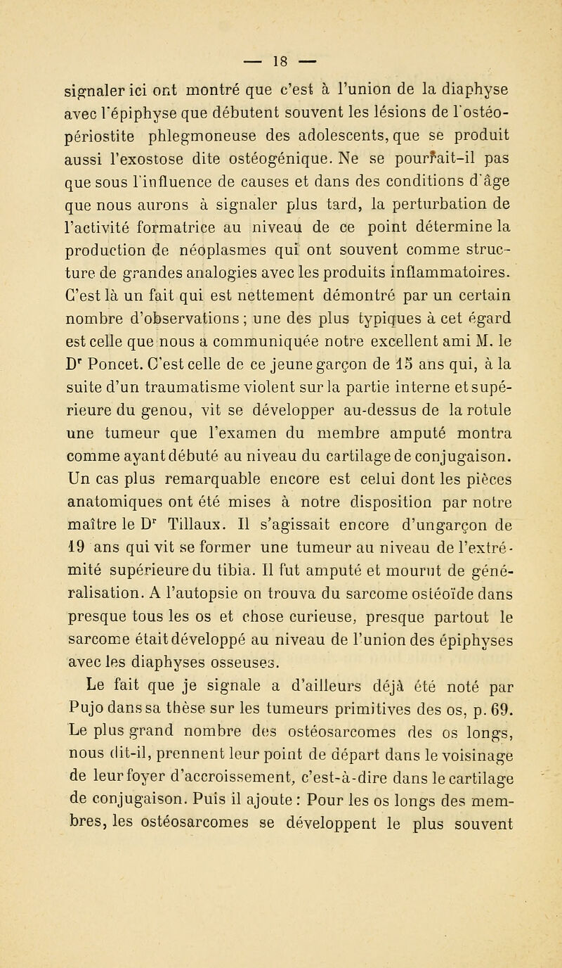 signaler ici ont montré que c'est à l'union de la diaphyse avec Uépiphyse que débutent souvent les lésions de l'ostéo- périostite phlegmoneuse des adolescents, que se produit aussi l'exostose dite ostéogénique. Ne se pourrait-il pas que sous l'influence de causes et dans des conditions d'âge que nous aurons à signaler plus tard, la perturbation de l'activité formatrice au niveau de ce point détermine la production de néoplasmes qui ont souvent comme struc- ture de grandes analogies avec les produits inflammatoires. C'est là un fait qui est nettement démontré par un certain nombre d'observations ; une des plus typiques à cet égard est celle que nous a communiquée notre excellent ami M. le Dr Poncet. C'est celle de ce jeune garçon de 15 ans qui, à la suite d'un traumatisme violent sur la partie interne et supé- rieure du genou, vit se développer au-dessus de la rotule une tumeur que l'examen du membre amputé montra comme ayant débuté au niveau du cartilage de conjugaison. Un cas plus remarquable encore est celui dont les pièces anatomiques ont été mises à notre disposition par notre maître le Dr Tillaux. Il s'agissait encore d'ungarçon de 19 ans qui vit se former une tumeur au niveau de l'extré- mité supérieure du tibia. Il fut amputé et mourut de géné- ralisation. A l'autopsie on trouva du sarcome ostéoïde dans presque tous les os et chose curieuse, presque partout le sarcome était développé au niveau de l'union des épiphyses avec les diaphyses osseuses. Le fait que je signale a d'ailleurs déjà été noté par Pujo dans sa thèse sur les tumeurs primitives des os, p. 69. Le plus grand nombre des ostéosarcomes des os longs, nous dit-il, prennent leur point de départ dans le voisinage de leur foyer d'accroissement, c'est-à-dire dans le cartilage de conjugaison. Puis il ajoute : Pour les os longs des mem- bres, les ostéosarcomes se développent le plus souvent