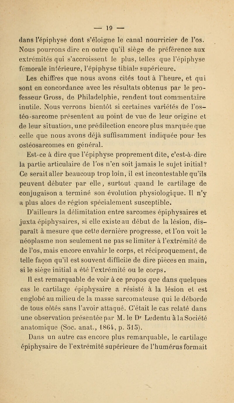 dans l'épiphyse dont s'éloigne le canal nourricier de l'os. Nous pourrons dire en outre qu'il siège de préférence aux extrémités qui s'accroissent le plus, telles que l'épiphyse fémorale inférieure, l'épiphyse tibiale supérieure. Les chiffres que nous avons cités tout à l'heure, et qui sont en concordance avec les résultats obtenus par le pro- fesseur Gross, de Philadelphie, rendent tout commentaire inutile. Nous verrons bientôt si certaines variétés de l'os- téo-sarcome présentent au point de vue de leur origine et de leur situation, une prédilection encore plus marquée que celle que nous avons déjà suffisamment indiquée pour les ostéosarcomes en général. Est-ce à dire que l'épiphyse proprement dite, c'est-à-dire la partie articulaire de l'os n'en soit jamais le sujet initial? Ce serait aller beaucoup trop loin, il est incontestable qu'ils peuvent débuter par elle, surtout quand le cartilage de conjugaison a terminé son évolution physiologique. Il n'y a plus alors de région spécialement susceptible. D'ailleurs la délimitation entre sarcomes épiphysaires et juxta épiphysaires, si elle existe au début de la lésion, dis- paraît à mesure que cette dernière progresse, et l'on voit le néoplasme non seulement ne pas se limiter à l'extrémité de de l'os, mais encore envahir le corps, et réciproquement, de telle façon qu'il est souvent difficile de dire pièces en main, si le siège initial a été l'extrémité ou le corps. Il est remarquable de voir à ce propos que dans quelques cas le cartilage épiphysaire a résisté à la lésion el est englobé au milieu de la masse sarcomateuse qui le déborde de tous côtés sans l'avoir attaqué. C'était le cas relaté dans une observation présentée par M. le Dr Ledentu à la Société anatomique (Soc. anat., 1864, p. 515). Dans un autre cas encore plus remarquable, le cartilage épiphysaire de l'extrémité supérieure de l'humérus formait