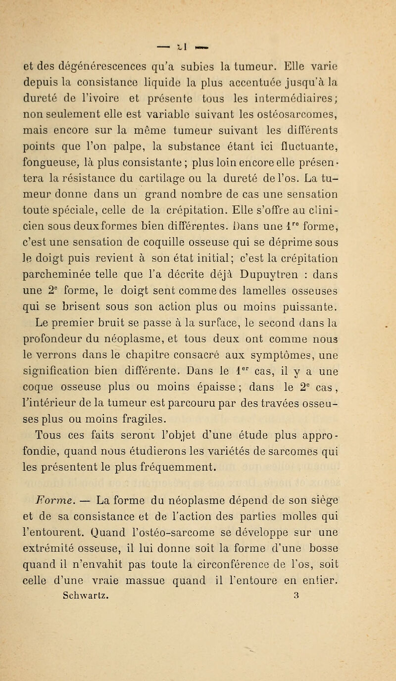 et des dégénérescences qu'a subies la tumeur. Elle varie depuis la consistance liquide la plus accentuée jusqu'à la dureté de l'ivoire et présente tous les intermédiaires; non seulement elle est variable suivant les ostéosarcomes, mais encore sur la même tumeur suivant les différents points que l'on palpe, la substance étant ici fluctuante, fongueuse, là plus consistante; plus loin encore elle présen- tera la résistance du cartilage ou la dureté de l'os. La tu- meur donne dans un grand nombre de cas une sensation toute spéciale, celle de la crépitation. Elle s'offre au clini- cien sous deuxformes bien différentes. Dans une lre forme, c'est une sensation de coquille osseuse qui se déprime sous le doigt puis revient à son état initial; c'est la crépitation parcheminée telle que l'a décrite déjà Dupuytren : dans une 2e forme, le doigt sent comme des lamelles osseuses qui se brisent sous son action plus ou moins puissante. Le premier bruit se passe à la surface, le second dans la profondeur du néoplasme, et tous deux ont comme nous le verrons dans le chapitre consacré aux symptômes, une signification bien différente. Dans le 1er cas, il y a une coque osseuse plus ou moins épaisse ; dans le 2e cas, l'intérieur de la tumeur est parcouru par des travées osseu- ses plus ou moins fragiles. Tous ces faits seront l'objet d'une étude plus appro- fondie, quand nous étudierons les variétés de sarcomes qui les présentent le plus fréquemment. Forme. — La forme du néoplasme dépend de son siège et de sa consistance et de l'action des parties molles qui l'entourent. Quand l'ostéo-sarcome se développe sur une extrémité osseuse, il lui donne soit la forme d'une bosse quand il n'envahit pas toute la circonférence de l'os, soit celle d'une vraie massue quand il l'entoure en entier. Schwartz. 3