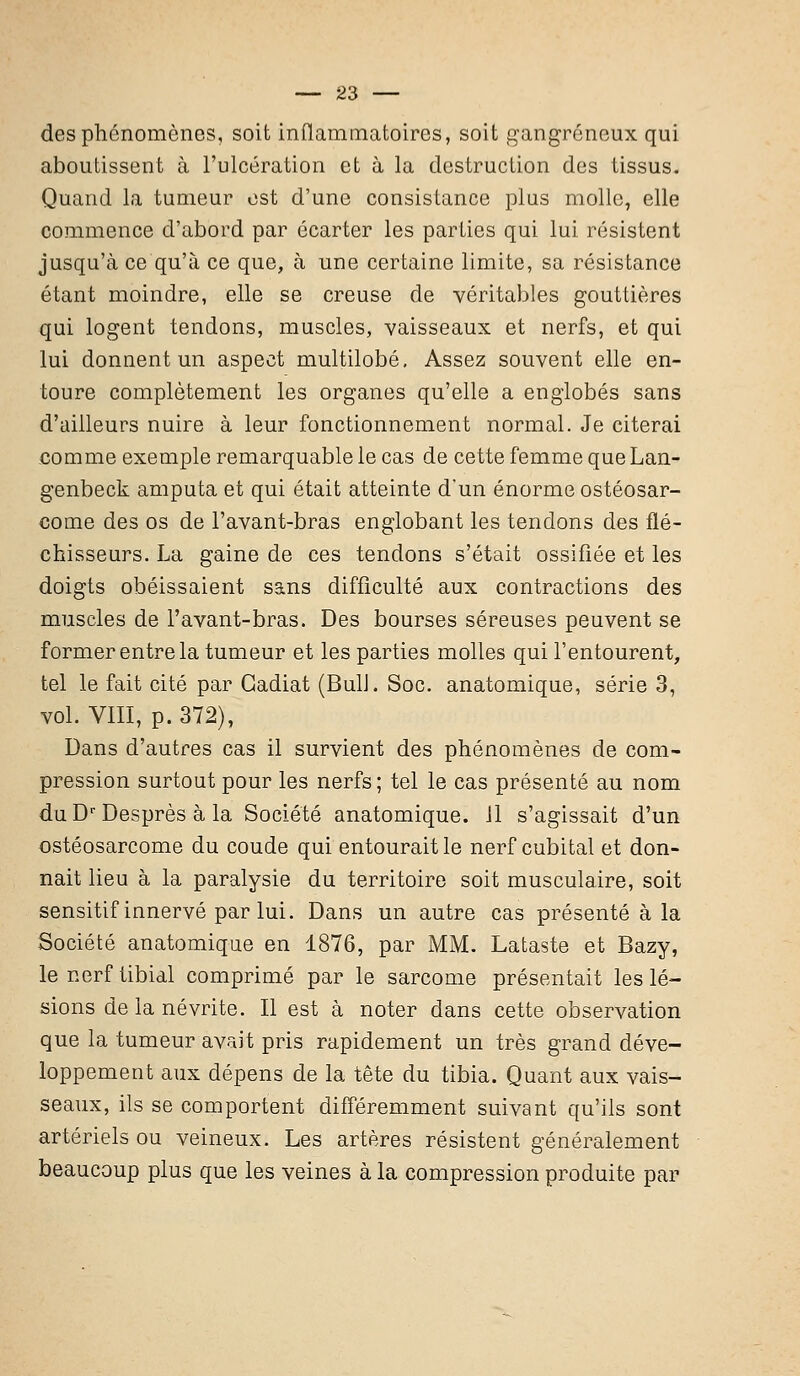 des phénomènes, soit inflammatoires, soit gangreneux qui aboutissent à l'ulcération et à la destruction des tissus. Quand la tumeur est d'une consistance plus molle, elle commence d'abord par écarter les parties qui lui résistent jusqu'à ce qu'à ce que, à une certaine limite, sa résistance étant moindre, elle se creuse de véritables gouttières qui logent tendons, muscles, vaisseaux et nerfs, et qui lui donnent un aspect multilobé. Assez souvent elle en- toure complètement les organes qu'elle a englobés sans d'ailleurs nuire à leur fonctionnement normal. Je citerai comme exemple remarquable le cas de cette femme que Lan- genbeck amputa et qui était atteinte d'un énorme ostéosar- come des os de l'avant-bras englobant les tendons des flé- chisseurs. La gaine de ces tendons s'était ossifiée et les doigts obéissaient sans difficulté aux contractions des muscles de l'avant-bras. Des bourses séreuses peuvent se former entre la tumeur et les parties molles qui l'entourent, tel le fait cité par Gadiat (Bull. Soc. anatomique, série 3, vol. VIII, p. 372), Dans d'autres cas il survient des phénomènes de com- pression surtout pour les nerfs ; tel le cas présenté au nom du Dr Desprès à la Société anatomique. 11 s'agissait d'un ostéosarcome du coude qui entourait le nerf cubital et don- nait lieu à la paralysie du territoire soit musculaire, soit sensitif innervé par lui. Dans un autre cas présenté à la Société anatomique en 1876, par MM. Lataste et Bazy, le nerf tibial comprimé par le sarcome présentait les lé- sions de la névrite. Il est à noter dans cette observation que la tumeur avait pris rapidement un très grand déve- loppement aux dépens de la tête du tibia. Quant aux vais- seaux, ils se comportent différemment suivant qu'ils sont artériels ou veineux. Les artères résistent généralement beaucoup plus que les veines à la compression produite par