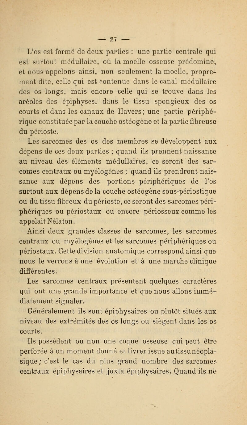 L'os est formé de deux parties : une partie centrale qui est surtout médullaire, où la moelle osseuse prédomine, et nous appelons ainsi, non seulement la moelle, propre- ment dite, celle qui est contenue dans le canal médullaire des os longs, mais encore celle qui se trouve dans les aréoles des épiphyses, dans le tissu spongieux des os courts et dans les canaux de Havers ; une partie périphé- rique constituée par la couche ostéogène et la partie fibreuse du périoste. Les sarcomes des os des membres se développent aux dépens de ces deux parties ; quand ils prennent naissance au niveau des éléments médullaires, ce seront des sar- comes centraux ou myélogènes ; quand ils prendront nais- sance aux dépens des portions périphériques de l'os surtout aux dépens de la couche ostéogène sous-périostique ou du tissu fibreux du périoste, ce seront des sarcomes péri- phériques ou périostaux ou encore périosseux comme les appelait Nélaton. Ainsi deux grandes classes de sarcomes, les sarcomes centraux ou myélogènes et les sarcomes périphériques ou périostaux. Cette division anatomique correspond ainsi que nous le verrons à une évolution et à une marche clinique différentes. Les sarcomes centraux présentent quelques caractères qui ont une grande importance et que nous allons immé- diatement signaler. Généralement ils sont épiphysaires ou plutôt situés aux niveau des extrémités des os longs ou siègent dans les os courts. Ils possèdent ou non une coque osseuse qui peut être perforée à un moment donné et livrer issue autissunéopla- sique; c'est le cas du plus grand nombre des sarcomes centraux épiphysaires et juxta épiphysaires. Quand ils ne