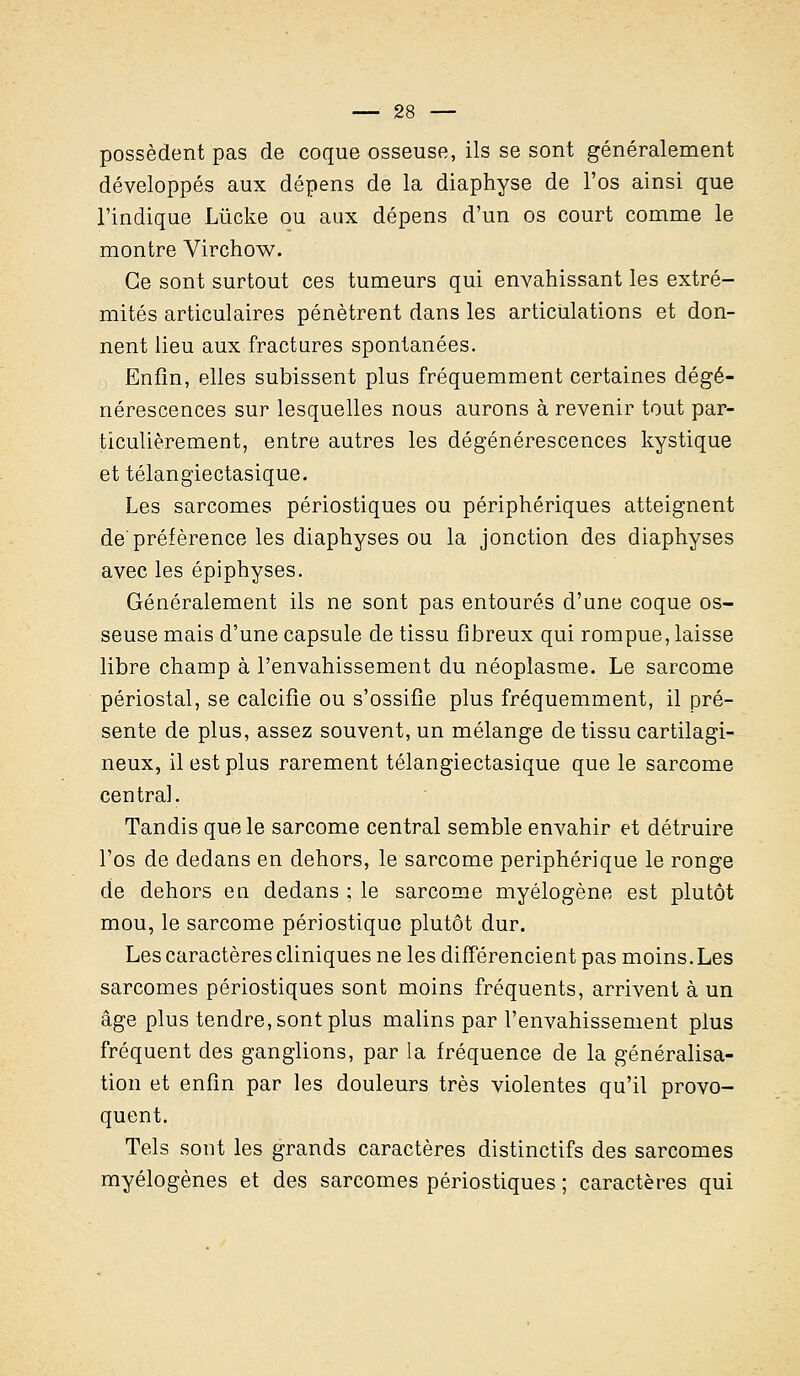 possèdent pas de coque osseuse, ils se sont généralement développés aux dépens de la diaphyse de l'os ainsi que l'indique Lùcke ou aux dépens d'un os court comme le montre Virchow. Ce sont surtout ces tumeurs qui envahissant les extré- mités articulaires pénètrent dans les articulations et don- nent lieu aux fractures spontanées. Enfin, elles subissent plus fréquemment certaines dégé- nérescences sur lesquelles nous aurons à revenir tout par- ticulièrement, entre autres les dégénérescences kystique et télangiectasique. Les sarcomes périostiques ou périphériques atteignent de'préférence les diaphyses ou la jonction des diaphyses avec les épiphyses. Généralement ils ne sont pas entourés d'une coque os- seuse mais d'une capsule de tissu fibreux qui rompue, laisse libre champ à l'envahissement du néoplasme. Le sarcome périostal, se calcifié ou s'ossifie plus fréquemment, il pré- sente de plus, assez souvent, un mélange de tissu cartilagi- neux, il est plus rarement télangiectasique que le sarcome central. Tandis que le sarcome central semble envahir et détruire l'os de dedans en dehors, le sarcome périphérique le ronge de dehors en dedans ; le sarcome myélogène est plutôt mou, le sarcome périostique plutôt dur. Les caractères cliniques ne les différencient pas moins. Les sarcomes périostiques sont moins fréquents, arrivent à un âge plus tendre, sont plus malins par l'envahissement plus fréquent des ganglions, par la fréquence de la généralisa- tion et enfin par les douleurs très violentes qu'il provo- quent. Tels sont les grands caractères distinctifs des sarcomes myélogènes et des sarcomes périostiques ; caractères qui