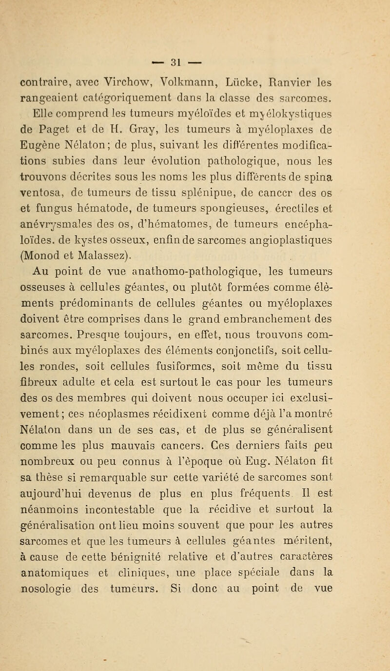 contraire, avec Virchow, Volkmann, Lùcke, Ranvier les rangeaient catégoriquement dans la classe des sarcomes. Elle comprend les tumeurs myéloïdes et m\élokystiques de Paget et de H, Gray, les tumeurs à myéloplaxes de Eugène Nélaton ; de plus, suivant les différentes modifica- tions subies dans leur évolution pathologique, nous les trouvons décrites sous les noms les plus différents de spina ventosa, de tumeurs de tissu splénipue, de cancer des os et fungus hématode, de tumeurs spongieuses, érectiles et anévrysmales des os, d'hématomes, de tumeurs encépha- loïdes. de kystes osseux, enfin de sarcomes angioplastiques (Monod et Malassez). Au point de vue anathomo-pathologique, les tumeurs osseuses à cellules géantes, ou plutôt formées comme élé- ments prédominants de cellules géantes ou myéloplaxes doivent être comprises dans le grand embranchement des sarcomes. Presque toujours, en effet, nous trouvons com- binés aux myéloplaxes des éléments conjonctifs, soit cellu- les rondes, soit cellules fusiformes, soit même du tissu fibreux adulte et cela est surtout le cas pour les tumeurs des os des membres qui doivent nous occuper ici exclusi- vement; ces néoplasmes récidixent comme déjà l'a montré Nélaton dans un de ses cas, et de plus se généralisent comme les plus mauvais cancers. Ces derniers faits peu nombreux ou peu connus à l'époque où Eug. Nélaton fit sa thèse si remarquable sur cette variété de sarcomes sont aujourd'hui devenus de plus en plus fréquents II est néanmoins incontestable que la récidive et surtout la généralisation ont lieu moins souvent que pour les autres sarcomes et que les tumeurs à cellules géantes méritent, à cause de cette bénignité relative et d'autres caractères anatomiques et cliniques, une place spéciale dans la nosologie des tumeurs. Si donc au point de vue