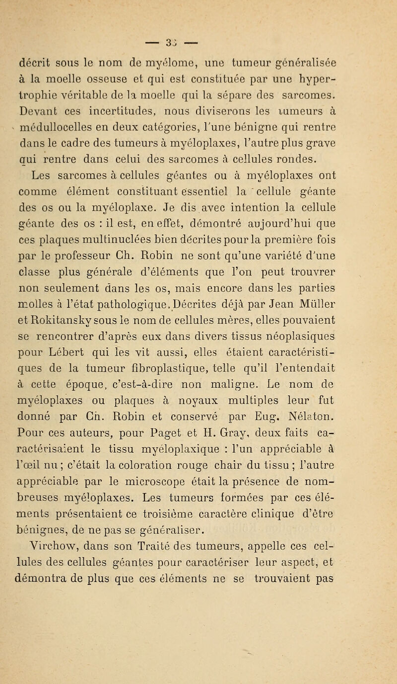 — 3^ — décrit sous le nom de myélome, une tumeur généralisée à la moelle osseuse et qui est constituée par une hyper- trophie véritable de la moelle qui la sépare des sarcomes. Devant ces incertitudes, nous diviserons les lumeurs à • médullocelles en deux catégories, l'une bénigne qui rentre dans le cadre des tumeurs à myéloplaxes, l'autre plus grave qui rentre dans celui des sarcomes à cellules rondes. Les sarcomes à cellules géantes ou à myéloplaxes ont comme élément constituant essentiel la cellule géante des os ou la myéloplaxe. Je dis avec intention la cellule géante des os : il est, en effet, démontré aujourd'hui que ces plaques multinuclées bien décrites pour la première fois par le professeur Ch. Robin ne sont qu'une variété d'une classe plus générale d'éléments que l'on peut trouvrer non seulement dans les os, mais encore dans les parties molles à l'état pathologique .Décrites déjà par Jean Mùller et Rokitansky sous le nom de cellules mères, elles pouvaient se rencontrer d'après eux dans divers tissus néoplasiques pour Lébert qui les vit aussi, elles étaient caractéristi- ques de la tumeur fîbroplastique, telle qu'il l'entendait à cette époque, c'est-à-dire non maligne. Le nom de myéloplaxes ou plaques à noyaux multiples leur fut donné par Gh. Robin et conservé par Eug. Nélaton. Pour ces auteurs, pour Paget et H. Gray, deux faits ca- ractérisaient le tissu myéloplaxique : l'un appréciable à l'œil nu; c'était la coloration rouge chair du tissu; l'autre appréciable par le microscope était la présence de nom- breuses myéloplaxes. Les tumeurs formées par ces élé- ments présentaient ce troisième caractère clinique d'être bénignes, de ne pas se généraliser. Virchow, dans son Traité des tumeurs, appelle ces cel- lules des cellules géantes pour caractériser leur aspect, et démontra de plus que ces éléments ne se trouvaient pas