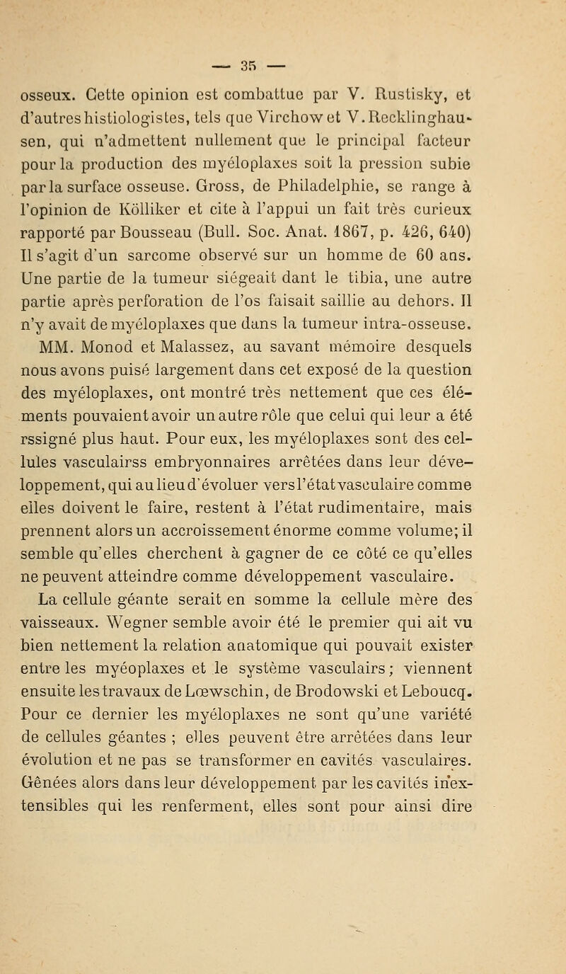 osseux. Cette opinion est combattue par V. Rustisky, et d'autreshistiologistes, tels que Virchowet V.Rocklinghau- sen, qui n'admettent nullement que le principal facteur pour la production des myéloplaxes soit la pression subie parla surface osseuse. Gross, de Philadelphie, se range à l'opinion de Kolliker et cite à l'appui un fait très curieux rapporté par Bousseau (Bull. Soc. Anat. 1867, p. 426, 640) Il s'agit d'un sarcome observé sur un homme de 60 ans. Une partie de la tumeur siégeait dant le tibia, une autre partie après perforation de l'os faisait saillie au dehors. Il n'y avait de myéloplaxes que dans la tumeur intra-osseuse, MM. Monod et Malassez, au savant mémoire desquels nous avons puisé largement dans cet exposé de la question des myéloplaxes, ont montré très nettement que ces élé- ments pouvaient avoir un autre rôle que celui qui leur a été rssigné plus haut. Pour eux, les myéloplaxes sont des cel- lules vasculairss embryonnaires arrêtées dans leur déve- loppement, qui au lieu d'évoluer versl'étatvasculaire comme elles doivent le faire, restent à l'état rudimentaire, mais prennent alors un accroissement énorme comme volume; il semble qu'elles cherchent à gagner de ce côté ce qu'elles ne peuvent atteindre comme développement vasculaire. La cellule géante serait en somme la cellule mère des vaisseaux. Wegner semble avoir été le premier qui ait vu bien nettement la relation anatomique qui pouvait exister entre les myéoplaxes et le système vasculairs ; viennent ensuite les travaux deLœwschin, de Brodowski et Leboucq. Pour ce dernier les myéloplaxes ne sont qu'une variété de cellules géantes ; elles peuvent être arrêtées dans leur évolution et ne pas se transformer en cavités vasculaires. Gênées alors dans leur développement par les cavités inex- tensibles qui les renferment, elles sont pour ainsi dire