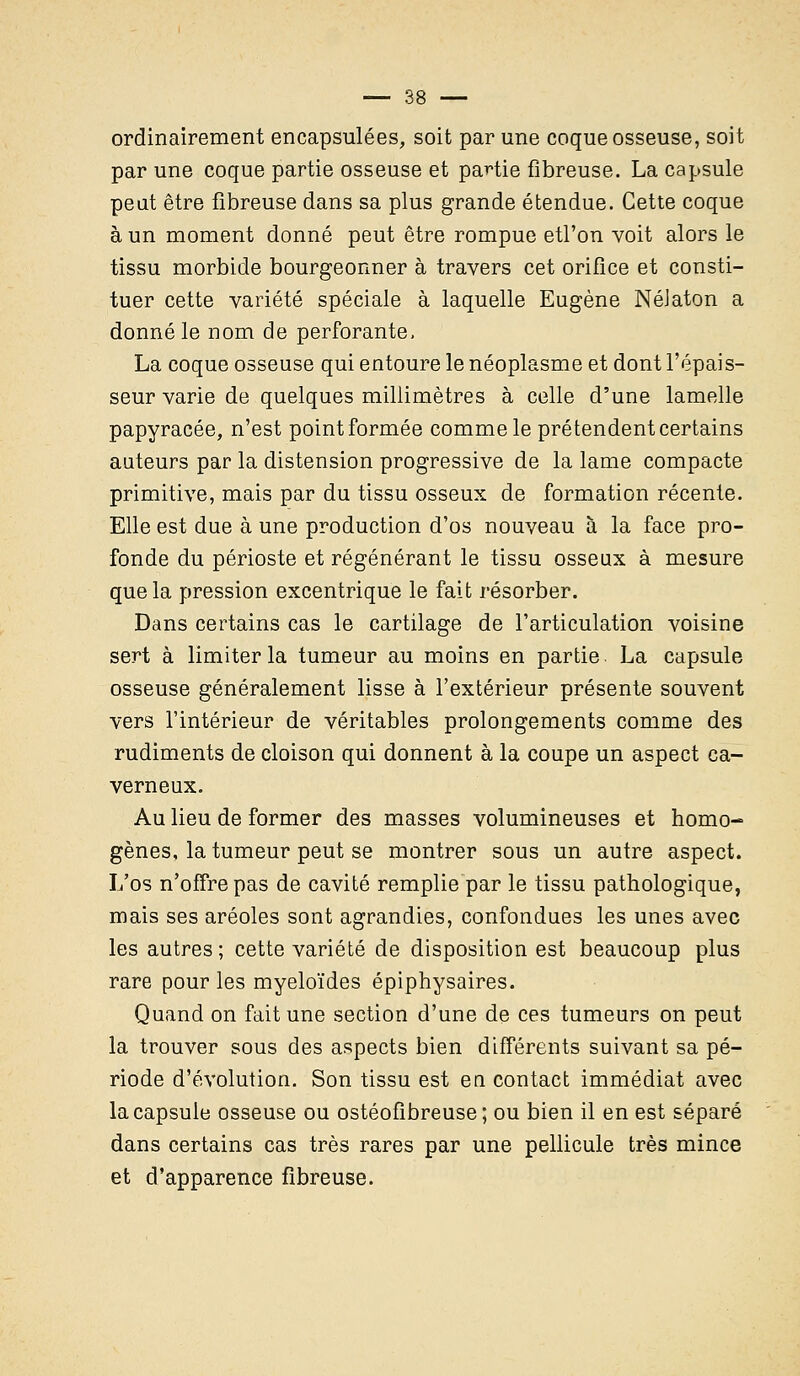 ordinairement encapsulées, soit par une coque osseuse, soit par une coque partie osseuse et partie fibreuse. La capsule peut être fibreuse dans sa plus grande étendue. Cette coque à un moment donné peut être rompue etl'on voit alors le tissu morbide bourgeonner à travers cet orifice et consti- tuer cette variété spéciale à laquelle Eugène NéJaton a donné le nom de perforante. La coque osseuse qui entoure le néoplasme et dont l'épais- seur varie de quelques millimètres à celle d'une lamelle papyracée, n'est point formée comme le prétendent certains auteurs par la distension progressive de la lame compacte primitive, mais par du tissu osseux de formation récente. Elle est due à une production d'os nouveau à la face pro- fonde du périoste et régénérant le tissu osseux à mesure que la pression excentrique le fait résorber. Dans certains cas le cartilage de l'articulation voisine sert à limiter la tumeur au moins en partie La capsule osseuse généralement lisse à l'extérieur présente souvent vers l'intérieur de véritables prolongements comme des rudiments de cloison qui donnent à la coupe un aspect ca- verneux. Au lieu de former des masses volumineuses et homo- gènes, la tumeur peut se montrer sous un autre aspect. L'os n'offre pas de cavité remplie par le tissu pathologique, mais ses aréoles sont agrandies, confondues les unes avec les autres; cette variété de disposition est beaucoup plus rare pour les myeloïdes épiphysaires. Quand on fait une section d'une de ces tumeurs on peut la trouver sous des aspects bien différents suivant sa pé- riode d'évolution. Son tissu est en contact immédiat avec la capsule osseuse ou ostéofîbreuse; ou bien il en est séparé dans certains cas très rares par une pellicule très mince et d'apparence fibreuse.
