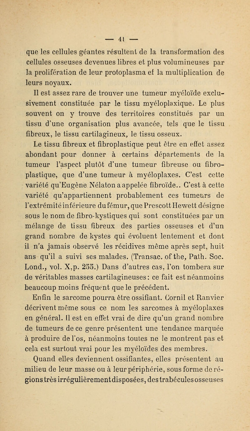 que les cellules géantes résultent de la transformation des cellules osseuses devenues libres et plus volumineuses par la prolifération de leur protoplasma ef la multiplication de leurs noyaux. Il est assez rare de trouver une tumeur myéloïde exclu- sivement constituée par le tissu myéloplaxique. Le plus souvent on y trouve des territoires constitués par un tissu d'une organisation plus avancée, tels que le tissu fibreux, le tissu cartilagineux, le tissu osseux. Le tissu fibreux et fibroplastique peut être en effet assez abondant pour donner à certains départements de la tumeur l'aspect plutôt d'une tumeur fibreuse ou fibro- plastique, que d'une tumeur à myéloplaxes. C'est cette variété qu'Eugène Nélaton a appelée fibroïde.. C'est à cette variété qu'appartiennent probablement ces tumeurs de l'extrémité inférieure dufémur,quePrescottHewett désigne sous le nom de fibro-kystiques qui sont constituées par un mélange de tissu fibreux des parties osseuses et d'un grand nombre de kystes qui évoluent lentement et dont il n'a jamais observé les récidives même après sept, huit ans qu'il a suivi ses malades. (Transac. of the, Path. Soc. Lond., vol. X,p. 235.) Dans d'autres cas, l'on tombera sur de véritables masses cartilagineuses: ce fait est néanmoins beaucoup moins fréquent que le précédent. Enfin le sarcome pourra être ossifiant. Cornil et Ranvier décrivent même sous ce nom les sarcomes à myéloplaxes en général. (1 est en effet vrai de dire qu'un grand nombre de tumeurs de ce genre présentent une tendance marquée à produire de l'os, néanmoins toutes ne le montrent pas et cela est surtout vrai pour les myéloïdes des membres. Quand elles deviennent ossifiantes, elles présentent au milieu de leur masse ou à leur périphérie, sous forme déré- glons très irrégulièrement disposées, des trabécules osseuses