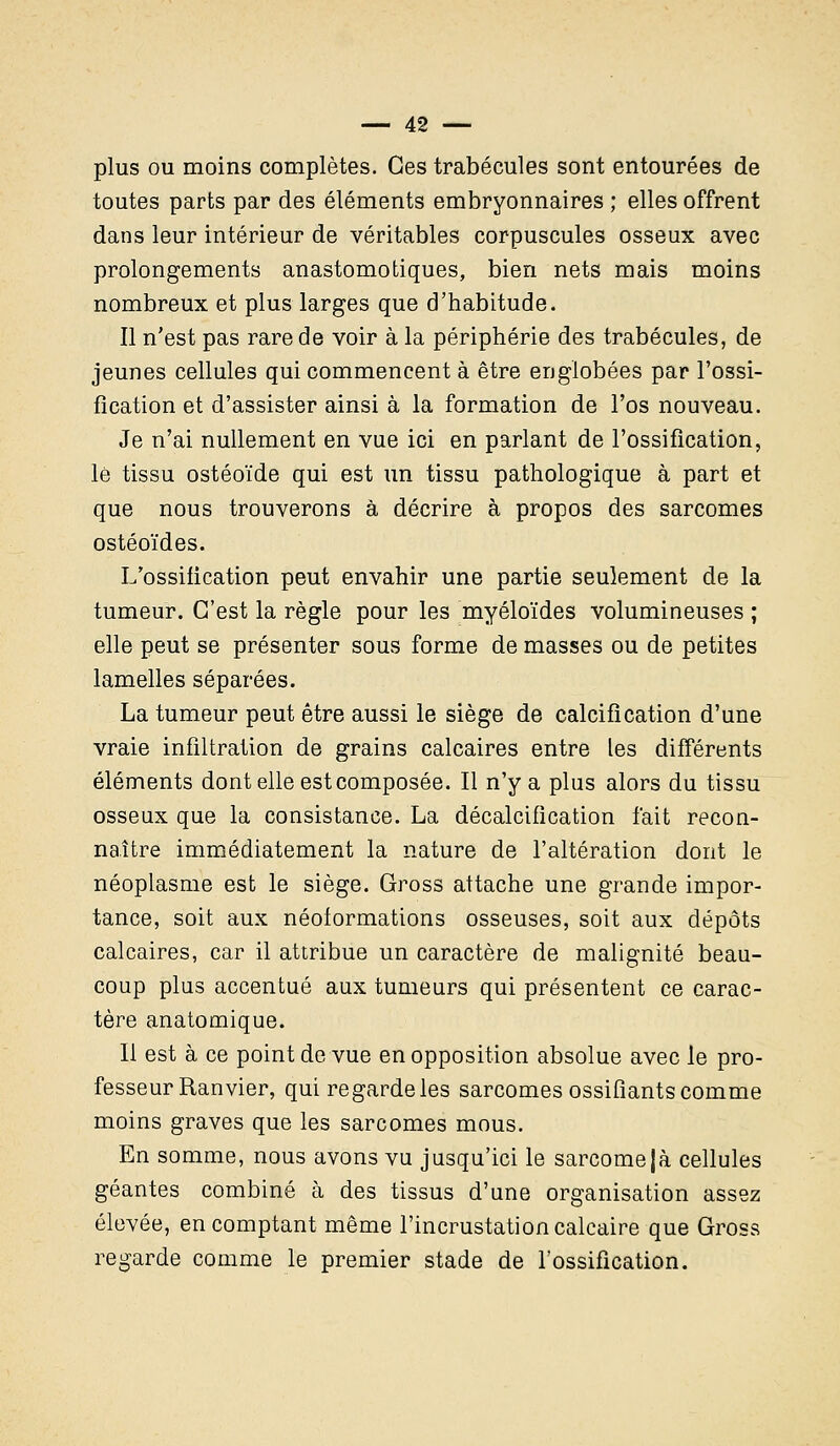 plus ou moins complètes. Ces trabécules sont entourées de toutes parts par des éléments embryonnaires ; elles offrent dans leur intérieur de véritables corpuscules osseux avec prolongements anastomotiques, bien nets mais moins nombreux et plus larges que d'habitude. Il n'est pas rare de voir à la périphérie des trabécules, de jeunes cellules qui commencent à être englobées par l'ossi- fication et d'assister ainsi à la formation de l'os nouveau. Je n'ai nullement en vue ici en parlant de l'ossification, le tissu ostéoïde qui est un tissu pathologique à part et que nous trouverons à décrire à propos des sarcomes ostéoïdes. L'ossification peut envahir une partie seulement de la tumeur. C'est la règle pour les myéloïdes volumineuses ; elle peut se présenter sous forme de masses ou de petites lamelles séparées. La tumeur peut être aussi le siège de calcification d'une vraie infiltration de grains calcaires entre les différents éléments dont elle est composée. Il n'y a plus alors du tissu osseux que la consistance. La décalcification fait recon- naître immédiatement la nature de l'altération dont le néoplasme est le siège. Gross attache une grande impor- tance, soit aux néoformations osseuses, soit aux dépôts calcaires, car il attribue un caractère de malignité beau- coup plus accentué aux tumeurs qui présentent ce carac- tère anatomique. Il est à ce point de vue en opposition absolue avec le pro- fesseur Ranvier, qui regarde les sarcomes ossifiants comme moins graves que les sarcomes mous. En somme, nous avons vu jusqu'ici le sarcome|à cellules géantes combiné à des tissus d'une organisation assez élevée, en comptant même l'incrustation calcaire que Gross regarde comme le premier stade de l'ossification.