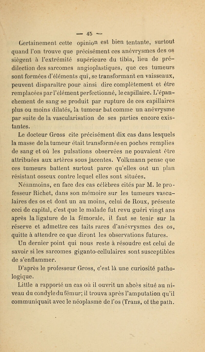 Certainement cette opinion est bien tentante, surtout quand l'on trouve que précisément ces anévrysmes des os siègent à l'extrémité supérieure du tibia, lieu de pré- dilection des sarcomes angioplastiques, que ces tumeurs sont formées d'éléments qui, se transformant en vaisseaux, peuvent disparaître pour ainsi dire complètement et être remplacées par l'élément perfectionné, le capillaire. L'épan- chement de sang se produit par rupture de ces capillaires plus ou moins dilatés, la tumeur bat comme un anévrysme par suite de la vascularisation de ses parties encore exis- tantes. Le docteur Gross cite précisément dix cas dans lesquels la masse de la tumeur était transformée en poches remplies de sang et où les pulsations observées ne pouvaient être attribuées aux artères sous jacentes. Volkmann pense que ces tumeurs battent surtout parce qu'elles ont un plan résistant osseux contre lequel elles sont situées. Néanmoins, en face des cas célèbres cités par M. le pro- fesseur Richet, dans son mémoire sur les tumeurs vascu- Jaires des os et dont un au moins, celui de Roux, présente ceci de capital, c'est que le malade fut revu guéri vingt ans après la ligature de la fémorale, il faut se tenir sur la réserve et admettre ces laits rares d'anévrysmes des os, quitte à attendre ce que diront les observations futures. Un dernier point qui nous reste à résoudre est celui de savoir si les sarcomes giganto-cellulaires sont susceptibles de s'enflammer. D'après le professeur Gross, c'est là une curiosité patho- logique. Little a rapporté un cas où il ouvrit un abcès situé au ni- veau du CGndyle du fémur; il trouva après l'amputation qu'il communiquait avec le néoplasme de l'os (Trans, ot the path.