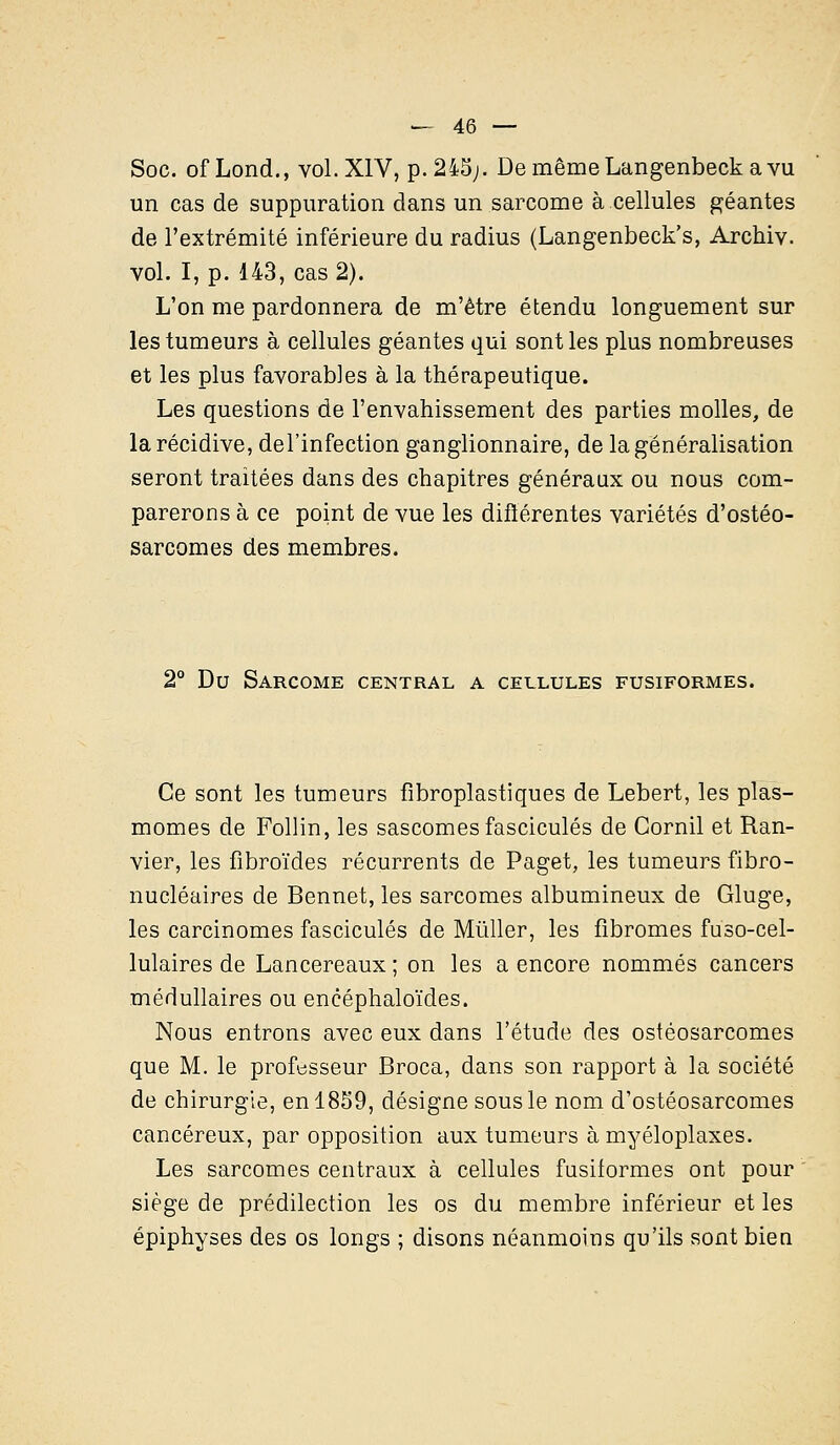 Soc. of Lond., vol. XIV, p. 245;. De même Langenbeck a vu un cas de suppuration dans un sarcome à cellules géantes de l'extrémité inférieure du radius (Langenbeck's, Archiv. vol. I, p. 143, cas 2). L'on me pardonnera de m'ètre étendu longuement sur les tumeurs à cellules géantes qui sont les plus nombreuses et les plus favorables à la thérapeutique. Les questions de l'envahissement des parties molles, de la récidive, del'infection ganglionnaire, de la généralisation seront traitées dans des chapitres généraux ou nous com- parerons à ce point de vue les différentes variétés d'ostéo- sarcomes des membres. 2° Du Sarcome central a cellules fusiformes. Ce sont les tumeurs fibroplastiques de Lebert, les plas- momes de Follin, les sascomes fascicules de Cornil et Ran- vier, les fibroïdes récurrents de Paget, les tumeurs fibro- nucléaires de Bennet, les sarcomes albumineux de Gluge, les carcinomes fascicules de Mùller, les fibromes fuso-cel- lulaires de Lancereaux ; on les a encore nommés cancers médullaires ou encéphaloïdes. Nous entrons avec eux dans l'étude des ostéosarcomes que M. le professeur Broca, dans son rapport à la société de chirurgie, en 1859, désigne sous le nom d'ostéosarcomes cancéreux, par opposition aux tumeurs à myéloplaxes. Les sarcomes centraux à cellules fusiformes ont pour siège de prédilection les os du membre inférieur et les épiphyses des os longs ; disons néanmoins qu'ils sont bien