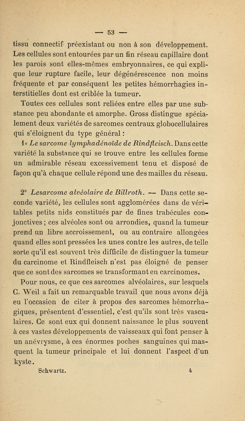 tissu connectif préexistant ou non à son développement. Les cellules sont entourées par un fin réseau capillaire dont les parois sont elles-mêmes embryonnaires, ce qui expli- que leur rupture facile, leur dégénérescence non moins fréquente et par conséquent les petites hémorrhagies in- terstitielles dont est criblée la tumeur. Toutes ces cellules sont reliées entre elles par une sub- stance peu abondante et amorphe. Gross distingue spécia- lement deux variétés de sarcomes centraux globocellulaires qui s'éloignent du type général : lo Le sarcome lymphadénoïde de Rindfleisch. Dans cette variété la substance qui se trouve entre les cellules forme un admirable réseau excessivement tenu et disposé de façon qu'à chaque cellule répond une des mailles du réseau. 2° Lesarcome alvéolaire de Billroth. —- Dans cette se- conde variété, les cellules sont agglomérées dans de véri- tables petits nids constitués par de fines trabécules con- jonctives ; ces alvéoles sont ou arrondies, quand la tumeur prend un libre accroissement, ou au contraire allongées quand elles sont pressées les unes contre les autres, de telle sorte qu'il est souvent très difficile de distinguer la tumeur du carcinome et Rindfleisch n'est pas éloigné de penser que ce sont des sarcomes se transformaot en carcinomes. Pour nous, ce que ces sarcomes alvéolaires, sur lesquels C. Weil a fait un remarquable travail que nous avons déjà eu l'occasion de citer à propos des sarcomes hémorrha- giques, présentent d'essentiel, c'est qu'ils sont très vascu- laires. Ce sont eux qui donnent naissance le plus souvent à ces vastes développements de vaisseaux qui font penser à un anévrysme, à ces énormes poches sanguines qui mas- quent la tumeur principale et lui donnent l'aspect d'un kyste. Schwartz. 4